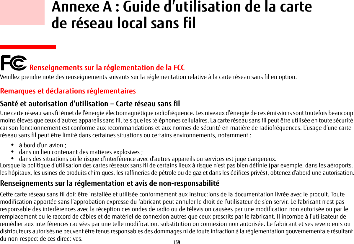 159     Annexe A: Guide d&rsquo;utilisation de la carte de r&eacute;seau local sans fil Renseignements sur la r&eacute;glementation de la FCCVeuillez prendre note des renseignements suivants sur la r&eacute;glementation relative &agrave; la carte r&eacute;seau sans fil en option.Remarques et d&eacute;clarations r&eacute;glementairesSant&eacute; et autorisation d&rsquo;utilisation &ndash; Carte r&eacute;seau sans fil  Une carte r&eacute;seau sans fil &eacute;met de l&rsquo;&eacute;nergie &eacute;lectromagn&eacute;tique radiofr&eacute;quence. Les niveaux d&rsquo;&eacute;nergie de ces &eacute;missions sont toutefois beaucoup moins &eacute;lev&eacute;s que ceux d&rsquo;autres appareils sans fil, tels que les t&eacute;l&eacute;phones cellulaires. La carte r&eacute;seau sans fil peut &ecirc;tre utilis&eacute;e en toute s&eacute;curit&eacute; car son fonctionnement est conforme aux recommandations et aux normes de s&eacute;curit&eacute; en mati&egrave;re de radiofr&eacute;quences. L&rsquo;usage d&rsquo;une carte r&eacute;seau sans fil peut &ecirc;tre limit&eacute; dans certaines situations ou certains environnements, notamment:&bull;&agrave; bord d&rsquo;un avion;&bull;dans un lieu contenant des mati&egrave;res explosives;&bull;dans des situations o&ugrave; le risque d&rsquo;interf&eacute;rence avec d&rsquo;autres appareils ou services est jug&eacute; dangereux.Lorsque la politique d&rsquo;utilisation des cartes r&eacute;seaux sans fil de certains lieux &agrave; risque n&rsquo;est pas bien d&eacute;finie (par exemple, dans les a&eacute;roports, les h&ocirc;pitaux, les usines de produits chimiques, les raffineries de p&eacute;trole ou de gaz et dans les &eacute;difices priv&eacute;s), obtenez d&rsquo;abord une autorisation.Renseignements sur la r&eacute;glementation et avis de non-responsabilit&eacute; Cette carte r&eacute;seau sans fil doit &ecirc;tre install&eacute;e et utilis&eacute;e conform&eacute;ment aux instructions de la documentation livr&eacute;e avec le produit. Toute modification apport&eacute;e sans l&rsquo;approbation expresse du fabricant peut annuler le droit de l&rsquo;utilisateur de s&rsquo;en servir. Le fabricant n&rsquo;est pas responsable des interf&eacute;rences avec la r&eacute;ception des ondes de radio ou de t&eacute;l&eacute;vision caus&eacute;es par une modification non autoris&eacute;e ou par le remplacement ou le raccord de c&acirc;bles et de mat&eacute;riel de connexion autres que ceux prescrits par le fabricant. Il incombe &agrave; l&rsquo;utilisateur de rem&eacute;dier aux interf&eacute;rences caus&eacute;es par une telle modification, substitution ou connexion non autoris&eacute;e. Le fabricant et ses revendeurs ou distributeurs autoris&eacute;s ne peuvent &ecirc;tre tenus responsables des dommages ni de toute infraction &agrave; la r&eacute;glementation gouvernementale r&eacute;sultant du non-respect de ces directives. 