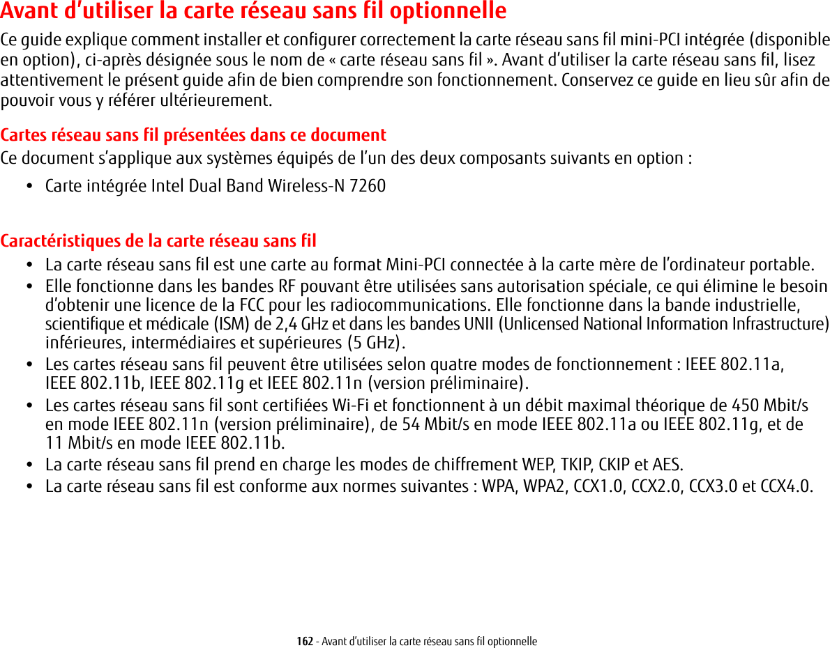 162 - Avant d&rsquo;utiliser la carte r&eacute;seau sans fil optionnelleAvant d&rsquo;utiliser la carte r&eacute;seau sans fil optionnelleCe guide explique comment installer et configurer correctement la carte r&eacute;seau sans fil mini-PCI int&eacute;gr&eacute;e (disponible en option), ci-apr&egrave;s d&eacute;sign&eacute;e sous le nom de &laquo;carte r&eacute;seau sans fil&raquo;. Avant d&rsquo;utiliser la carte r&eacute;seau sans fil, lisez attentivement le pr&eacute;sent guide afin de bien comprendre son fonctionnement. Conservez ce guide en lieu s&ucirc;r afin de pouvoir vous y r&eacute;f&eacute;rer ult&eacute;rieurement.Cartes r&eacute;seau sans fil pr&eacute;sent&eacute;es dans ce documentCe document s&rsquo;applique aux syst&egrave;mes &eacute;quip&eacute;s de l&rsquo;un des deux composants suivants en option:&bull;Carte int&eacute;gr&eacute;e Intel Dual Band Wireless-N 7260Caract&eacute;ristiques de la carte r&eacute;seau sans fil&bull;La carte r&eacute;seau sans fil est une carte au format Mini-PCI connect&eacute;e &agrave; la carte m&egrave;re de l&rsquo;ordinateur portable. &bull;Elle fonctionne dans les bandes RF pouvant &ecirc;tre utilis&eacute;es sans autorisation sp&eacute;ciale, ce qui &eacute;limine le besoin d&rsquo;obtenir une licence de la FCC pour les radiocommunications. Elle fonctionne dans la bande industrielle, scientifique et m&eacute;dicale (ISM) de 2,4 GHz et dans les bandes UNII (Unlicensed National Information Infrastructure) inf&eacute;rieures, interm&eacute;diaires et sup&eacute;rieures (5 GHz). &bull;Les cartes r&eacute;seau sans fil peuvent &ecirc;tre utilis&eacute;es selon quatre modes de fonctionnement: IEEE 802.11a, IEEE 802.11b, IEEE 802.11g et IEEE 802.11n (version pr&eacute;liminaire).&bull;Les cartes r&eacute;seau sans fil sont certifi&eacute;es Wi-Fi et fonctionnent &agrave; un d&eacute;bit maximal th&eacute;orique de 450 Mbit/s en mode IEEE 802.11n (version pr&eacute;liminaire), de 54 Mbit/s en mode IEEE 802.11a ou IEEE 802.11g, et de 11 Mbit/s en mode IEEE 802.11b.&bull;La carte r&eacute;seau sans fil prend en charge les modes de chiffrement WEP, TKIP, CKIP et AES.&bull;La carte r&eacute;seau sans fil est conforme aux normes suivantes: WPA, WPA2, CCX1.0, CCX2.0, CCX3.0 et CCX4.0.
