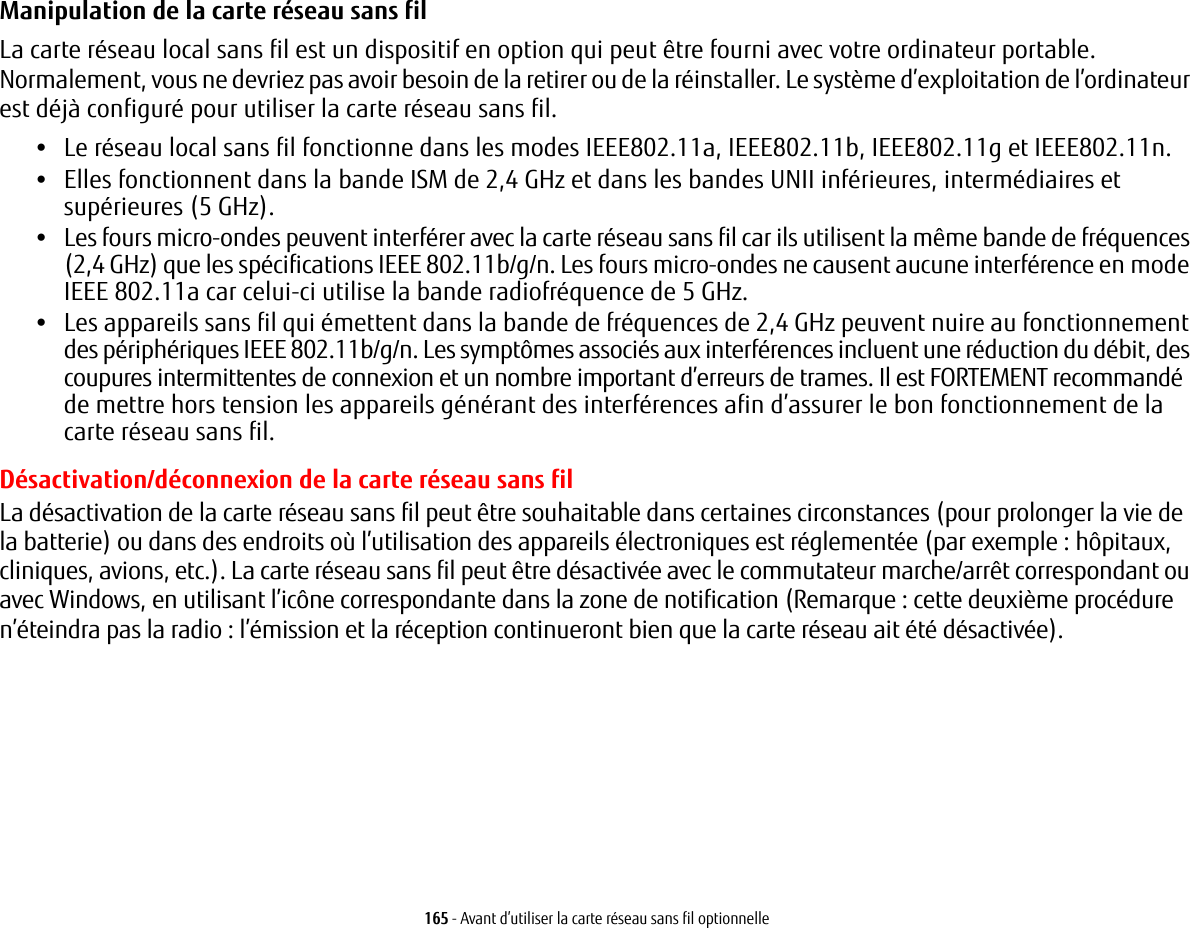 165 - Avant d&rsquo;utiliser la carte r&eacute;seau sans fil optionnelleManipulation de la carte r&eacute;seau sans fil La carte r&eacute;seau local sans fil est un dispositif en option qui peut &ecirc;tre fourni avec votre ordinateur portable. Normalement, vous ne devriez pas avoir besoin de la retirer ou de la r&eacute;installer. Le syst&egrave;me d&rsquo;exploitation de l&rsquo;ordinateur est d&eacute;j&agrave; configur&eacute; pour utiliser la carte r&eacute;seau sans fil. &bull;Le r&eacute;seau local sans fil fonctionne dans les modes IEEE802.11a, IEEE802.11b, IEEE802.11g et IEEE802.11n.&bull;Elles fonctionnent dans la bande ISM de 2,4 GHz et dans les bandes UNII inf&eacute;rieures, interm&eacute;diaires et sup&eacute;rieures (5 GHz).&bull;Les fours micro-ondes peuvent interf&eacute;rer avec la carte r&eacute;seau sans fil car ils utilisent la m&ecirc;me bande de fr&eacute;quences (2,4 GHz) que les sp&eacute;cifications IEEE 802.11b/g/n. Les fours micro-ondes ne causent aucune interf&eacute;rence en mode IEEE 802.11a car celui-ci utilise la bande radiofr&eacute;quence de 5 GHz.&bull;Les appareils sans fil qui &eacute;mettent dans la bande de fr&eacute;quences de 2,4 GHz peuvent nuire au fonctionnement des p&eacute;riph&eacute;riques IEEE 802.11b/g/n. Les sympt&ocirc;mes associ&eacute;s aux interf&eacute;rences incluent une r&eacute;duction du d&eacute;bit, des coupures intermittentes de connexion et un nombre important d&rsquo;erreurs de trames. Il est FORTEMENT recommand&eacute; de mettre hors tension les appareils g&eacute;n&eacute;rant des interf&eacute;rences afin d&rsquo;assurer le bon fonctionnement de la carte r&eacute;seau sans fil.D&eacute;sactivation/d&eacute;connexion de la carte r&eacute;seau sans filLa d&eacute;sactivation de la carte r&eacute;seau sans fil peut &ecirc;tre souhaitable dans certaines circonstances (pour prolonger la vie de la batterie) ou dans des endroits o&ugrave; l&rsquo;utilisation des appareils &eacute;lectroniques est r&eacute;glement&eacute;e (par exemple: h&ocirc;pitaux, cliniques, avions, etc.). La carte r&eacute;seau sans fil peut &ecirc;tre d&eacute;sactiv&eacute;e avec le commutateur marche/arr&ecirc;t correspondant ou avec Windows, en utilisant l&rsquo;ic&ocirc;ne correspondante dans la zone de notification (Remarque: cette deuxi&egrave;me proc&eacute;dure n&rsquo;&eacute;teindra pas la radio: l&rsquo;&eacute;mission et la r&eacute;ception continueront bien que la carte r&eacute;seau ait &eacute;t&eacute; d&eacute;sactiv&eacute;e).