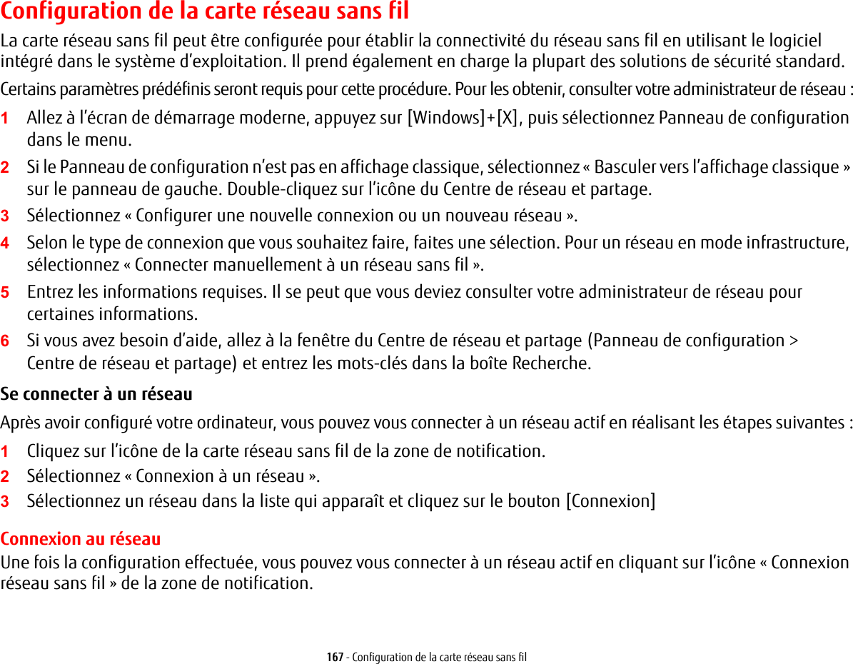 167 - Configuration de la carte r&eacute;seau sans filConfiguration de la carte r&eacute;seau sans filLa carte r&eacute;seau sans fil peut &ecirc;tre configur&eacute;e pour &eacute;tablir la connectivit&eacute; du r&eacute;seau sans fil en utilisant le logiciel int&eacute;gr&eacute; dans le syst&egrave;me d&rsquo;exploitation. Il prend &eacute;galement en charge la plupart des solutions de s&eacute;curit&eacute; standard.Certains param&egrave;tres pr&eacute;d&eacute;finis seront requis pour cette proc&eacute;dure. Pour les obtenir, consulter votre administrateur de r&eacute;seau:1Allez &agrave; l&rsquo;&eacute;cran de d&eacute;marrage moderne, appuyez sur [Windows]+[X], puis s&eacute;lectionnez Panneau de configuration dans le menu.2Si le Panneau de configuration n&rsquo;est pas en affichage classique, s&eacute;lectionnez &laquo;Basculer vers l&rsquo;affichage classique&raquo; sur le panneau de gauche. Double-cliquez sur l&rsquo;ic&ocirc;ne du Centre de r&eacute;seau et partage.3S&eacute;lectionnez &laquo; Configurer une nouvelle connexion ou un nouveau r&eacute;seau &raquo;.4Selon le type de connexion que vous souhaitez faire, faites une s&eacute;lection. Pour un r&eacute;seau en mode infrastructure, s&eacute;lectionnez &laquo; Connecter manuellement &agrave; un r&eacute;seau sans fil &raquo;.5Entrez les informations requises. Il se peut que vous deviez consulter votre administrateur de r&eacute;seau pour certaines informations.6Si vous avez besoin d&rsquo;aide, allez &agrave; la fen&ecirc;tre du Centre de r&eacute;seau et partage (Panneau de configuration > Centre de r&eacute;seau et partage) et entrez les mots-cl&eacute;s dans la bo&icirc;te Recherche. Se connecter &agrave; un r&eacute;seau Apr&egrave;s avoir configur&eacute; votre ordinateur, vous pouvez vous connecter &agrave; un r&eacute;seau actif en r&eacute;alisant les &eacute;tapes suivantes:1Cliquez sur l&rsquo;ic&ocirc;ne de la carte r&eacute;seau sans fil de la zone de notification.2S&eacute;lectionnez &laquo;Connexion &agrave; un r&eacute;seau&raquo;.3S&eacute;lectionnez un r&eacute;seau dans la liste qui appara&icirc;t et cliquez sur le bouton [Connexion]Connexion au r&eacute;seauUne fois la configuration effectu&eacute;e, vous pouvez vous connecter &agrave; un r&eacute;seau actif en cliquant sur l&rsquo;ic&ocirc;ne &laquo;Connexion r&eacute;seau sans fil&raquo; de la zone de notification.