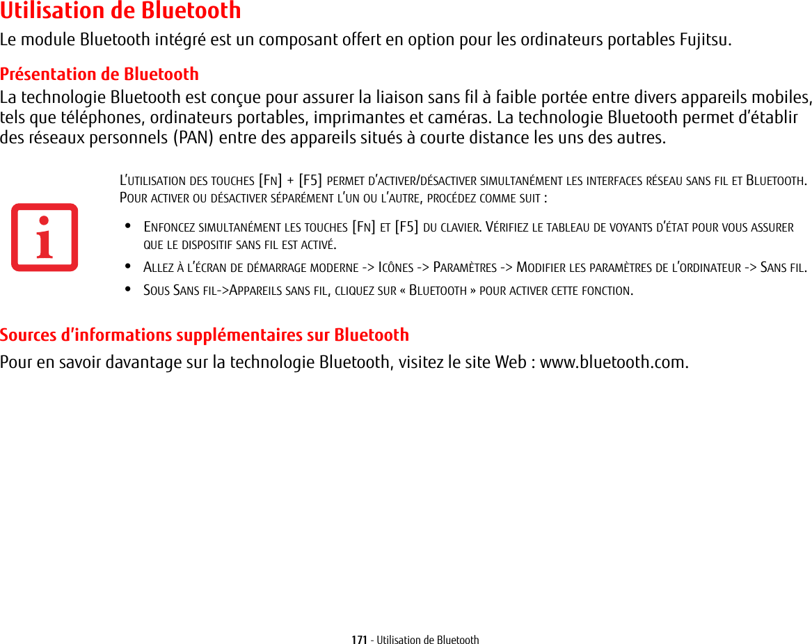 171 - Utilisation de BluetoothUtilisation de BluetoothLe module Bluetooth int&eacute;gr&eacute; est un composant offert en option pour les ordinateurs portables Fujitsu. Pr&eacute;sentation de BluetoothLa technologie Bluetooth est con&ccedil;ue pour assurer la liaison sans fil &agrave; faible port&eacute;e entre divers appareils mobiles, tels que t&eacute;l&eacute;phones, ordinateurs portables, imprimantes et cam&eacute;ras. La technologie Bluetooth permet d&rsquo;&eacute;tablir des r&eacute;seaux personnels (PAN) entre des appareils situ&eacute;s &agrave; courte distance les uns des autres. Sources d&rsquo;informations suppl&eacute;mentaires sur BluetoothPour en savoir davantage sur la technologie Bluetooth, visitez le site Web: www.bluetooth.com.L&rsquo;UTILISATION DES TOUCHES [FN] + [F5] PERMET D&rsquo;ACTIVER/D&Eacute;SACTIVER SIMULTAN&Eacute;MENT LES INTERFACES R&Eacute;SEAU SANS FIL ET BLUETOOTH. POUR ACTIVER OU D&Eacute;SACTIVER S&Eacute;PAR&Eacute;MENT L&rsquo;UN OU L&rsquo;AUTRE, PROC&Eacute;DEZ COMME SUIT:&bull;ENFONCEZ SIMULTAN&Eacute;MENT LES TOUCHES [FN] ET [F5] DU CLAVIER. V&Eacute;RIFIEZ LE TABLEAU DE VOYANTS D&rsquo;&Eacute;TAT POUR VOUS ASSURER QUE LE DISPOSITIF SANS FIL EST ACTIV&Eacute;.&bull;ALLEZ &Agrave; L&rsquo;&Eacute;CRAN DE D&Eacute;MARRAGE MODERNE -> IC&Ocirc;NES -> PARAM&Egrave;TRES -> MODIFIER LES PARAM&Egrave;TRES DE L&rsquo;ORDINATEUR -> SANS FIL.&bull;SOUS SANS FIL->APPAREILS SANS FIL, CLIQUEZ SUR &laquo; BLUETOOTH &raquo; POUR ACTIVER CETTE FONCTION.