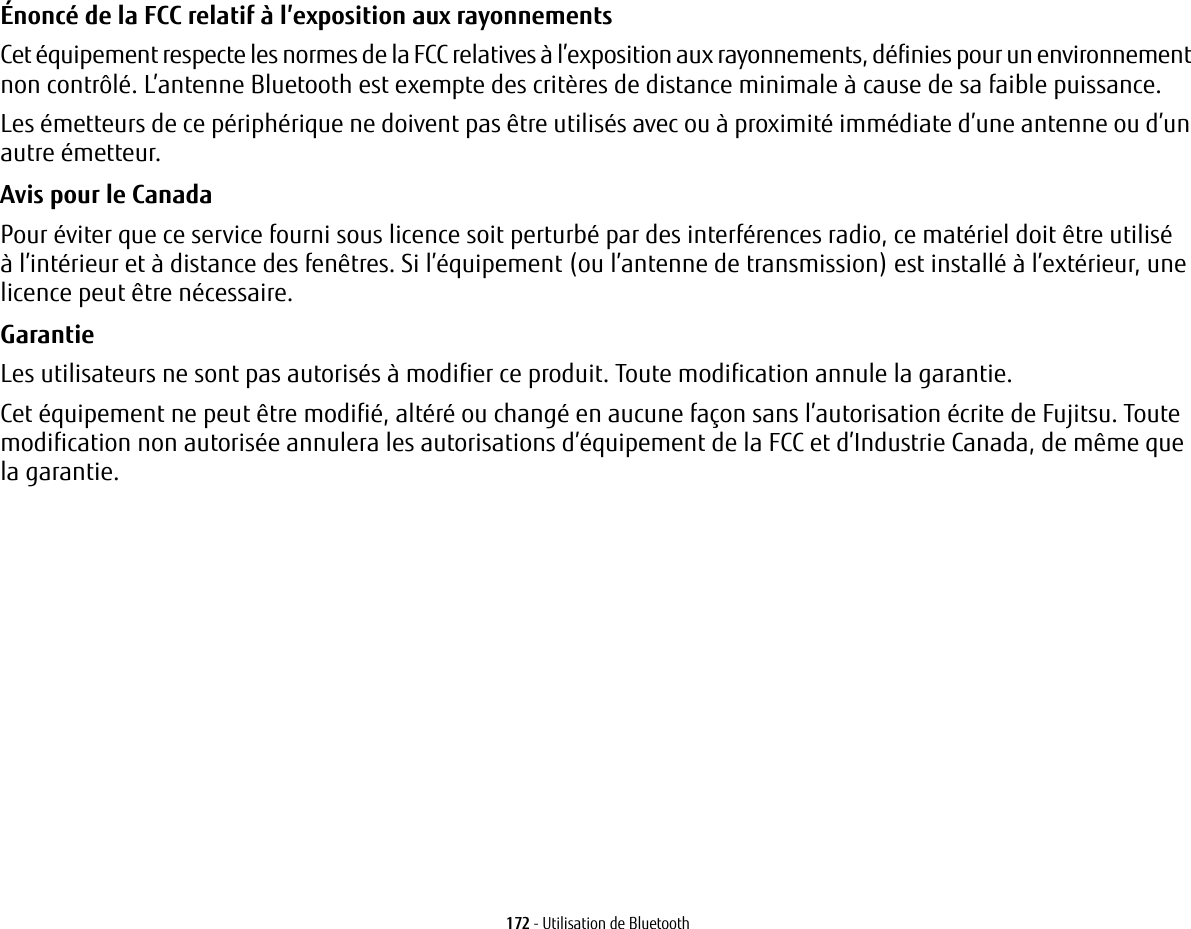 172 - Utilisation de Bluetooth&Eacute;nonc&eacute; de la FCC relatif &agrave; l&rsquo;exposition aux rayonnements Cet &eacute;quipement respecte les normes de la FCC relatives &agrave; l&rsquo;exposition aux rayonnements, d&eacute;finies pour un environnement non contr&ocirc;l&eacute;. L&rsquo;antenne Bluetooth est exempte des crit&egrave;res de distance minimale &agrave; cause de sa faible puissance. Les &eacute;metteurs de ce p&eacute;riph&eacute;rique ne doivent pas &ecirc;tre utilis&eacute;s avec ou &agrave; proximit&eacute; imm&eacute;diate d&rsquo;une antenne ou d&rsquo;un autre &eacute;metteur.Avis pour le Canada Pour &eacute;viter que ce service fourni sous licence soit perturb&eacute; par des interf&eacute;rences radio, ce mat&eacute;riel doit &ecirc;tre utilis&eacute; &agrave; l&rsquo;int&eacute;rieur et &agrave; distance des fen&ecirc;tres. Si l&rsquo;&eacute;quipement (ou l&rsquo;antenne de transmission) est install&eacute; &agrave; l&rsquo;ext&eacute;rieur, une licence peut &ecirc;tre n&eacute;cessaire.Garantie Les utilisateurs ne sont pas autoris&eacute;s &agrave; modifier ce produit. Toute modification annule la garantie.Cet &eacute;quipement ne peut &ecirc;tre modifi&eacute;, alt&eacute;r&eacute; ou chang&eacute; en aucune fa&ccedil;on sans l&rsquo;autorisation &eacute;crite de Fujitsu. Toute modification non autoris&eacute;e annulera les autorisations d&rsquo;&eacute;quipement de la FCC et d&rsquo;Industrie Canada, de m&ecirc;me que la garantie.