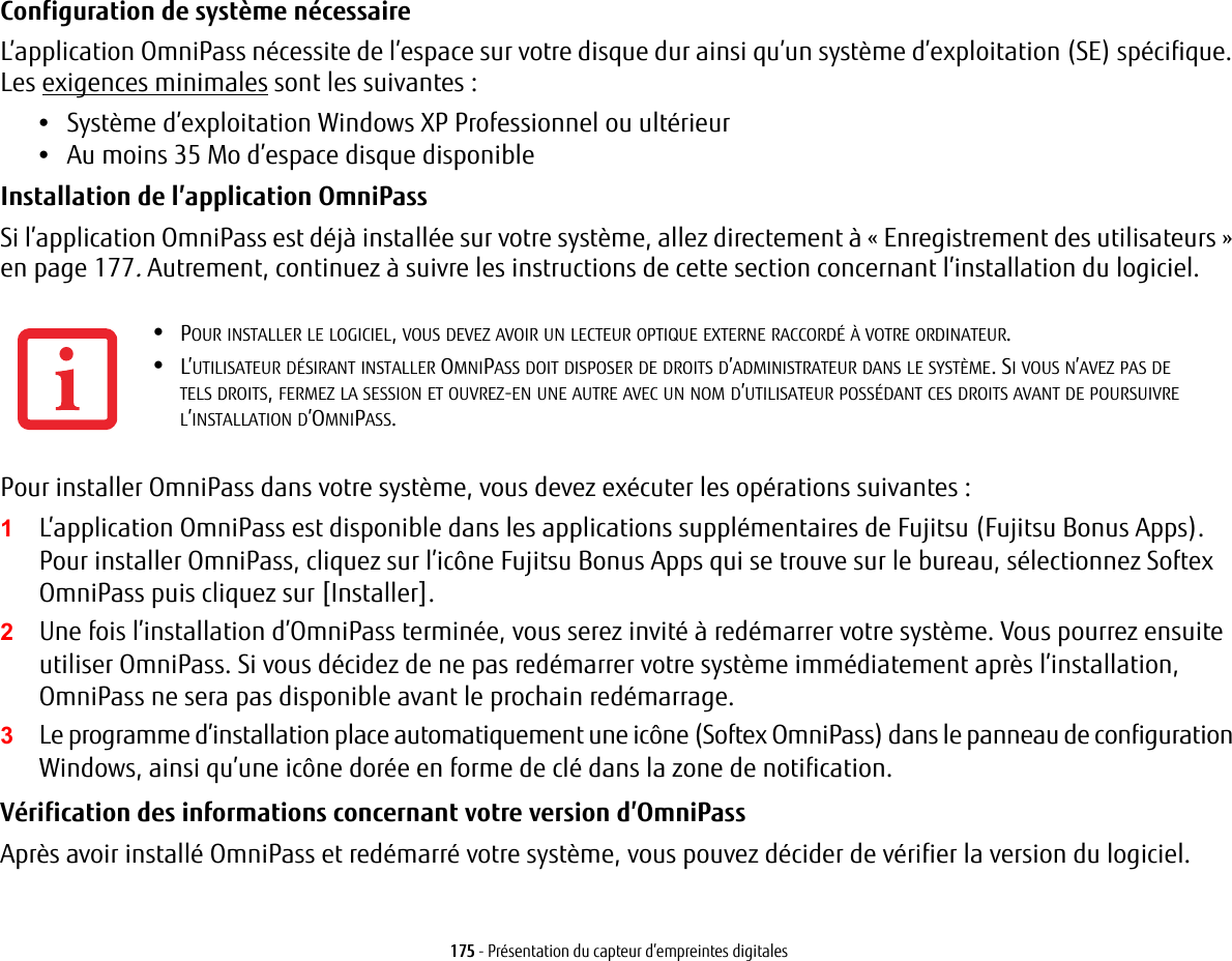 175 - Pr&eacute;sentation du capteur d&rsquo;empreintes digitalesConfiguration de syst&egrave;me n&eacute;cessaire L&rsquo;application OmniPass n&eacute;cessite de l&rsquo;espace sur votre disque dur ainsi qu&rsquo;un syst&egrave;me d&rsquo;exploitation (SE) sp&eacute;cifique. Les exigences minimales sont les suivantes:&bull;Syst&egrave;me d&rsquo;exploitation Windows XP Professionnel ou ult&eacute;rieur&bull;Au moins 35 Mo d&rsquo;espace disque disponibleInstallation de l&rsquo;application OmniPass Si l&rsquo;application OmniPass est d&eacute;j&agrave; install&eacute;e sur votre syst&egrave;me, allez directement &agrave; &laquo; Enregistrement des utilisateurs &raquo; en page 177. Autrement, continuez &agrave; suivre les instructions de cette section concernant l&rsquo;installation du logiciel.Pour installer OmniPass dans votre syst&egrave;me, vous devez ex&eacute;cuter les op&eacute;rations suivantes:1L&rsquo;application OmniPass est disponible dans les applications suppl&eacute;mentaires de Fujitsu (Fujitsu Bonus Apps). Pour installer OmniPass, cliquez sur l&rsquo;ic&ocirc;ne Fujitsu Bonus Apps qui se trouve sur le bureau, s&eacute;lectionnez Softex OmniPass puis cliquez sur [Installer]. 2Une fois l&rsquo;installation d&rsquo;OmniPass termin&eacute;e, vous serez invit&eacute; &agrave; red&eacute;marrer votre syst&egrave;me. Vous pourrez ensuite utiliser OmniPass. Si vous d&eacute;cidez de ne pas red&eacute;marrer votre syst&egrave;me imm&eacute;diatement apr&egrave;s l&rsquo;installation, OmniPass ne sera pas disponible avant le prochain red&eacute;marrage.3Le programme d&rsquo;installation place automatiquement une ic&ocirc;ne (Softex OmniPass) dans le panneau de configuration Windows, ainsi qu&rsquo;une ic&ocirc;ne dor&eacute;e en forme de cl&eacute; dans la zone de notification. V&eacute;rification des informations concernant votre version d&rsquo;OmniPass Apr&egrave;s avoir install&eacute; OmniPass et red&eacute;marr&eacute; votre syst&egrave;me, vous pouvez d&eacute;cider de v&eacute;rifier la version du logiciel.&bull;POUR INSTALLER LE LOGICIEL, VOUS DEVEZ AVOIR UN LECTEUR OPTIQUE EXTERNE RACCORD&Eacute; &Agrave; VOTRE ORDINATEUR.&bull;L&rsquo;UTILISATEUR D&Eacute;SIRANT INSTALLER OMNIPASS DOIT DISPOSER DE DROITS D&rsquo;ADMINISTRATEUR DANS LE SYST&Egrave;ME. SI VOUS N&rsquo;AVEZ PAS DE TELS DROITS, FERMEZ LA SESSION ET OUVREZ-EN UNE AUTRE AVEC UN NOM D&rsquo;UTILISATEUR POSS&Eacute;DANT CES DROITS AVANT DE POURSUIVRE L&rsquo;INSTALLATION D&rsquo;OMNIPASS.