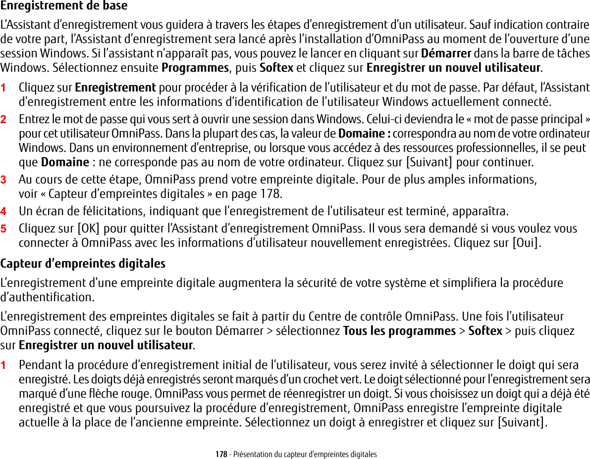 178 - Pr&eacute;sentation du capteur d&rsquo;empreintes digitalesEnregistrement de base L&rsquo;Assistant d&rsquo;enregistrement vous guidera &agrave; travers les &eacute;tapes d&rsquo;enregistrement d&rsquo;un utilisateur. Sauf indication contraire de votre part, l&rsquo;Assistant d&rsquo;enregistrement sera lanc&eacute; apr&egrave;s l&rsquo;installation d&rsquo;OmniPass au moment de l&rsquo;ouverture d&rsquo;une session Windows. Si l&rsquo;assistant n&rsquo;appara&icirc;t pas, vous pouvez le lancer en cliquant sur D&eacute;marrer dans la barre de t&acirc;ches Windows. S&eacute;lectionnez ensuite Programmes, puis Softex et cliquez sur Enregistrer un nouvel utilisateur.1Cliquez sur Enregistrement pour proc&eacute;der &agrave; la v&eacute;rification de l&rsquo;utilisateur et du mot de passe. Par d&eacute;faut, l&rsquo;Assistant d&rsquo;enregistrement entre les informations d&rsquo;identification de l&rsquo;utilisateur Windows actuellement connect&eacute;.2Entrez le mot de passe qui vous sert &agrave; ouvrir une session dans Windows. Celui-ci deviendra le &laquo;mot de passe principal&raquo; pour cet utilisateur OmniPass. Dans la plupart des cas, la valeur de Domaine: correspondra au nom de votre ordinateur Windows. Dans un environnement d&rsquo;entreprise, ou lorsque vous acc&eacute;dez &agrave; des ressources professionnelles, il se peut que Domaine: ne corresponde pas au nom de votre ordinateur. Cliquez sur [Suivant] pour continuer.3Au cours de cette &eacute;tape, OmniPass prend votre empreinte digitale. Pour de plus amples informations, voir &laquo; Capteur d&rsquo;empreintes digitales &raquo; en page 178.4Un &eacute;cran de f&eacute;licitations, indiquant que l&rsquo;enregistrement de l&rsquo;utilisateur est termin&eacute;, appara&icirc;tra.5Cliquez sur [OK] pour quitter l&rsquo;Assistant d&rsquo;enregistrement OmniPass. Il vous sera demand&eacute; si vous voulez vous connecter &agrave; OmniPass avec les informations d&rsquo;utilisateur nouvellement enregistr&eacute;es. Cliquez sur [Oui].Capteur d&rsquo;empreintes digitalesL&rsquo;enregistrement d&rsquo;une empreinte digitale augmentera la s&eacute;curit&eacute; de votre syst&egrave;me et simplifiera la proc&eacute;dure d&rsquo;authentification. L&rsquo;enregistrement des empreintes digitales se fait &agrave; partir du Centre de contr&ocirc;le OmniPass. Une fois l&rsquo;utilisateur OmniPass connect&eacute;, cliquez sur le bouton D&eacute;marrer > s&eacute;lectionnez Tous les programmes > Softex > puis cliquez sur Enregistrer un nouvel utilisateur.1Pendant la proc&eacute;dure d&rsquo;enregistrement initial de l&rsquo;utilisateur, vous serez invit&eacute; &agrave; s&eacute;lectionner le doigt qui sera enregistr&eacute;. Les doigts d&eacute;j&agrave; enregistr&eacute;s seront marqu&eacute;s d&rsquo;un crochet vert. Le doigt s&eacute;lectionn&eacute; pour l&rsquo;enregistrement sera marqu&eacute; d&rsquo;une fl&egrave;che rouge. OmniPass vous permet de r&eacute;enregistrer un doigt. Si vous choisissez un doigt qui a d&eacute;j&agrave; &eacute;t&eacute; enregistr&eacute; et que vous poursuivez la proc&eacute;dure d&rsquo;enregistrement, OmniPass enregistre l&rsquo;empreinte digitale actuelle &agrave; la place de l&rsquo;ancienne empreinte. S&eacute;lectionnez un doigt &agrave; enregistrer et cliquez sur [Suivant].
