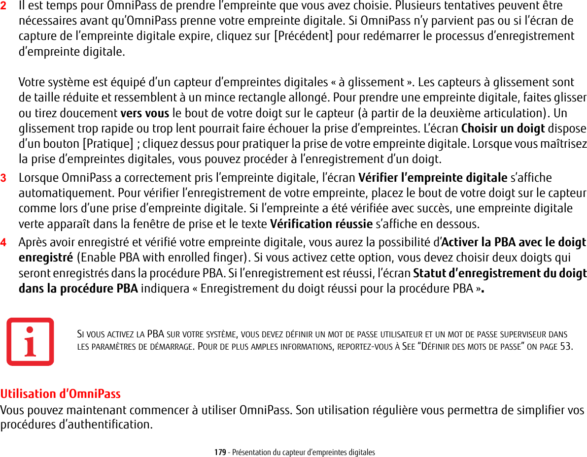 179 - Pr&eacute;sentation du capteur d&rsquo;empreintes digitales2Il est temps pour OmniPass de prendre l&rsquo;empreinte que vous avez choisie. Plusieurs tentatives peuvent &ecirc;tre n&eacute;cessaires avant qu&rsquo;OmniPass prenne votre empreinte digitale. Si OmniPass n&rsquo;y parvient pas ou si l&rsquo;&eacute;cran de capture de l&rsquo;empreinte digitale expire, cliquez sur [Pr&eacute;c&eacute;dent] pour red&eacute;marrer le processus d&rsquo;enregistrement d&rsquo;empreinte digitale. Votre syst&egrave;me est &eacute;quip&eacute; d&rsquo;un capteur d&rsquo;empreintes digitales &laquo;&agrave; glissement&raquo;. Les capteurs &agrave; glissement sont de taille r&eacute;duite et ressemblent &agrave; un mince rectangle allong&eacute;. Pour prendre une empreinte digitale, faites glisser ou tirez doucement vers vous le bout de votre doigt sur le capteur (&agrave; partir de la deuxi&egrave;me articulation). Un glissement trop rapide ou trop lent pourrait faire &eacute;chouer la prise d&rsquo;empreintes. L&rsquo;&eacute;cran Choisir un doigt dispose d&rsquo;un bouton [Pratique]; cliquez dessus pour pratiquer la prise de votre empreinte digitale. Lorsque vous ma&icirc;trisez la prise d&rsquo;empreintes digitales, vous pouvez proc&eacute;der &agrave; l&rsquo;enregistrement d&rsquo;un doigt.3Lorsque OmniPass a correctement pris l&rsquo;empreinte digitale, l&rsquo;&eacute;cran V&eacute;rifier l&rsquo;empreinte digitale s&rsquo;affiche automatiquement. Pour v&eacute;rifier l&rsquo;enregistrement de votre empreinte, placez le bout de votre doigt sur le capteur comme lors d&rsquo;une prise d&rsquo;empreinte digitale. Si l&rsquo;empreinte a &eacute;t&eacute; v&eacute;rifi&eacute;e avec succ&egrave;s, une empreinte digitale verte appara&icirc;t dans la fen&ecirc;tre de prise et le texte V&eacute;rification r&eacute;ussie s&rsquo;affiche en dessous.4Apr&egrave;s avoir enregistr&eacute; et v&eacute;rifi&eacute; votre empreinte digitale, vous aurez la possibilit&eacute; d&rsquo;Activer la PBA avec le doigt enregistr&eacute; (Enable PBA with enrolled finger). Si vous activez cette option, vous devez choisir deux doigts qui seront enregistr&eacute;s dans la proc&eacute;dure PBA. Si l&rsquo;enregistrement est r&eacute;ussi, l&rsquo;&eacute;cran Statut d&rsquo;enregistrement du doigt dans la proc&eacute;dure PBA indiquera &laquo;Enregistrement du doigt r&eacute;ussi pour la proc&eacute;dure PBA &raquo;.Utilisation d&rsquo;OmniPassVous pouvez maintenant commencer &agrave; utiliser OmniPass. Son utilisation r&eacute;guli&egrave;re vous permettra de simplifier vos proc&eacute;dures d&rsquo;authentification.SI VOUS ACTIVEZ LA PBA SUR VOTRE SYST&Egrave;ME, VOUS DEVEZ D&Eacute;FINIR UN MOT DE PASSE UTILISATEUR ET UN MOT DE PASSE SUPERVISEUR DANS LES PARAM&Egrave;TRES DE D&Eacute;MARRAGE. POUR DE PLUS AMPLES INFORMATIONS, REPORTEZ-VOUS &Agrave; SEE &ldquo;D&Eacute;FINIR DES MOTS DE PASSE&rdquo; ON PAGE 53.