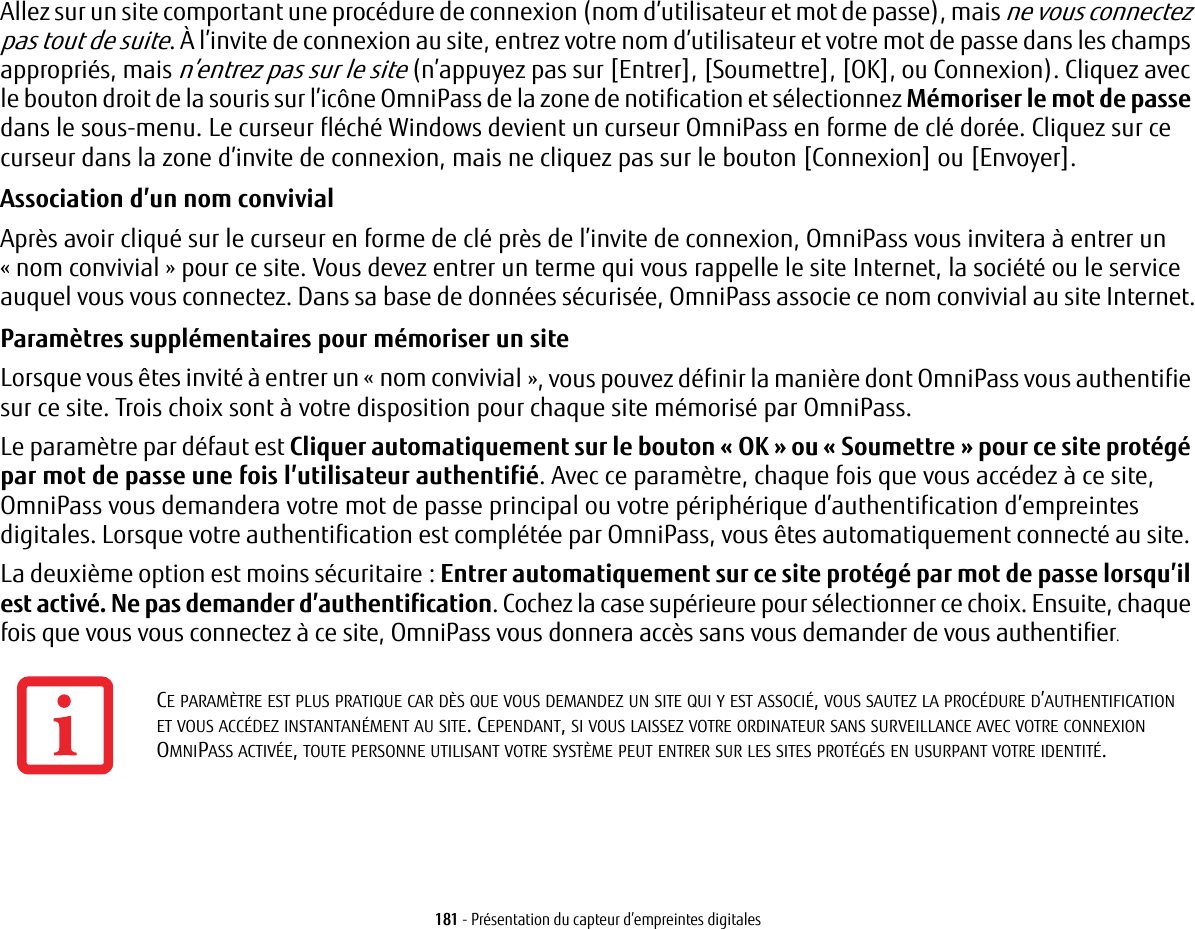 181 - Pr&eacute;sentation du capteur d&rsquo;empreintes digitalesAllez sur un site comportant une proc&eacute;dure de connexion (nom d&rsquo;utilisateur et mot de passe), mais ne vous connectez pas tout de suite. &Agrave; l&rsquo;invite de connexion au site, entrez votre nom d&rsquo;utilisateur et votre mot de passe dans les champs appropri&eacute;s, mais n&rsquo;entrez pas sur le site (n&rsquo;appuyez pas sur [Entrer], [Soumettre], [OK], ou Connexion). Cliquez avec le bouton droit de la souris sur l&rsquo;ic&ocirc;ne OmniPass de la zone de notification et s&eacute;lectionnez M&eacute;moriser le mot de passe dans le sous-menu. Le curseur fl&eacute;ch&eacute; Windows devient un curseur OmniPass en forme de cl&eacute; dor&eacute;e. Cliquez sur ce curseur dans la zone d&rsquo;invite de connexion, mais ne cliquez pas sur le bouton [Connexion] ou [Envoyer].Association d&rsquo;un nom convivial Apr&egrave;s avoir cliqu&eacute; sur le curseur en forme de cl&eacute; pr&egrave;s de l&rsquo;invite de connexion, OmniPass vous invitera &agrave; entrer un &laquo;nom convivial&raquo; pour ce site. Vous devez entrer un terme qui vous rappelle le site Internet, la soci&eacute;t&eacute; ou le service auquel vous vous connectez. Dans sa base de donn&eacute;es s&eacute;curis&eacute;e, OmniPass associe ce nom convivial au site Internet.Param&egrave;tres suppl&eacute;mentaires pour m&eacute;moriser un site Lorsque vous &ecirc;tes invit&eacute; &agrave; entrer un &laquo;nom convivial&raquo;, vous pouvez d&eacute;finir la mani&egrave;re dont OmniPass vous authentifie sur ce site. Trois choix sont &agrave; votre disposition pour chaque site m&eacute;moris&eacute; par OmniPass.Le param&egrave;tre par d&eacute;faut est Cliquer automatiquement sur le bouton &laquo;OK&raquo; ou &laquo;Soumettre&raquo; pour ce site prot&eacute;g&eacute; par mot de passe une fois l&rsquo;utilisateur authentifi&eacute;. Avec ce param&egrave;tre, chaque fois que vous acc&eacute;dez &agrave; ce site, OmniPass vous demandera votre mot de passe principal ou votre p&eacute;riph&eacute;rique d&rsquo;authentification d&rsquo;empreintes digitales. Lorsque votre authentification est compl&eacute;t&eacute;e par OmniPass, vous &ecirc;tes automatiquement connect&eacute; au site. La deuxi&egrave;me option est moins s&eacute;curitaire: Entrer automatiquement sur ce site prot&eacute;g&eacute; par mot de passe lorsqu&rsquo;il est activ&eacute;. Ne pas demander d&rsquo;authentification. Cochez la case sup&eacute;rieure pour s&eacute;lectionner ce choix. Ensuite, chaque fois que vous vous connectez &agrave; ce site, OmniPass vous donnera acc&egrave;s sans vous demander de vous authentifier.CE PARAM&Egrave;TRE EST PLUS PRATIQUE CAR D&Egrave;S QUE VOUS DEMANDEZ UN SITE QUI Y EST ASSOCI&Eacute;, VOUS SAUTEZ LA PROC&Eacute;DURE D&rsquo;AUTHENTIFICATION ET VOUS ACC&Eacute;DEZ INSTANTAN&Eacute;MENT AU SITE. CEPENDANT, SI VOUS LAISSEZ VOTRE ORDINATEUR SANS SURVEILLANCE AVEC VOTRE CONNEXION OMNIPASS ACTIV&Eacute;E, TOUTE PERSONNE UTILISANT VOTRE SYST&Egrave;ME PEUT ENTRER SUR LES SITES PROT&Eacute;G&Eacute;S EN USURPANT VOTRE IDENTIT&Eacute;.