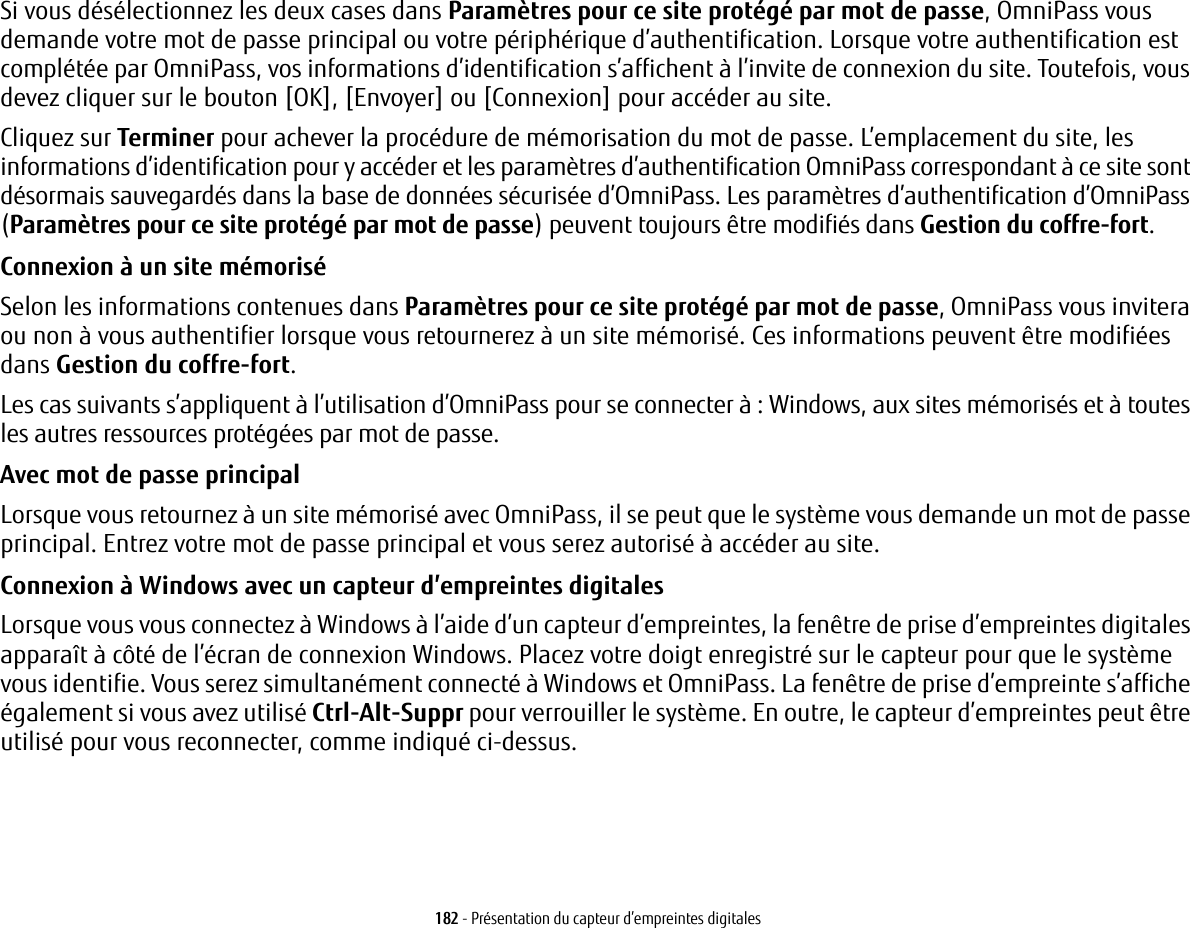 182 - Pr&eacute;sentation du capteur d&rsquo;empreintes digitalesSi vous d&eacute;s&eacute;lectionnez les deux cases dans Param&egrave;tres pour ce site prot&eacute;g&eacute; par mot de passe, OmniPass vous demande votre mot de passe principal ou votre p&eacute;riph&eacute;rique d&rsquo;authentification. Lorsque votre authentification est compl&eacute;t&eacute;e par OmniPass, vos informations d&rsquo;identification s&rsquo;affichent &agrave; l&rsquo;invite de connexion du site. Toutefois, vous devez cliquer sur le bouton [OK], [Envoyer] ou [Connexion] pour acc&eacute;der au site. Cliquez sur Terminer pour achever la proc&eacute;dure de m&eacute;morisation du mot de passe. L&rsquo;emplacement du site, les informations d&rsquo;identification pour y acc&eacute;der et les param&egrave;tres d&rsquo;authentification OmniPass correspondant &agrave; ce site sont d&eacute;sormais sauvegard&eacute;s dans la base de donn&eacute;es s&eacute;curis&eacute;e d&rsquo;OmniPass. Les param&egrave;tres d&rsquo;authentification d&rsquo;OmniPass (Param&egrave;tres pour ce site prot&eacute;g&eacute; par mot de passe) peuvent toujours &ecirc;tre modifi&eacute;s dans Gestion du coffre-fort.Connexion &agrave; un site m&eacute;moris&eacute; Selon les informations contenues dans Param&egrave;tres pour ce site prot&eacute;g&eacute; par mot de passe, OmniPass vous invitera ou non &agrave; vous authentifier lorsque vous retournerez &agrave; un site m&eacute;moris&eacute;. Ces informations peuvent &ecirc;tre modifi&eacute;es dans Gestion du coffre-fort. Les cas suivants s&rsquo;appliquent &agrave; l&rsquo;utilisation d&rsquo;OmniPass pour se connecter &agrave;: Windows, aux sites m&eacute;moris&eacute;s et &agrave; toutes les autres ressources prot&eacute;g&eacute;es par mot de passe.Avec mot de passe principal Lorsque vous retournez &agrave; un site m&eacute;moris&eacute; avec OmniPass, il se peut que le syst&egrave;me vous demande un mot de passe principal. Entrez votre mot de passe principal et vous serez autoris&eacute; &agrave; acc&eacute;der au site.Connexion &agrave; Windows avec un capteur d&rsquo;empreintes digitales Lorsque vous vous connectez &agrave; Windows &agrave; l&rsquo;aide d&rsquo;un capteur d&rsquo;empreintes, la fen&ecirc;tre de prise d&rsquo;empreintes digitales appara&icirc;t &agrave; c&ocirc;t&eacute; de l&rsquo;&eacute;cran de connexion Windows. Placez votre doigt enregistr&eacute; sur le capteur pour que le syst&egrave;me vous identifie. Vous serez simultan&eacute;ment connect&eacute; &agrave; Windows et OmniPass. La fen&ecirc;tre de prise d&rsquo;empreinte s&rsquo;affiche &eacute;galement si vous avez utilis&eacute; Ctrl-Alt-Suppr pour verrouiller le syst&egrave;me. En outre, le capteur d&rsquo;empreintes peut &ecirc;tre utilis&eacute; pour vous reconnecter, comme indiqu&eacute; ci-dessus.