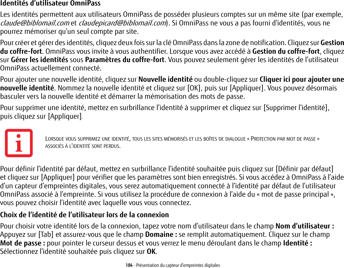 184 - Pr&eacute;sentation du capteur d&rsquo;empreintes digitalesIdentit&eacute;s d&rsquo;utilisateur OmniPass Les identit&eacute;s permettent aux utilisateurs OmniPass de poss&eacute;der plusieurs comptes sur un m&ecirc;me site (par exemple, claude@biblomail.com et claudepicard@biblomail.com). Si OmniPass ne vous a pas fourni d&rsquo;identit&eacute;s, vous ne pourrez m&eacute;moriser qu&rsquo;un seul compte par site.Pour cr&eacute;er et g&eacute;rer des identit&eacute;s, cliquez deux fois sur la cl&eacute; OmniPass dans la zone de notification. Cliquez sur Gestion du coffre-fort. OmniPass vous invite &agrave; vous authentifier. Lorsque vous avez acc&eacute;d&eacute; &agrave; Gestion du coffre-fort, cliquez sur G&eacute;rer les identit&eacute;s sous Param&egrave;tres du coffre-fort. Vous pouvez seulement g&eacute;rer les identit&eacute;s de l&rsquo;utilisateur OmniPass actuellement connect&eacute;.Pour ajouter une nouvelle identit&eacute;, cliquez sur Nouvelle identit&eacute; ou double-cliquez sur Cliquer ici pour ajouter une nouvelle identit&eacute;. Nommez la nouvelle identit&eacute; et cliquez sur [OK], puis sur [Appliquer]. Vous pouvez d&eacute;sormais basculer vers la nouvelle identit&eacute; et d&eacute;marrer la m&eacute;morisation des mots de passe.Pour supprimer une identit&eacute;, mettez en surbrillance l&rsquo;identit&eacute; &agrave; supprimer et cliquez sur [Supprimer l&rsquo;identit&eacute;], puis cliquez sur [Appliquer].Pour d&eacute;finir l&rsquo;identit&eacute; par d&eacute;faut, mettez en surbrillance l&rsquo;identit&eacute; souhait&eacute;e puis cliquez sur [D&eacute;finir par d&eacute;faut] et cliquez sur [Appliquer] pour v&eacute;rifier que les param&egrave;tres sont bien enregistr&eacute;s. Si vous acc&eacute;dez &agrave; OmniPass &agrave; l&rsquo;aide d&rsquo;un capteur d&rsquo;empreintes digitales, vous serez automatiquement connect&eacute; &agrave; l&rsquo;identit&eacute; par d&eacute;faut de l&rsquo;utilisateur OmniPass associ&eacute; &agrave; l&rsquo;empreinte. Si vous utilisez la proc&eacute;dure de connexion &agrave; l&rsquo;aide du &laquo;mot de passe principal&raquo;, vous pouvez choisir l&rsquo;identit&eacute; avec laquelle vous vous connectez.Choix de l&rsquo;identit&eacute; de l&rsquo;utilisateur lors de la connexion Pour choisir votre identit&eacute; lors de la connexion, tapez votre nom d&rsquo;utilisateur dans le champ Nom d&rsquo;utilisateur : Appuyez sur [Tab] et assurez-vous que le champ Domaine: se remplit automatiquement. Cliquez sur le champ Mot de passe: pour pointer le curseur dessus et vous verrez le menu d&eacute;roulant dans le champ Identit&eacute; : S&eacute;lectionnez l&rsquo;identit&eacute; souhait&eacute;e puis cliquez sur OK.LORSQUE VOUS SUPPRIMEZ UNE IDENTIT&Eacute;, TOUS LES SITES M&Eacute;MORIS&Eacute;S ET LES BO&Icirc;TES DE DIALOGUE &laquo;PROTECTION PAR MOT DE PASSE&raquo; ASSOCI&Eacute;S &Agrave; L&rsquo;IDENTIT&Eacute; SONT PERDUS.