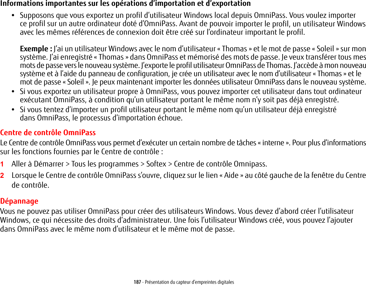 187 - Pr&eacute;sentation du capteur d&rsquo;empreintes digitalesInformations importantes sur les op&eacute;rations d&rsquo;importation et d&rsquo;exportation &bull;Supposons que vous exportez un profil d&rsquo;utilisateur Windows local depuis OmniPass. Vous voulez importer ce profil sur un autre ordinateur dot&eacute; d&rsquo;OmniPass. Avant de pouvoir importer le profil, un utilisateur Windows avec les m&ecirc;mes r&eacute;f&eacute;rences de connexion doit &ecirc;tre cr&eacute;&eacute; sur l&rsquo;ordinateur important le profil.Exemple: J&rsquo;ai un utilisateur Windows avec le nom d&rsquo;utilisateur &laquo;Thomas&raquo; et le mot de passe &laquo;Soleil&raquo; sur mon syst&egrave;me. J&rsquo;ai enregistr&eacute; &laquo;Thomas&raquo; dans OmniPass et m&eacute;moris&eacute; des mots de passe. Je veux transf&eacute;rer tous mes mots de passe vers le nouveau syst&egrave;me. J&rsquo;exporte le profil utilisateur OmniPass de Thomas. J&rsquo;acc&egrave;de &agrave; mon nouveau syst&egrave;me et &agrave; l&rsquo;aide du panneau de configuration, je cr&eacute;e un utilisateur avec le nom d&rsquo;utilisateur &laquo;Thomas&raquo; et le mot de passe &laquo;Soleil&raquo;. Je peux maintenant importer les donn&eacute;es utilisateur OmniPass dans le nouveau syst&egrave;me.&bull;Si vous exportez un utilisateur propre &agrave; OmniPass, vous pouvez importer cet utilisateur dans tout ordinateur ex&eacute;cutant OmniPass, &agrave; condition qu&rsquo;un utilisateur portant le m&ecirc;me nom n&rsquo;y soit pas d&eacute;j&agrave; enregistr&eacute;. &bull;Si vous tentez d&rsquo;importer un profil utilisateur portant le m&ecirc;me nom qu&rsquo;un utilisateur d&eacute;j&agrave; enregistr&eacute; dans OmniPass, le processus d&rsquo;importation &eacute;choue.Centre de contr&ocirc;le OmniPassLe Centre de contr&ocirc;le OmniPass vous permet d&rsquo;ex&eacute;cuter un certain nombre de t&acirc;ches &laquo; interne &raquo;. Pour plus d&rsquo;informations sur les fonctions fournies par le Centre de contr&ocirc;le :1Aller &agrave; D&eacute;marrer > Tous les programmes > Softex > Centre de contr&ocirc;le Omnipass.2Lorsque le Centre de contr&ocirc;le OmniPass s&rsquo;ouvre, cliquez sur le lien &laquo; Aide &raquo; au c&ocirc;t&eacute; gauche de la fen&ecirc;tre du Centre de contr&ocirc;le. D&eacute;pannageVous ne pouvez pas utiliser OmniPass pour cr&eacute;er des utilisateurs Windows. Vous devez d&rsquo;abord cr&eacute;er l&rsquo;utilisateur Windows, ce qui n&eacute;cessite des droits d&rsquo;administrateur. Une fois l&rsquo;utilisateur Windows cr&eacute;&eacute;, vous pouvez l&rsquo;ajouter dans OmniPass avec le m&ecirc;me nom d&rsquo;utilisateur et le m&ecirc;me mot de passe.