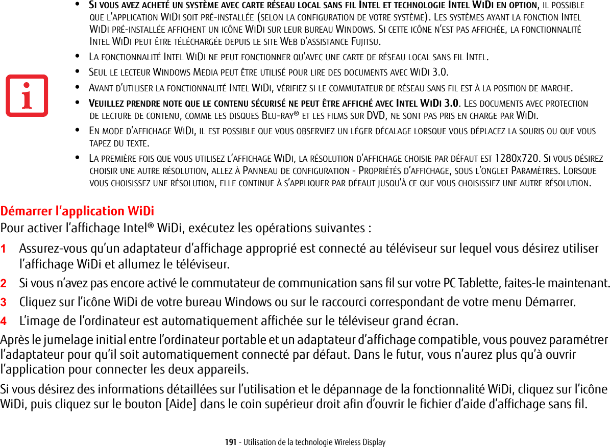 191 - Utilisation de la technologie Wireless DisplayD&eacute;marrer l&rsquo;application WiDiPour activer l&rsquo;affichage Intel&reg; WiDi, ex&eacute;cutez les op&eacute;rations suivantes:1Assurez-vous qu&rsquo;un adaptateur d&rsquo;affichage appropri&eacute; est connect&eacute; au t&eacute;l&eacute;viseur sur lequel vous d&eacute;sirez utiliser l&rsquo;affichage WiDi et allumez le t&eacute;l&eacute;viseur.2Si vous n&rsquo;avez pas encore activ&eacute; le commutateur de communication sans fil sur votre PC Tablette, faites-le maintenant.3Cliquez sur l&rsquo;ic&ocirc;ne WiDi de votre bureau Windows ou sur le raccourci correspondant de votre menu D&eacute;marrer.4L&rsquo;image de l&rsquo;ordinateur est automatiquement affich&eacute;e sur le t&eacute;l&eacute;viseur grand &eacute;cran.Apr&egrave;s le jumelage initial entre l&rsquo;ordinateur portable et un adaptateur d&rsquo;affichage compatible, vous pouvez param&eacute;trer l&rsquo;adaptateur pour qu&rsquo;il soit automatiquement connect&eacute; par d&eacute;faut. Dans le futur, vous n&rsquo;aurez plus qu&rsquo;&agrave; ouvrir l&rsquo;application pour connecter les deux appareils.Si vous d&eacute;sirez des informations d&eacute;taill&eacute;es sur l&rsquo;utilisation et le d&eacute;pannage de la fonctionnalit&eacute; WiDi, cliquez sur l&rsquo;ic&ocirc;ne WiDi, puis cliquez sur le bouton [Aide] dans le coin sup&eacute;rieur droit afin d&rsquo;ouvrir le fichier d&rsquo;aide d&rsquo;affichage sans fil.&bull;SI VOUS AVEZ ACHET&Eacute; UN SYST&Egrave;ME AVEC CARTE R&Eacute;SEAU LOCAL SANS FIL INTEL ET TECHNOLOGIE INTEL WIDI EN OPTION, IL POSSIBLE QUE L&rsquo;APPLICATION WIDI SOIT PR&Eacute;-INSTALL&Eacute;E (SELON LA CONFIGURATION DE VOTRE SYST&Egrave;ME). LES SYST&Egrave;MES AYANT LA FONCTION INTEL WIDI PR&Eacute;-INSTALL&Eacute;E AFFICHENT UN IC&Ocirc;NE WIDI SUR LEUR BUREAU WINDOWS. SI CETTE IC&Ocirc;NE N&rsquo;EST PAS AFFICH&Eacute;E, LA FONCTIONNALIT&Eacute; INTEL WIDI PEUT &Ecirc;TRE T&Eacute;L&Eacute;CHARG&Eacute;E DEPUIS LE SITE WEB D&rsquo;ASSISTANCE FUJITSU.&bull;LA FONCTIONNALIT&Eacute; INTEL WIDI NE PEUT FONCTIONNER QU&rsquo;AVEC UNE CARTE DE R&Eacute;SEAU LOCAL SANS FIL INTEL.&bull;SEUL LE LECTEUR WINDOWS MEDIA PEUT &Ecirc;TRE UTILIS&Eacute; POUR LIRE DES DOCUMENTS AVEC WIDI 3.0.&bull;AVANT D&rsquo;UTILISER LA FONCTIONNALIT&Eacute; INTEL WIDI, V&Eacute;RIFIEZ SI LE COMMUTATEUR DE R&Eacute;SEAU SANS FIL EST &Agrave; LA POSITION DE MARCHE.&bull;VEUILLEZ PRENDRE NOTE QUE LE CONTENU S&Eacute;CURIS&Eacute; NE PEUT &Ecirc;TRE AFFICH&Eacute; AVEC INTEL WIDI 3.0. LES DOCUMENTS AVEC PROTECTION DE LECTURE DE CONTENU, COMME LES DISQUES BLU-RAY&reg; ET LES FILMS SUR DVD, NE SONT PAS PRIS EN CHARGE PAR WIDI. &bull;EN MODE D&rsquo;AFFICHAGE WIDI, IL EST POSSIBLE QUE VOUS OBSERVIEZ UN L&Eacute;GER D&Eacute;CALAGE LORSQUE VOUS D&Eacute;PLACEZ LA SOURIS OU QUE VOUS TAPEZ DU TEXTE.&bull;LA PREMI&Egrave;RE FOIS QUE VOUS UTILISEZ L&rsquo;AFFICHAGE WIDI, LA R&Eacute;SOLUTION D&rsquo;AFFICHAGE CHOISIE PAR D&Eacute;FAUT EST 1280X720. SI VOUS D&Eacute;SIREZ CHOISIR UNE AUTRE R&Eacute;SOLUTION, ALLEZ &Agrave; PANNEAU DE CONFIGURATION - PROPRI&Eacute;T&Eacute;S D&rsquo;AFFICHAGE, SOUS L&rsquo;ONGLET PARAM&Egrave;TRES. LORSQUE VOUS CHOISISSEZ UNE R&Eacute;SOLUTION, ELLE CONTINUE &Agrave; S&rsquo;APPLIQUER PAR D&Eacute;FAUT JUSQU&rsquo;&Agrave; CE QUE VOUS CHOISISSIEZ UNE AUTRE R&Eacute;SOLUTION.