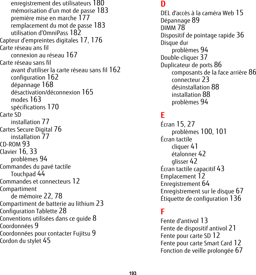 193 enregistrement des utilisateurs 180m&eacute;morisation d&rsquo;un mot de passe 183premi&egrave;re mise en marche 177remplacement du mot de passe 183utilisation d&rsquo;OmniPass 182Capteur d&rsquo;empreintes digitales 17, 176Carte r&eacute;seau ans filconnexion au r&eacute;seau 167Carte r&eacute;seau sans filavant d'utiliser la carte r&eacute;seau sans fil 162configuration 162d&eacute;pannage 168d&eacute;sactivation/d&eacute;connexion 165modes 163sp&eacute;cifications 170Carte SDinstallation 77Cartes Secure Digital 76installation 77CD-ROM 93Clavier 16, 33probl&egrave;mes 94Commandes du pav&eacute; tactileTouchpad 44Commandes et connecteurs 12Compartimentde m&eacute;moire 22, 78Compartiment de batterie au lithium 23Configuration Tablette 28Conventions utilis&eacute;es dans ce guide 8Coordonn&eacute;es 9Coordonn&eacute;es pour contacter Fujitsu 9Cordon du stylet 45DDEL d'acc&egrave;s &agrave; la cam&eacute;ra Web 15D&eacute;pannage 89DIMM 78Dispositif de pointage rapide 36Disque durprobl&egrave;mes 94Double-cliquer 37Duplicateur de ports 86composants de la face arri&egrave;re 86connecteur 23d&eacute;sinstallation 88installation 88probl&egrave;mes 94E&Eacute;cran 15, 27probl&egrave;mes 100, 101&Eacute;cran tactilecliquer 41&eacute;talonner 42glisser 42&Eacute;cran tactile capacitif 43Emplacement 12Enregistrement 64Enregistrement sur le disque 67&Eacute;tiquette de configuration 136FFente d'antivol 13Fente de dispositif antivol 21Fente pour carte SD 12Fente pour carte Smart Card 12Fonction de veille prolong&eacute;e 67