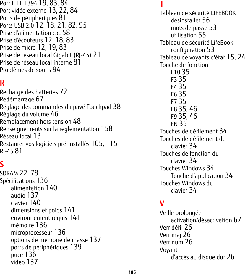 195 Port IEEE 1394 19, 83, 84Port vid&eacute;o externe 13, 22, 84Ports de p&eacute;riph&eacute;riques 81Ports USB 2.0 12, 18, 21, 82, 95Prise d'alimentation c.c. 58Prise d&rsquo;&eacute;couteurs 12, 18, 83Prise de micro 12, 19, 83Prise de r&eacute;seau local Gigabit (RJ-45) 21Prise de r&eacute;seau local interne 81Probl&egrave;mes de souris 94RRecharge des batteries 72Red&eacute;marrage 67R&eacute;glage des commandes du pav&eacute; Touchpad 38R&eacute;glage du volume 46Remplacement hors tension 48Renseignements sur la r&eacute;glementation 158R&eacute;seau local 13Restaurer vos logiciels pr&eacute;-install&eacute;s 105, 115RJ-45 81SSDRAM 22, 78Sp&eacute;cifications 136alimentation 140audio 137clavier 140dimensions et poids 141environnement requis 141m&eacute;moire 136microprocesseur 136options de m&eacute;moire de masse 137ports de p&eacute;riph&eacute;riques 139puce 136vid&eacute;o 137TTableau de s&eacute;curit&eacute; LIFEBOOKd&eacute;sinstaller 56mots de passe 53utilisation 55Tableau de s&eacute;curit&eacute; LifeBookconfiguration 53Tableau de voyants d'&eacute;tat 15, 24Touche de fonctionF10 35F3 35F4 35F6 35F7 35F8 35, 46F9 35, 46FN 35Touches de d&eacute;filement 34Touches de d&eacute;filement duclavier 34Touches de fonction duclavier 34Touches Windows 34Touche d&rsquo;application 34Touches Windows duclavier 34VVeille prolong&eacute;eactivation/d&eacute;sactivation 67Verr d&eacute;fil 26Verr maj 26Verr num 26Voyantd&rsquo;acc&egrave;s au disque dur 26