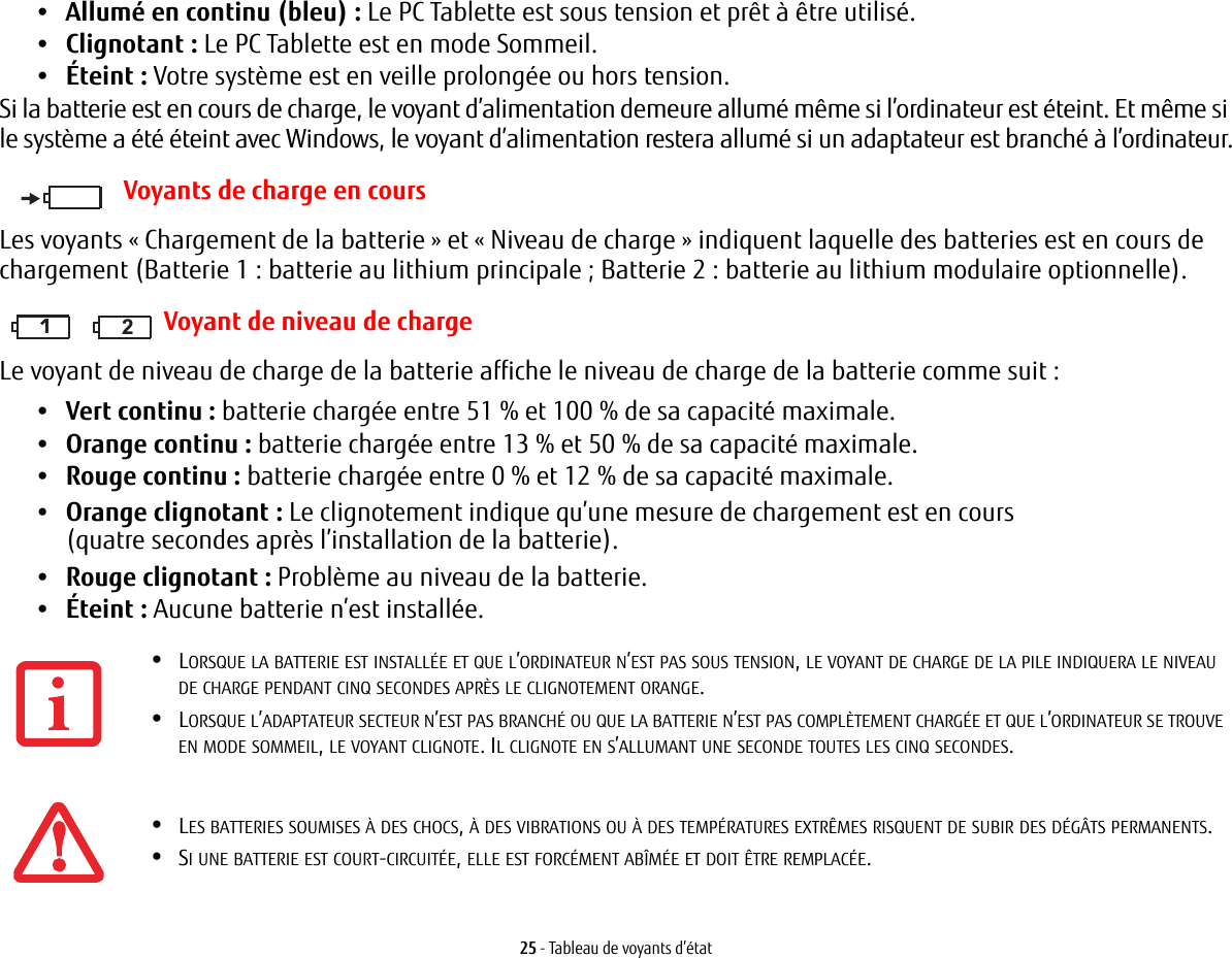25 - Tableau de voyants d&rsquo;&eacute;tat&bull;Allum&eacute; en continu (bleu): Le PC Tablette est sous tension et pr&ecirc;t &agrave; &ecirc;tre utilis&eacute;.&bull;Clignotant : Le PC Tablette est en mode Sommeil.&bull;&Eacute;teint : Votre syst&egrave;me est en veille prolong&eacute;e ou hors tension.Si la batterie est en cours de charge, le voyant d&rsquo;alimentation demeure allum&eacute; m&ecirc;me si l&rsquo;ordinateur est &eacute;teint. Et m&ecirc;me si le syst&egrave;me a &eacute;t&eacute; &eacute;teint avec Windows, le voyant d&rsquo;alimentation restera allum&eacute; si un adaptateur est branch&eacute; &agrave; l&rsquo;ordinateur.Voyants de charge en coursLes voyants &laquo;Chargement de la batterie&raquo; et &laquo;Niveau de charge&raquo; indiquent laquelle des batteries est en cours de chargement (Batterie 1: batterie au lithium principale; Batterie 2: batterie au lithium modulaire optionnelle).111 2Voyant de niveau de chargeLe voyant de niveau de charge de la batterie affiche le niveau de charge de la batterie comme suit :&bull;Vert continu : batterie charg&eacute;e entre 51% et 100% de sa capacit&eacute; maximale.&bull;Orange continu : batterie charg&eacute;e entre 13% et 50% de sa capacit&eacute; maximale.&bull;Rouge continu : batterie charg&eacute;e entre 0% et 12% de sa capacit&eacute; maximale.&bull;Orange clignotant : Le clignotement indique qu&rsquo;une mesure de chargement est en cours (quatre secondes apr&egrave;s l&rsquo;installation de la batterie).&bull;Rouge clignotant: Probl&egrave;me au niveau de la batterie.&bull;&Eacute;teint : Aucune batterie n&rsquo;est install&eacute;e.&bull;LORSQUE LA BATTERIE EST INSTALL&Eacute;E ET QUE L&rsquo;ORDINATEUR N&rsquo;EST PAS SOUS TENSION, LE VOYANT DE CHARGE DE LA PILE INDIQUERA LE NIVEAU DE CHARGE PENDANT CINQ SECONDES APR&Egrave;S LE CLIGNOTEMENT ORANGE.&bull;LORSQUE L&rsquo;ADAPTATEUR SECTEUR N&rsquo;EST PAS BRANCH&Eacute; OU QUE LA BATTERIE N&rsquo;EST PAS COMPL&Egrave;TEMENT CHARG&Eacute;E ET QUE L&rsquo;ORDINATEUR SE TROUVE EN MODE SOMMEIL, LE VOYANT CLIGNOTE. IL CLIGNOTE EN S&rsquo;ALLUMANT UNE SECONDE TOUTES LES CINQ SECONDES. &bull;LES BATTERIES SOUMISES &Agrave; DES CHOCS, &Agrave; DES VIBRATIONS OU &Agrave; DES TEMP&Eacute;RATURES EXTR&Ecirc;MES RISQUENT DE SUBIR DES D&Eacute;G&Acirc;TS PERMANENTS.&bull;SI UNE BATTERIE EST COURT-CIRCUIT&Eacute;E, ELLE EST FORC&Eacute;MENT AB&Icirc;M&Eacute;E ET DOIT &Ecirc;TRE REMPLAC&Eacute;E.