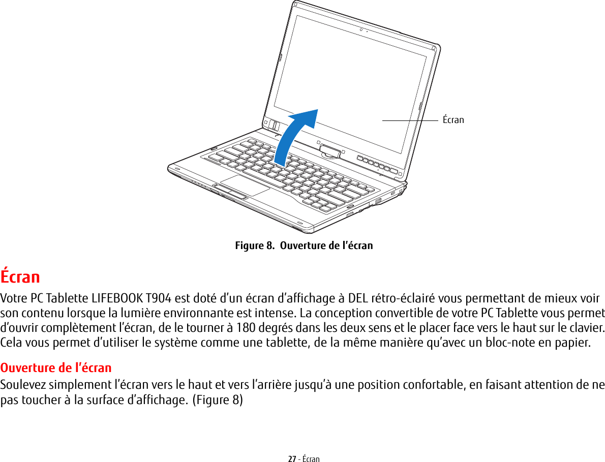 &Eacute;cran27 - &Eacute;cranFigure 8.  Ouverture de l&rsquo;&eacute;cran&Eacute;cranVotre PC Tablette LIFEBOOK T904 est dot&eacute; d&rsquo;un &eacute;cran d&rsquo;affichage &agrave; DEL r&eacute;tro-&eacute;clair&eacute; vous permettant de mieux voir son contenu lorsque la lumi&egrave;re environnante est intense. La conception convertible de votre PC Tablette vous permet d&rsquo;ouvrir compl&egrave;tement l&rsquo;&eacute;cran, de le tourner &agrave; 180 degr&eacute;s dans les deux sens et le placer face vers le haut sur le clavier. Cela vous permet d&rsquo;utiliser le syst&egrave;me comme une tablette, de la m&ecirc;me mani&egrave;re qu&rsquo;avec un bloc-note en papier.Ouverture de l&rsquo;&eacute;cranSoulevez simplement l&rsquo;&eacute;cran vers le haut et vers l&rsquo;arri&egrave;re jusqu&rsquo;&agrave; une position confortable, en faisant attention de ne pas toucher &agrave; la surface d&rsquo;affichage. (Figure 8)