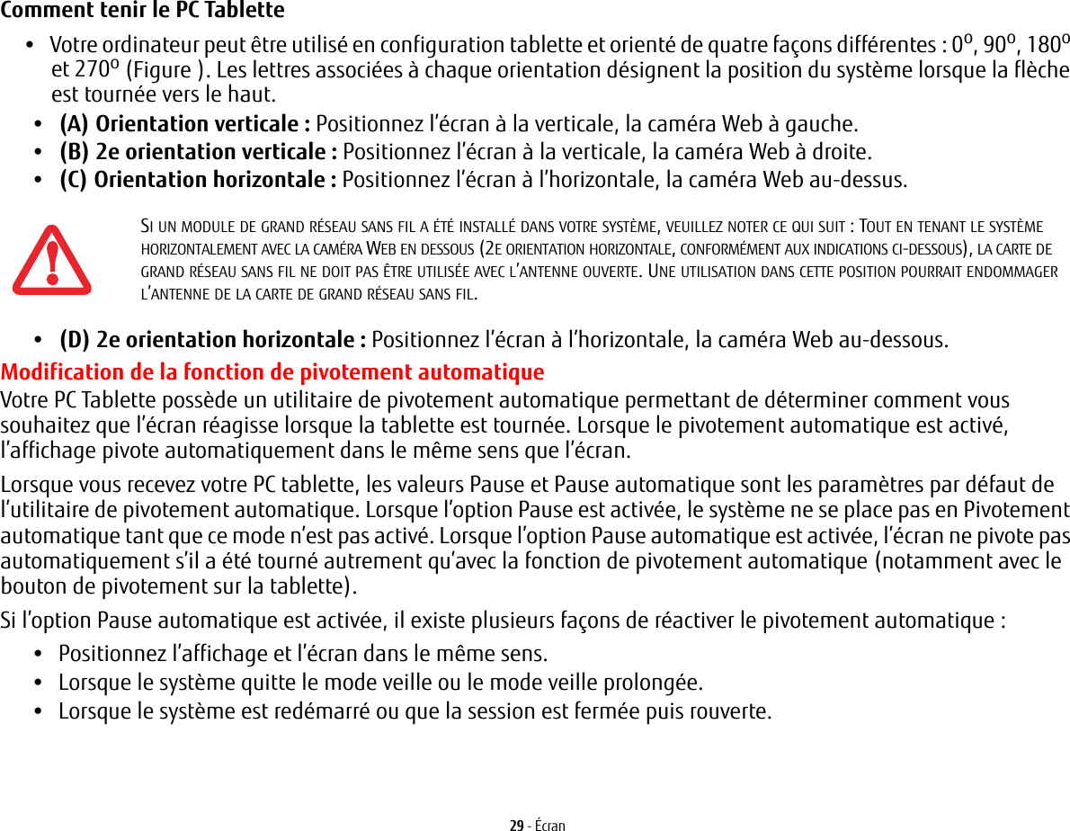 29 - &Eacute;cranComment tenir le PC Tablette &bull;Votre ordinateur peut &ecirc;tre utilis&eacute; en configuration tablette et orient&eacute; de quatre fa&ccedil;ons diff&eacute;rentes : 0o, 90o, 180o et 270o (Figure ). Les lettres associ&eacute;es &agrave; chaque orientation d&eacute;signent la position du syst&egrave;me lorsque la fl&egrave;che est tourn&eacute;e vers le haut.&bull;(A) Orientation verticale: Positionnez l&rsquo;&eacute;cran &agrave; la verticale, la cam&eacute;ra Web &agrave; gauche.&bull;(B) 2e orientation verticale: Positionnez l&rsquo;&eacute;cran &agrave; la verticale, la cam&eacute;ra Web &agrave; droite.&bull;(C) Orientation horizontale: Positionnez l&rsquo;&eacute;cran &agrave; l&rsquo;horizontale, la cam&eacute;ra Web au-dessus.&bull;(D) 2e orientation horizontale: Positionnez l&rsquo;&eacute;cran &agrave; l&rsquo;horizontale, la cam&eacute;ra Web au-dessous.Modification de la fonction de pivotement automatiqueVotre PC Tablette poss&egrave;de un utilitaire de pivotement automatique permettant de d&eacute;terminer comment vous souhaitez que l&rsquo;&eacute;cran r&eacute;agisse lorsque la tablette est tourn&eacute;e. Lorsque le pivotement automatique est activ&eacute;, l&rsquo;affichage pivote automatiquement dans le m&ecirc;me sens que l&rsquo;&eacute;cran.Lorsque vous recevez votre PC tablette, les valeurs Pause et Pause automatique sont les param&egrave;tres par d&eacute;faut de l&rsquo;utilitaire de pivotement automatique. Lorsque l&rsquo;option Pause est activ&eacute;e, le syst&egrave;me ne se place pas en Pivotement automatique tant que ce mode n&rsquo;est pas activ&eacute;. Lorsque l&rsquo;option Pause automatique est activ&eacute;e, l&rsquo;&eacute;cran ne pivote pas automatiquement s&rsquo;il a &eacute;t&eacute; tourn&eacute; autrement qu&rsquo;avec la fonction de pivotement automatique (notamment avec le bouton de pivotement sur la tablette). Si l&rsquo;option Pause automatique est activ&eacute;e, il existe plusieurs fa&ccedil;ons de r&eacute;activer le pivotement automatique:&bull;Positionnez l&rsquo;affichage et l&rsquo;&eacute;cran dans le m&ecirc;me sens.&bull;Lorsque le syst&egrave;me quitte le mode veille ou le mode veille prolong&eacute;e.&bull;Lorsque le syst&egrave;me est red&eacute;marr&eacute; ou que la session est ferm&eacute;e puis rouverte.SI UN MODULE DE GRAND R&Eacute;SEAU SANS FIL A &Eacute;T&Eacute; INSTALL&Eacute; DANS VOTRE SYST&Egrave;ME, VEUILLEZ NOTER CE QUI SUIT : TOUT EN TENANT LE SYST&Egrave;ME HORIZONTALEMENT AVEC LA CAM&Eacute;RA WEB EN DESSOUS (2E ORIENTATION HORIZONTALE, CONFORM&Eacute;MENT AUX INDICATIONS CI-DESSOUS), LA CARTE DE GRAND R&Eacute;SEAU SANS FIL NE DOIT PAS &Ecirc;TRE UTILIS&Eacute;E AVEC L&rsquo;ANTENNE OUVERTE. UNE UTILISATION DANS CETTE POSITION POURRAIT ENDOMMAGER L&rsquo;ANTENNE DE LA CARTE DE GRAND R&Eacute;SEAU SANS FIL.