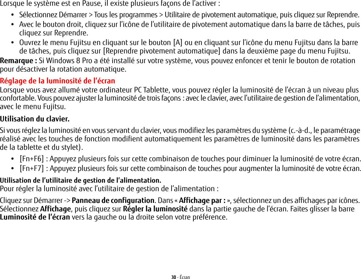 30 - &Eacute;cranLorsque le syst&egrave;me est en Pause, il existe plusieurs fa&ccedil;ons de l&rsquo;activer:&bull;S&eacute;lectionnez D&eacute;marrer > Tous les programmes > Utilitaire de pivotement automatique, puis cliquez sur Reprendre.&bull;Avec le bouton droit, cliquez sur l&rsquo;ic&ocirc;ne de l&rsquo;utilitaire de pivotement automatique dans la barre de t&acirc;ches, puis cliquez sur Reprendre.&bull;Ouvrez le menu Fujitsu en cliquant sur le bouton [A] ou en cliquant sur l&rsquo;ic&ocirc;ne du menu Fujitsu dans la barre de t&acirc;ches, puis cliquez sur [Reprendre pivotement automatique] dans la deuxi&egrave;me page du menu Fujitsu.Remarque: Si Windows 8 Pro a &eacute;t&eacute; install&eacute; sur votre syst&egrave;me, vous pouvez enfoncer et tenir le bouton de rotation pour d&eacute;sactiver la rotation automatique. R&eacute;glage de la luminosit&eacute; de l&rsquo;&eacute;cranLorsque vous avez allum&eacute; votre ordinateur PC Tablette, vous pouvez r&eacute;gler la luminosit&eacute; de l&rsquo;&eacute;cran &agrave; un niveau plus confortable. Vous pouvez ajuster la luminosit&eacute; de trois fa&ccedil;ons: avec le clavier, avec l&rsquo;utilitaire de gestion de l&rsquo;alimentation, avec le menu Fujitsu. Utilisation du clavier. Si vous r&eacute;glez la luminosit&eacute; en vous servant du clavier, vous modifiez les param&egrave;tres du syst&egrave;me (c.-&agrave;-d., le param&eacute;trage r&eacute;alis&eacute; avec les touches de fonction modifient automatiquement les param&egrave;tres de luminosit&eacute; dans les param&egrave;tres de la tablette et du stylet). &bull;[Fn+F6] : Appuyez plusieurs fois sur cette combinaison de touches pour diminuer la luminosit&eacute; de votre &eacute;cran.&bull;[Fn+F7] : Appuyez plusieurs fois sur cette combinaison de touches pour augmenter la luminosit&eacute; de votre &eacute;cran.Utilisation de l&rsquo;utilitaire de gestion de l&rsquo;alimentation. Pour r&eacute;gler la luminosit&eacute; avec l&rsquo;utilitaire de gestion de l&rsquo;alimentation:Cliquez sur D&eacute;marrer -> Panneau de configuration. Dans &laquo; Affichage par: &raquo;, s&eacute;lectionnez un des affichages par ic&ocirc;nes. S&eacute;lectionnez Affichage, puis cliquez sur R&eacute;gler la luminosit&eacute; dans la partie gauche de l&rsquo;&eacute;cran. Faites glisser la barre Luminosit&eacute; de l&rsquo;&eacute;cran vers la gauche ou la droite selon votre pr&eacute;f&eacute;rence.