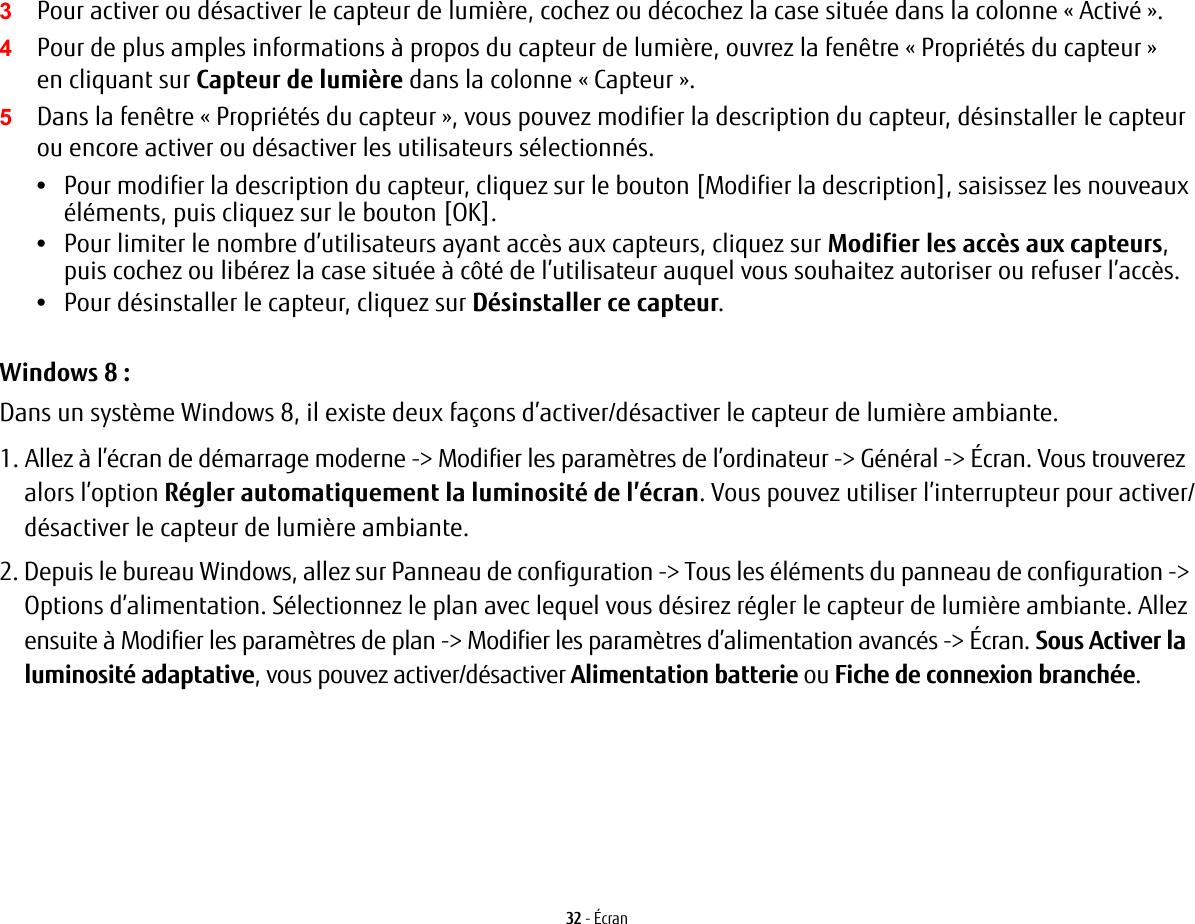 32 - &Eacute;cran3Pour activer ou d&eacute;sactiver le capteur de lumi&egrave;re, cochez ou d&eacute;cochez la case situ&eacute;e dans la colonne &laquo; Activ&eacute; &raquo;.4Pour de plus amples informations &agrave; propos du capteur de lumi&egrave;re, ouvrez la fen&ecirc;tre &laquo; Propri&eacute;t&eacute;s du capteur &raquo; en cliquant sur Capteur de lumi&egrave;re dans la colonne &laquo; Capteur &raquo;.5Dans la fen&ecirc;tre &laquo; Propri&eacute;t&eacute;s du capteur &raquo;, vous pouvez modifier la description du capteur, d&eacute;sinstaller le capteur ou encore activer ou d&eacute;sactiver les utilisateurs s&eacute;lectionn&eacute;s.&bull;Pour modifier la description du capteur, cliquez sur le bouton [Modifier la description], saisissez les nouveaux &eacute;l&eacute;ments, puis cliquez sur le bouton [OK].&bull;Pour limiter le nombre d&rsquo;utilisateurs ayant acc&egrave;s aux capteurs, cliquez sur Modifier les acc&egrave;s aux capteurs, puis cochez ou lib&eacute;rez la case situ&eacute;e &agrave; c&ocirc;t&eacute; de l&rsquo;utilisateur auquel vous souhaitez autoriser ou refuser l&rsquo;acc&egrave;s.&bull;Pour d&eacute;sinstaller le capteur, cliquez sur D&eacute;sinstaller ce capteur.Windows 8 :Dans un syst&egrave;me Windows 8, il existe deux fa&ccedil;ons d&rsquo;activer/d&eacute;sactiver le capteur de lumi&egrave;re ambiante.1. Allez &agrave; l&rsquo;&eacute;cran de d&eacute;marrage moderne -> Modifier les param&egrave;tres de l&rsquo;ordinateur -> G&eacute;n&eacute;ral -> &Eacute;cran. Vous trouverez alors l&rsquo;option R&eacute;gler automatiquement la luminosit&eacute; de l&rsquo;&eacute;cran. Vous pouvez utiliser l&rsquo;interrupteur pour activer/d&eacute;sactiver le capteur de lumi&egrave;re ambiante.2. Depuis le bureau Windows, allez sur Panneau de configuration -> Tous les &eacute;l&eacute;ments du panneau de configuration -> Options d&rsquo;alimentation. S&eacute;lectionnez le plan avec lequel vous d&eacute;sirez r&eacute;gler le capteur de lumi&egrave;re ambiante. Allez ensuite &agrave; Modifier les param&egrave;tres de plan -> Modifier les param&egrave;tres d&rsquo;alimentation avanc&eacute;s -> &Eacute;cran. Sous Activer la luminosit&eacute; adaptative, vous pouvez activer/d&eacute;sactiver Alimentation batterie ou Fiche de connexion branch&eacute;e.