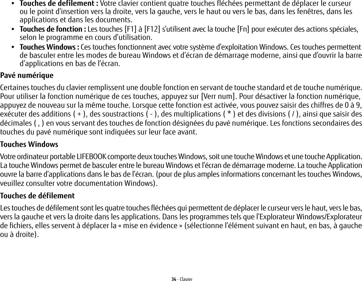 34 - Clavier&bull;Touches de defilement: Votre clavier contient quatre touches fl&eacute;ch&eacute;es permettant de d&eacute;placer le curseur ou le point d&rsquo;insertion vers la droite, vers la gauche, vers le haut ou vers le bas, dans les fen&ecirc;tres, dans les applications et dans les documents. &bull;Touches de fonction: Les touches [F1] &agrave; [F12] s&rsquo;utilisent avec la touche [Fn] pour ex&eacute;cuter des actions sp&eacute;ciales, selon le programme en cours d&rsquo;utilisation. &bull;Touches Windows: Ces touches fonctionnent avec votre syst&egrave;me d&rsquo;exploitation Windows. Ces touches permettent de basculer entre les modes de bureau Windows et d&rsquo;&eacute;cran de d&eacute;marrage moderne, ainsi que d&rsquo;ouvrir la barre d&rsquo;applications en bas de l&rsquo;&eacute;cran.Pav&eacute; num&eacute;rique Certaines touches du clavier remplissent une double fonction en servant de touche standard et de touche num&eacute;rique. Pour utiliser la fonction num&eacute;rique de ces touches, appuyez sur [Verr num]. Pour d&eacute;sactiver la fonction num&eacute;rique, appuyez de nouveau sur la m&ecirc;me touche. Lorsque cette fonction est activ&eacute;e, vous pouvez saisir des chiffres de 0 &agrave; 9, ex&eacute;cuter des additions ( + ), des soustractions ( - ), des multiplications ( * ) et des divisions ( / ), ainsi que saisir des d&eacute;cimales ( , ) en vous servant des touches de fonction d&eacute;sign&eacute;es du pav&eacute; num&eacute;rique. Les fonctions secondaires des touches du pav&eacute; num&eacute;rique sont indiqu&eacute;es sur leur face avant. Touches Windows Votre ordinateur portable LIFEBOOK comporte deux touches Windows, soit une touche Windows et une touche Application. La touche Windows permet de basculer entre le bureau Windows et l&rsquo;&eacute;cran de d&eacute;marrage moderne. La touche Application ouvre la barre d&rsquo;applications dans le bas de l&rsquo;&eacute;cran. (pour de plus amples informations concernant les touches Windows, veuillez consulter votre documentation Windows). Touches de d&eacute;filement Les touches de d&eacute;filement sont les quatre touches fl&eacute;ch&eacute;es qui permettent de d&eacute;placer le curseur vers le haut, vers le bas, vers la gauche et vers la droite dans les applications. Dans les programmes tels que l&rsquo;Explorateur Windows/Explorateur de fichiers, elles servent &agrave; d&eacute;placer la &laquo;mise en &eacute;vidence&raquo; (s&eacute;lectionne l&rsquo;&eacute;l&eacute;ment suivant en haut, en bas, &agrave; gauche ou &agrave; droite). 