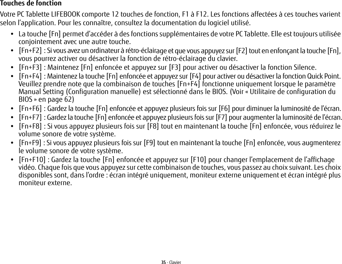 35 - ClavierTouches de fonction Votre PC Tablette LIFEBOOK comporte 12 touches de fonction, F1 &agrave; F12. Les fonctions affect&eacute;es &agrave; ces touches varient selon l&rsquo;application. Pour les conna&icirc;tre, consultez la documentation du logiciel utilis&eacute;. &bull;La touche [Fn] permet d&rsquo;acc&eacute;der &agrave; des fonctions suppl&eacute;mentaires de votre PC Tablette. Elle est toujours utilis&eacute;e conjointement avec une autre touche.&bull;[Fn+F2]: Si vous avez un ordinateur &agrave; r&eacute;tro-&eacute;clairage et que vous appuyez sur [F2] tout en enfon&ccedil;ant la touche [Fn], vous pourrez activer ou d&eacute;sactiver la fonction de r&eacute;tro-&eacute;clairage du clavier.&bull;[Fn+F3]: Maintenez [Fn] enfonc&eacute;e et appuyez sur [F3] pour activer ou d&eacute;sactiver la fonction Silence.&bull;[Fn+F4]: Maintenez la touche [Fn] enfonc&eacute;e et appuyez sur [F4] pour activer ou d&eacute;sactiver la fonction Quick Point. Veuillez prendre note que la combinaison de touches [Fn+F4] fonctionne uniquement lorsque le param&egrave;tre Manual Setting (Configuration manuelle) est s&eacute;lectionn&eacute; dans le BIOS. (Voir &laquo;Utilitaire de configuration du BIOS&raquo; en page 62)&bull;[Fn+F6]: Gardez la touche [Fn] enfonc&eacute;e et appuyez plusieurs fois sur [F6] pour diminuer la luminosit&eacute; de l&rsquo;&eacute;cran.&bull;[Fn+F7]: Gardez la touche [Fn] enfonc&eacute;e et appuyez plusieurs fois sur [F7] pour augmenter la luminosit&eacute; de l&rsquo;&eacute;cran.&bull;[Fn+F8]: Si vous appuyez plusieurs fois sur [F8] tout en maintenant la touche [Fn] enfonc&eacute;e, vous r&eacute;duirez le volume sonore de votre syst&egrave;me.&bull;[Fn+F9]: Si vous appuyez plusieurs fois sur [F9] tout en maintenant la touche [Fn] enfonc&eacute;e, vous augmenterez le volume sonore de votre syst&egrave;me.&bull;[Fn+F10]: Gardez la touche [Fn] enfonc&eacute;e et appuyez sur [F10] pour changer l&rsquo;emplacement de l&rsquo;affichage vid&eacute;o. Chaque fois que vous appuyez sur cette combinaison de touches, vous passez au choix suivant. Les choix disponibles sont, dans l&rsquo;ordre: &eacute;cran int&eacute;gr&eacute; uniquement, moniteur externe uniquement et &eacute;cran int&eacute;gr&eacute; plus moniteur externe.