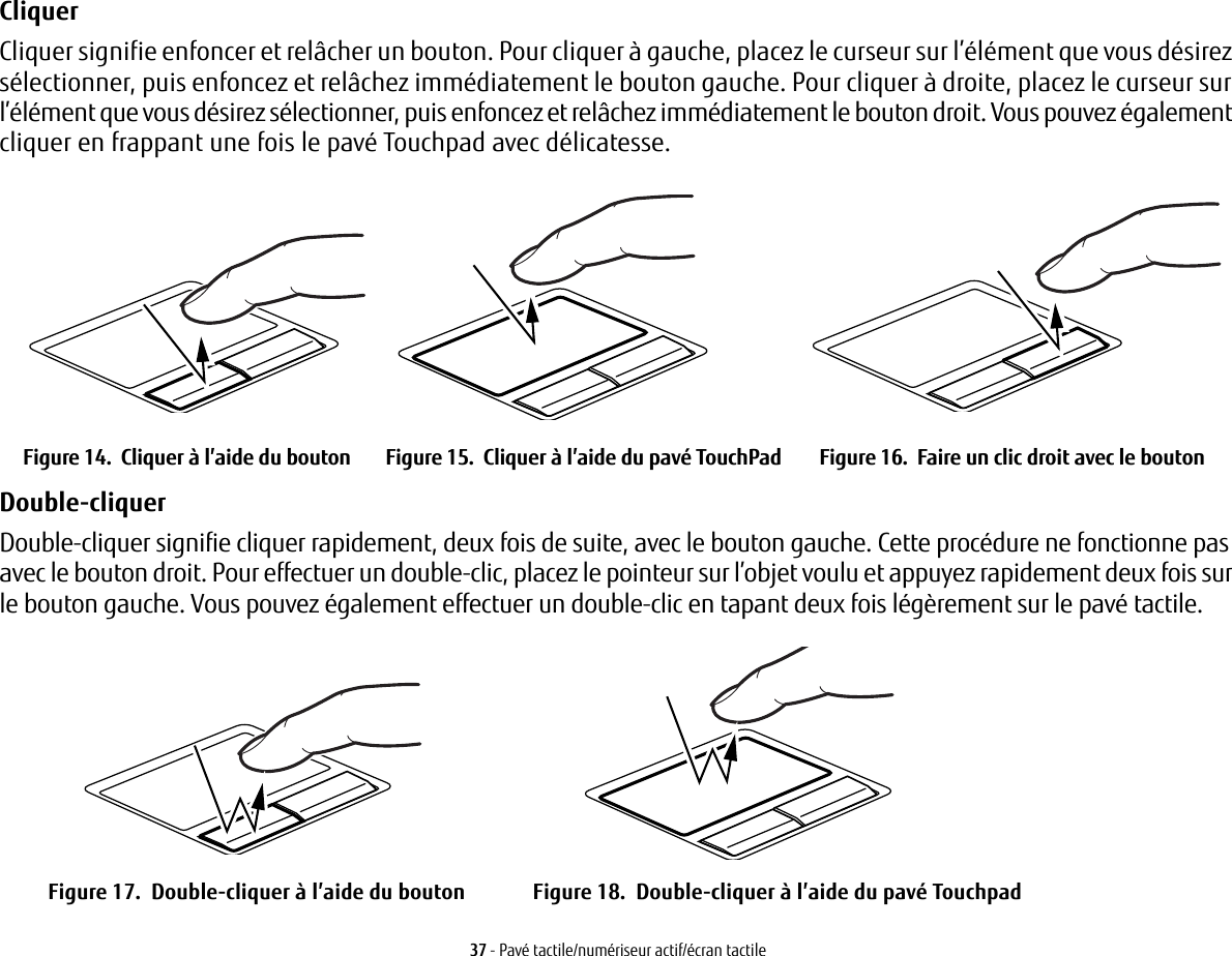 37 - Pav&eacute; tactile/num&eacute;riseur actif/&eacute;cran tactileCliquer Cliquer signifie enfoncer et rel&acirc;cher un bouton. Pour cliquer &agrave; gauche, placez le curseur sur l&rsquo;&eacute;l&eacute;ment que vous d&eacute;sirez s&eacute;lectionner, puis enfoncez et rel&acirc;chez imm&eacute;diatement le bouton gauche. Pour cliquer &agrave; droite, placez le curseur sur l&rsquo;&eacute;l&eacute;ment que vous d&eacute;sirez s&eacute;lectionner, puis enfoncez et rel&acirc;chez imm&eacute;diatement le bouton droit. Vous pouvez &eacute;galement cliquer en frappant une fois le pav&eacute; Touchpad avec d&eacute;licatesse.Figure 14.  Cliquer &agrave; l&rsquo;aide du bouton Figure 15.  Cliquer &agrave; l&rsquo;aide du pav&eacute; TouchPad Figure 16.  Faire un clic droit avec le boutonDouble-cliquer Double-cliquer signifie cliquer rapidement, deux fois de suite, avec le bouton gauche. Cette proc&eacute;dure ne fonctionne pas avec le bouton droit. Pour effectuer un double-clic, placez le pointeur sur l&rsquo;objet voulu et appuyez rapidement deux fois sur le bouton gauche. Vous pouvez &eacute;galement effectuer un double-clic en tapant deux fois l&eacute;g&egrave;rement sur le pav&eacute; tactile. Figure 17.  Double-cliquer &agrave; l&rsquo;aide du bouton Figure 18.  Double-cliquer &agrave; l&rsquo;aide du pav&eacute; Touchpad