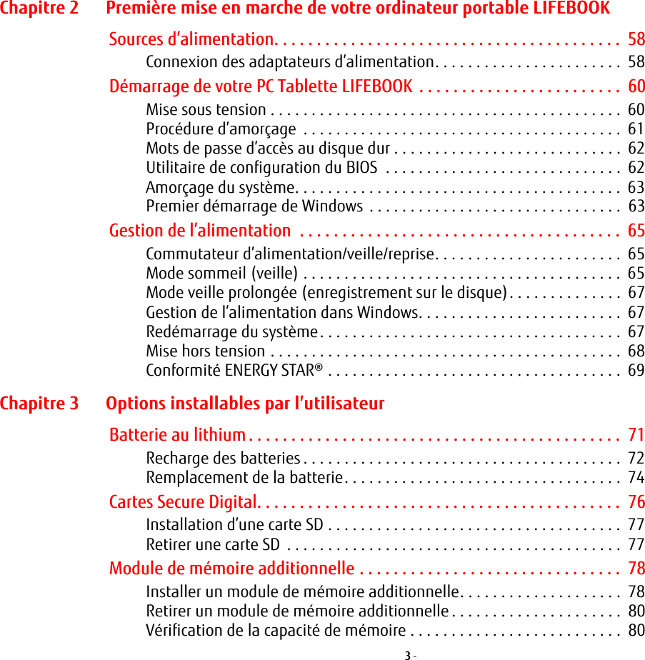 3 - Chapitre 2 Premi&egrave;re mise en marche de votre ordinateur portable LIFEBOOKSources d&rsquo;alimentation. . . . . . . . . . . . . . . . . . . . . . . . . . . . . . . . . . . . . . . . .  58Connexion des adaptateurs d&rsquo;alimentation. . . . . . . . . . . . . . . . . . . . . . .  58D&eacute;marrage de votre PC Tablette LIFEBOOK  . . . . . . . . . . . . . . . . . . . . . . . .  60Mise sous tension . . . . . . . . . . . . . . . . . . . . . . . . . . . . . . . . . . . . . . . . . . .  60Proc&eacute;dure d&rsquo;amor&ccedil;age  . . . . . . . . . . . . . . . . . . . . . . . . . . . . . . . . . . . . . . .  61Mots de passe d&rsquo;acc&egrave;s au disque dur . . . . . . . . . . . . . . . . . . . . . . . . . . . .  62Utilitaire de configuration du BIOS  . . . . . . . . . . . . . . . . . . . . . . . . . . . . .  62Amor&ccedil;age du syst&egrave;me. . . . . . . . . . . . . . . . . . . . . . . . . . . . . . . . . . . . . . . .  63Premier d&eacute;marrage de Windows . . . . . . . . . . . . . . . . . . . . . . . . . . . . . . .  63Gestion de l&rsquo;alimentation  . . . . . . . . . . . . . . . . . . . . . . . . . . . . . . . . . . . . . .  65Commutateur d&rsquo;alimentation/veille/reprise. . . . . . . . . . . . . . . . . . . . . . .  65Mode sommeil (veille) . . . . . . . . . . . . . . . . . . . . . . . . . . . . . . . . . . . . . . .  65Mode veille prolong&eacute;e (enregistrement sur le disque). . . . . . . . . . . . . .  67Gestion de l&rsquo;alimentation dans Windows. . . . . . . . . . . . . . . . . . . . . . . . .  67Red&eacute;marrage du syst&egrave;me. . . . . . . . . . . . . . . . . . . . . . . . . . . . . . . . . . . . .  67Mise hors tension . . . . . . . . . . . . . . . . . . . . . . . . . . . . . . . . . . . . . . . . . . .  68Conformit&eacute; ENERGY STAR&reg; . . . . . . . . . . . . . . . . . . . . . . . . . . . . . . . . . . . .  69Chapitre 3 Options installables par l&rsquo;utilisateurBatterie au lithium . . . . . . . . . . . . . . . . . . . . . . . . . . . . . . . . . . . . . . . . . . . .  71Recharge des batteries . . . . . . . . . . . . . . . . . . . . . . . . . . . . . . . . . . . . . . .  72Remplacement de la batterie. . . . . . . . . . . . . . . . . . . . . . . . . . . . . . . . . .  74Cartes Secure Digital. . . . . . . . . . . . . . . . . . . . . . . . . . . . . . . . . . . . . . . . . . .  76Installation d&rsquo;une carte SD . . . . . . . . . . . . . . . . . . . . . . . . . . . . . . . . . . . .  77Retirer une carte SD  . . . . . . . . . . . . . . . . . . . . . . . . . . . . . . . . . . . . . . . . .  77Module de m&eacute;moire additionnelle . . . . . . . . . . . . . . . . . . . . . . . . . . . . . . .  78Installer un module de m&eacute;moire additionnelle. . . . . . . . . . . . . . . . . . . .  78Retirer un module de m&eacute;moire additionnelle . . . . . . . . . . . . . . . . . . . . .  80V&eacute;rification de la capacit&eacute; de m&eacute;moire . . . . . . . . . . . . . . . . . . . . . . . . . .  80