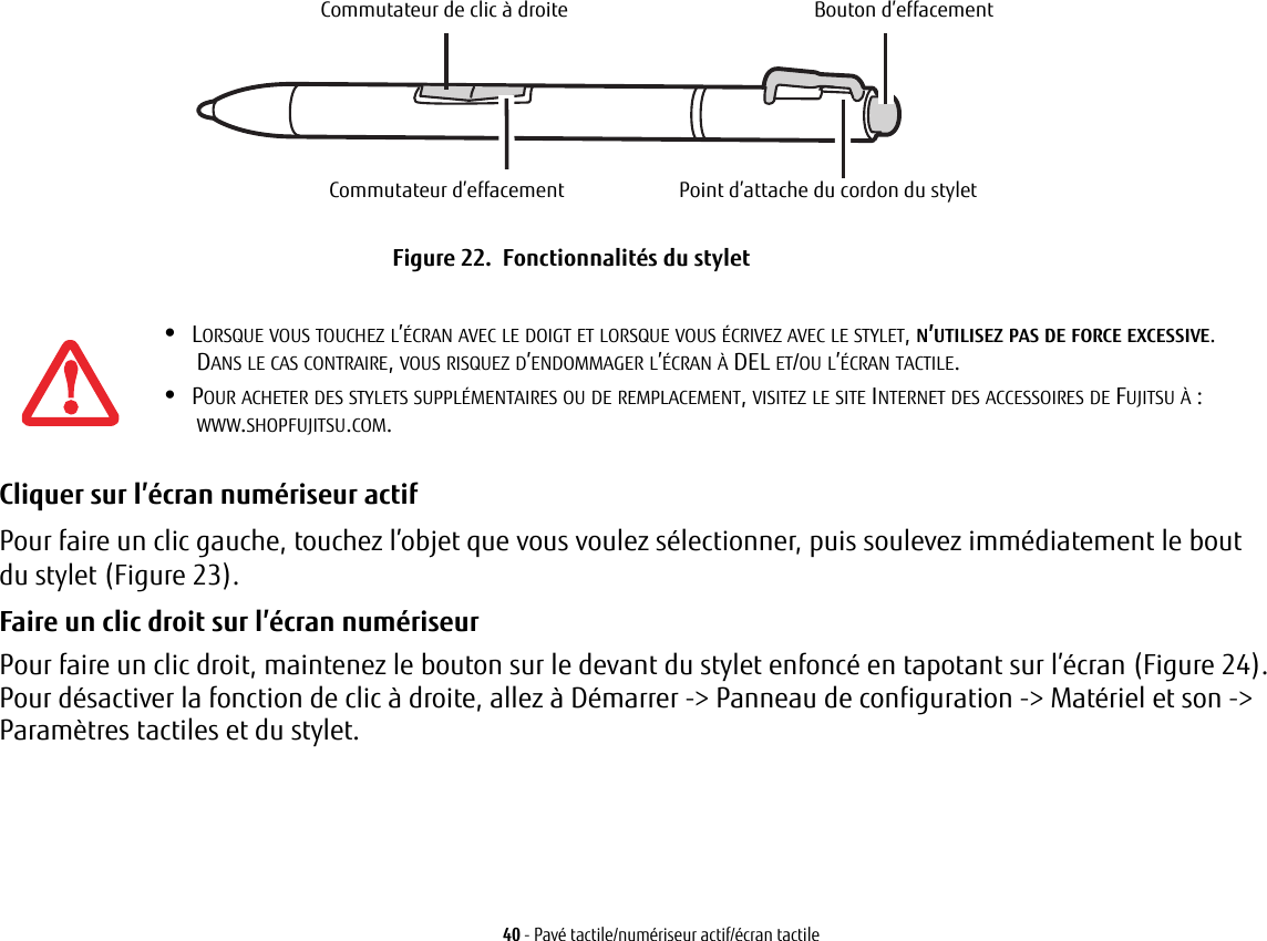 Commutateur de clic &agrave; droiteCommutateur d&rsquo;effacementBouton d&rsquo;effacementPoint d&rsquo;attache du cordon du styletFigure 22.  Fonctionnalit&eacute;s du stylet40 - Pav&eacute; tactile/num&eacute;riseur actif/&eacute;cran tactileCliquer sur l&rsquo;&eacute;cran num&eacute;riseur actif Pour faire un clic gauche, touchez l&rsquo;objet que vous voulez s&eacute;lectionner, puis soulevez imm&eacute;diatement le bout du stylet (Figure 23). Faire un clic droit sur l&rsquo;&eacute;cran num&eacute;riseur Pour faire un clic droit, maintenez le bouton sur le devant du stylet enfonc&eacute; en tapotant sur l&rsquo;&eacute;cran (Figure 24). Pour d&eacute;sactiver la fonction de clic &agrave; droite, allez &agrave; D&eacute;marrer -> Panneau de configuration -> Mat&eacute;riel et son -> Param&egrave;tres tactiles et du stylet.&bull;LORSQUE VOUS TOUCHEZ L&rsquo;&Eacute;CRAN AVEC LE DOIGT ET LORSQUE VOUS &Eacute;CRIVEZ AVEC LE STYLET, N&rsquo;UTILISEZ PAS DE FORCE EXCESSIVE. DANS LE CAS CONTRAIRE, VOUS RISQUEZ D&rsquo;ENDOMMAGER L&rsquo;&Eacute;CRAN &Agrave; DEL ET/OU L&rsquo;&Eacute;CRAN TACTILE.&bull;POUR ACHETER DES STYLETS SUPPL&Eacute;MENTAIRES OU DE REMPLACEMENT, VISITEZ LE SITE INTERNET DES ACCESSOIRES DE FUJITSU &Agrave;: WWW.SHOPFUJITSU.COM.