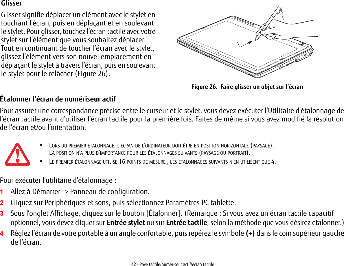 Glisser Glisser signifie d&eacute;placer un &eacute;l&eacute;ment avec le stylet en touchant l&rsquo;&eacute;cran, puis en d&eacute;pla&ccedil;ant et en soulevant le stylet. Pour glisser, touchez l&rsquo;&eacute;cran tactile avec votre stylet sur l&rsquo;&eacute;l&eacute;ment que vous souhaitez d&eacute;placer. Tout en continuant de toucher l&rsquo;&eacute;cran avec le stylet, glissez l&rsquo;&eacute;l&eacute;ment vers son nouvel emplacement en d&eacute;pla&ccedil;ant le stylet &agrave; travers l&rsquo;&eacute;cran, puis en soulevant le stylet pour le rel&acirc;cher (Figure 26).  Figure 26.  Faire glisser un objet sur l&rsquo;&eacute;cran42 - Pav&eacute; tactile/num&eacute;riseur actif/&eacute;cran tactile&Eacute;talonner l&rsquo;&eacute;cran de num&eacute;riseur actif Pour assurer une correspondance pr&eacute;cise entre le curseur et le stylet, vous devez ex&eacute;cuter l&rsquo;Utilitaire d&rsquo;&eacute;talonnage de l&rsquo;&eacute;cran tactile avant d&rsquo;utiliser l&rsquo;&eacute;cran tactile pour la premi&egrave;re fois. Faites de m&ecirc;me si vous avez modifi&eacute; la r&eacute;solution de l&rsquo;&eacute;cran et/ou l&rsquo;orientation.Pour ex&eacute;cuter l&rsquo;utilitaire d&rsquo;&eacute;talonnage:1Allez &agrave; D&eacute;marrer -> Panneau de configuration. 2Cliquez sur P&eacute;riph&eacute;riques et sons, puis s&eacute;lectionnez Param&egrave;tres PC tablette.3Sous l&rsquo;onglet Affichage, cliquez sur le bouton [&Eacute;talonner]. (Remarque: Si vous avez un &eacute;cran tactile capacitif optionnel, vous devez cliquer sur Entr&eacute;e stylet ou sur Entr&eacute;e tactile, selon la m&eacute;thode que vous d&eacute;sirez &eacute;talonner.)4R&eacute;glez l&rsquo;&eacute;cran de votre portable &agrave; un angle confortable, puis rep&eacute;rez le symbole (+) dans le coin sup&eacute;rieur gauche de l&rsquo;&eacute;cran.&bull;LORS DU PREMIER &Eacute;TALONNAGE, L&rsquo;&Eacute;CRAN DE L&rsquo;ORDINATEUR DOIT &Ecirc;TRE EN POSITION HORIZONTALE (PAYSAGE). LA POSITION N&rsquo;A PLUS D&rsquo;IMPORTANCE POUR LES &Eacute;TALONNAGES SUIVANTS (PAYSAGE OU PORTRAIT).&bull;LE PREMIER &Eacute;TALONNAGE UTILISE 16 POINTS DE MESURE; LES &Eacute;TALONNAGES SUIVANTS N&rsquo;EN UTILISENT QUE 4.