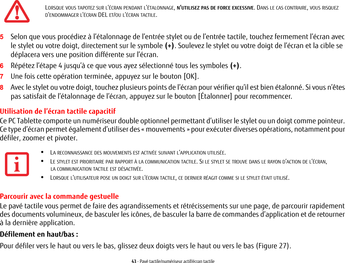 43 - Pav&eacute; tactile/num&eacute;riseur actif/&eacute;cran tactile5Selon que vous proc&eacute;diez &agrave; l&rsquo;&eacute;talonnage de l&rsquo;entr&eacute;e stylet ou de l&rsquo;entr&eacute;e tactile, touchez fermement l&rsquo;&eacute;cran avec le stylet ou votre doigt, directement sur le symbole (+). Soulevez le stylet ou votre doigt de l&rsquo;&eacute;cran et la cible se d&eacute;placera vers une position diff&eacute;rente sur l&rsquo;&eacute;cran.6R&eacute;p&eacute;tez l&rsquo;&eacute;tape 4 jusqu&rsquo;&agrave; ce que vous ayez s&eacute;lectionn&eacute; tous les symboles (+).7Une fois cette op&eacute;ration termin&eacute;e, appuyez sur le bouton [OK]. 8Avec le stylet ou votre doigt, touchez plusieurs points de l&rsquo;&eacute;cran pour v&eacute;rifier qu&rsquo;il est bien &eacute;talonn&eacute;. Si vous n&rsquo;&ecirc;tes pas satisfait de l&rsquo;&eacute;talonnage de l&rsquo;&eacute;cran, appuyez sur le bouton [&Eacute;talonner] pour recommencer.Utilisation de l&rsquo;&eacute;cran tactile capacitifCe PC Tablette comporte un num&eacute;riseur double optionnel permettant d&rsquo;utiliser le stylet ou un doigt comme pointeur. Ce type d&rsquo;&eacute;cran permet &eacute;galement d&rsquo;utiliser des &laquo; mouvements &raquo; pour ex&eacute;cuter diverses op&eacute;rations, notamment pour d&eacute;filer, zoomer et pivoter.Parcourir avec la commande gestuelleLe pav&eacute; tactile vous permet de faire des agrandissements et r&eacute;tr&eacute;cissements sur une page, de parcourir rapidement des documents volumineux, de basculer les ic&ocirc;nes, de basculer la barre de commandes d&rsquo;application et de retourner &agrave; la derni&egrave;re application. D&eacute;filement en haut/bas:Pour d&eacute;filer vers le haut ou vers le bas, glissez deux doigts vers le haut ou vers le bas (Figure 27).LORSQUE VOUS TAPOTEZ SUR L&rsquo;&Eacute;CRAN PENDANT L&rsquo;&Eacute;TALONNAGE, N&rsquo;UTILISEZ PAS DE FORCE EXCESSIVE. DANS LE CAS CONTRAIRE, VOUS RISQUEZ D&rsquo;ENDOMMAGER L&rsquo;&Eacute;CRAN DEL ET/OU L&rsquo;&Eacute;CRAN TACTILE.&bull;LA RECONNAISSANCE DES MOUVEMENTS EST ACTIV&Eacute;E SUIVANT L&rsquo;APPLICATION UTILIS&Eacute;E.&bull;LE STYLET EST PRIORITAIRE PAR RAPPORT &Agrave; LA COMMUNICATION TACTILE. SI LE STYLET SE TROUVE DANS LE RAYON D&rsquo;ACTION DE L&rsquo;&Eacute;CRAN, LA COMMUNICATION TACTILE EST D&Eacute;SACTIV&Eacute;E.&bull;LORSQUE L&rsquo;UTILISATEUR POSE UN DOIGT SUR L&rsquo;&Eacute;CRAN TACTILE, CE DERNIER R&Eacute;AGIT COMME SI LE STYLET &Eacute;TAIT UTILIS&Eacute;.
