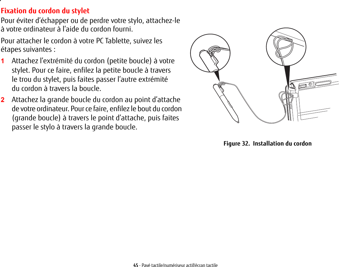45 - Pav&eacute; tactile/num&eacute;riseur actif/&eacute;cran tactile.Fixation du cordon du styletPour &eacute;viter d&rsquo;&eacute;chapper ou de perdre votre stylo, attachez-le &agrave; votre ordinateur &agrave; l&rsquo;aide du cordon fourni. Pour attacher le cordon &agrave; votre PC Tablette, suivez les &eacute;tapes suivantes:2Attachez la grande boucle du cordon au point d&rsquo;attache de votre ordinateur. Pour ce faire, enfilez le bout du cordon (grande boucle) &agrave; travers le point d&rsquo;attache, puis faites passer le stylo &agrave; travers la grande boucle.Figure 32.  Installation du cordon1Attachez l&rsquo;extr&eacute;mit&eacute; du cordon (petite boucle) &agrave; votre stylet. Pour ce faire, enfilez la petite boucle &agrave; travers le trou du stylet, puis faites passer l&rsquo;autre extr&eacute;mit&eacute; du cordon &agrave; travers la boucle.