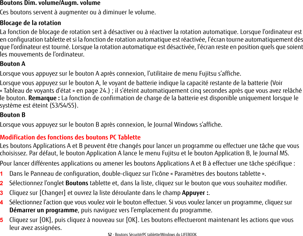 52 - Boutons S&eacute;curit&eacute;/PC tablette/Windows du LIFEBOOKBoutons Dim. volume/Augm. volumeCes boutons servent &agrave; augmenter ou &agrave; diminuer le volume.Blocage de la rotationLa fonction de blocage de rotation sert &agrave; d&eacute;sactiver ou &agrave; r&eacute;activer la rotation automatique. Lorsque l&rsquo;ordinateur est en configuration tablette et si la fonction de rotation automatique est r&eacute;activ&eacute;e, l&rsquo;&eacute;cran tourne automatiquement d&egrave;s que l&rsquo;ordinateur est tourn&eacute;. Lorsque la rotation automatique est d&eacute;sactiv&eacute;e, l&rsquo;&eacute;cran reste en position quels que soient les mouvements de l&rsquo;ordinateur.Bouton ALorsque vous appuyez sur le bouton A apr&egrave;s connexion, l&rsquo;utilitaire de menu Fujitsu s&rsquo;affiche. Lorsque vous appuyez sur le bouton A, le voyant de batterie indique la capacit&eacute; restante de la batterie (Voir &laquo;Tableau de voyants d&rsquo;&eacute;tat&raquo; en page 24.); il s&rsquo;&eacute;teint automatiquement cinq secondes apr&egrave;s que vous avez rel&acirc;ch&eacute; le bouton. Remarque: La fonction de confirmation de charge de la batterie est disponible uniquement lorsque le syst&egrave;me est &eacute;teint (S3/S4/S5).Bouton BLorsque vous appuyez sur le bouton B apr&egrave;s connexion, le Journal Windows s&rsquo;affiche.Modification des fonctions des boutons PC TabletteLes boutons Applications A et B peuvent &ecirc;tre chang&eacute;s pour lancer un programme ou effectuer une t&acirc;che que vous choisissez. Par d&eacute;faut, le bouton Application A lance le menu Fujitsu et le bouton Application B, le Journal MS.Pour lancer diff&eacute;rentes applications ou amener les boutons Applications A et B &agrave; effectuer une t&acirc;che sp&eacute;cifique:1Dans le Panneau de configuration, double-cliquez sur l&rsquo;ic&ocirc;ne &laquo;Param&egrave;tres des boutons tablette&raquo;. 2S&eacute;lectionnez l&rsquo;onglet Boutons tablette et, dans la liste, cliquez sur le bouton que vous souhaitez modifier.3Cliquez sur [Changer] et ouvrez la liste d&eacute;roulante dans le champ Appuyer :.4S&eacute;lectionnez l&rsquo;action que vous voulez voir le bouton effectuer. Si vous voulez lancer un programme, cliquez sur D&eacute;marrer un programme, puis naviguez vers l&rsquo;emplacement du programme.5Cliquez sur [OK], puis cliquez &agrave; nouveau sur [OK]. Les boutons effectueront maintenant les actions que vous leur avez assign&eacute;es.