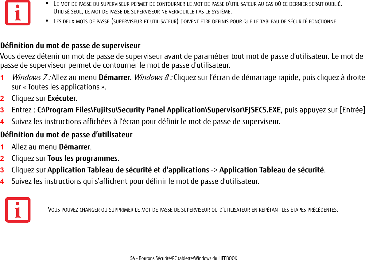 54 - Boutons S&eacute;curit&eacute;/PC tablette/Windows du LIFEBOOKD&eacute;finition du mot de passe de superviseur Vous devez d&eacute;tenir un mot de passe de superviseur avant de param&eacute;trer tout mot de passe d&rsquo;utilisateur. Le mot de passe de superviseur permet de contourner le mot de passe d&rsquo;utilisateur.1Windows 7 : Allez au menu D&eacute;marrer. Windows 8 : Cliquez sur l&rsquo;&eacute;cran de d&eacute;marrage rapide, puis cliquez &agrave; droite sur &laquo; Toutes les applications &raquo;.2Cliquez sur Ex&eacute;cuter.3Entrez: C:\Program Files\Fujitsu\Security Panel Application\Supervisor\FJSECS.EXE, puis appuyez sur [Entr&eacute;e]4Suivez les instructions affich&eacute;es &agrave; l&rsquo;&eacute;cran pour d&eacute;finir le mot de passe de superviseur.D&eacute;finition du mot de passe d&rsquo;utilisateur 1Allez au menu D&eacute;marrer.2Cliquez sur Tous les programmes.3Cliquez sur Application Tableau de s&eacute;curit&eacute; et d&rsquo;applications -> Application Tableau de s&eacute;curit&eacute;.4Suivez les instructions qui s&rsquo;affichent pour d&eacute;finir le mot de passe d&rsquo;utilisateur.&bull;LE MOT DE PASSE DU SUPERVISEUR PERMET DE CONTOURNER LE MOT DE PASSE D&rsquo;UTILISATEUR AU CAS O&Ugrave; CE DERNIER SERAIT OUBLI&Eacute;. UTILIS&Eacute; SEUL, LE MOT DE PASSE DE SUPERVISEUR NE VERROUILLE PAS LE SYST&Egrave;ME.&bull;LES DEUX MOTS DE PASSE (SUPERVISEUR ET UTILISATEUR) DOIVENT &Ecirc;TRE D&Eacute;FINIS POUR QUE LE TABLEAU DE S&Eacute;CURIT&Eacute; FONCTIONNE.VOUS POUVEZ CHANGER OU SUPPRIMER LE MOT DE PASSE DE SUPERVISEUR OU D&rsquo;UTILISATEUR EN R&Eacute;P&Eacute;TANT LES &Eacute;TAPES PR&Eacute;C&Eacute;DENTES.