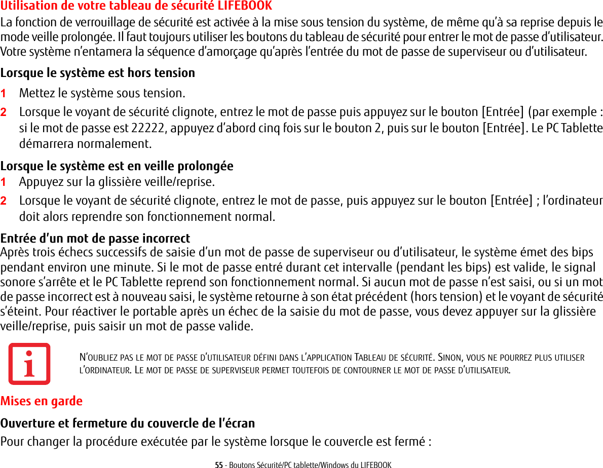55 - Boutons S&eacute;curit&eacute;/PC tablette/Windows du LIFEBOOKUtilisation de votre tableau de s&eacute;curit&eacute; LIFEBOOKLa fonction de verrouillage de s&eacute;curit&eacute; est activ&eacute;e &agrave; la mise sous tension du syst&egrave;me, de m&ecirc;me qu&rsquo;&agrave; sa reprise depuis le mode veille prolong&eacute;e. Il faut toujours utiliser les boutons du tableau de s&eacute;curit&eacute; pour entrer le mot de passe d&rsquo;utilisateur. Votre syst&egrave;me n&rsquo;entamera la s&eacute;quence d&rsquo;amor&ccedil;age qu&rsquo;apr&egrave;s l&rsquo;entr&eacute;e du mot de passe de superviseur ou d&rsquo;utilisateur.Lorsque le syst&egrave;me est hors tension 1Mettez le syst&egrave;me sous tension.2Lorsque le voyant de s&eacute;curit&eacute; clignote, entrez le mot de passe puis appuyez sur le bouton [Entr&eacute;e] (par exemple: si le mot de passe est 22222, appuyez d&rsquo;abord cinq fois sur le bouton 2, puis sur le bouton [Entr&eacute;e]. Le PC Tablette d&eacute;marrera normalement.Lorsque le syst&egrave;me est en veille prolong&eacute;e 1Appuyez sur la glissi&egrave;re veille/reprise.2Lorsque le voyant de s&eacute;curit&eacute; clignote, entrez le mot de passe, puis appuyez sur le bouton [Entr&eacute;e]; l&rsquo;ordinateur doit alors reprendre son fonctionnement normal.Entr&eacute;e d&rsquo;un mot de passe incorrect Apr&egrave;s trois &eacute;checs successifs de saisie d&rsquo;un mot de passe de superviseur ou d&rsquo;utilisateur, le syst&egrave;me &eacute;met des bips pendant environ une minute. Si le mot de passe entr&eacute; durant cet intervalle (pendant les bips) est valide, le signal sonore s&rsquo;arr&ecirc;te et le PC Tablette reprend son fonctionnement normal. Si aucun mot de passe n&rsquo;est saisi, ou si un mot de passe incorrect est &agrave; nouveau saisi, le syst&egrave;me retourne &agrave; son &eacute;tat pr&eacute;c&eacute;dent (hors tension) et le voyant de s&eacute;curit&eacute; s&rsquo;&eacute;teint. Pour r&eacute;activer le portable apr&egrave;s un &eacute;chec de la saisie du mot de passe, vous devez appuyer sur la glissi&egrave;re veille/reprise, puis saisir un mot de passe valide.Mises en gardeOuverture et fermeture du couvercle de l&rsquo;&eacute;cran Pour changer la proc&eacute;dure ex&eacute;cut&eacute;e par le syst&egrave;me lorsque le couvercle est ferm&eacute; :N&rsquo;OUBLIEZ PAS LE MOT DE PASSE D&rsquo;UTILISATEUR D&Eacute;FINI DANS L&rsquo;APPLICATION TABLEAU DE S&Eacute;CURIT&Eacute;. SINON, VOUS NE POURREZ PLUS UTILISER L&rsquo;ORDINATEUR. LE MOT DE PASSE DE SUPERVISEUR PERMET TOUTEFOIS DE CONTOURNER LE MOT DE PASSE D&rsquo;UTILISATEUR.