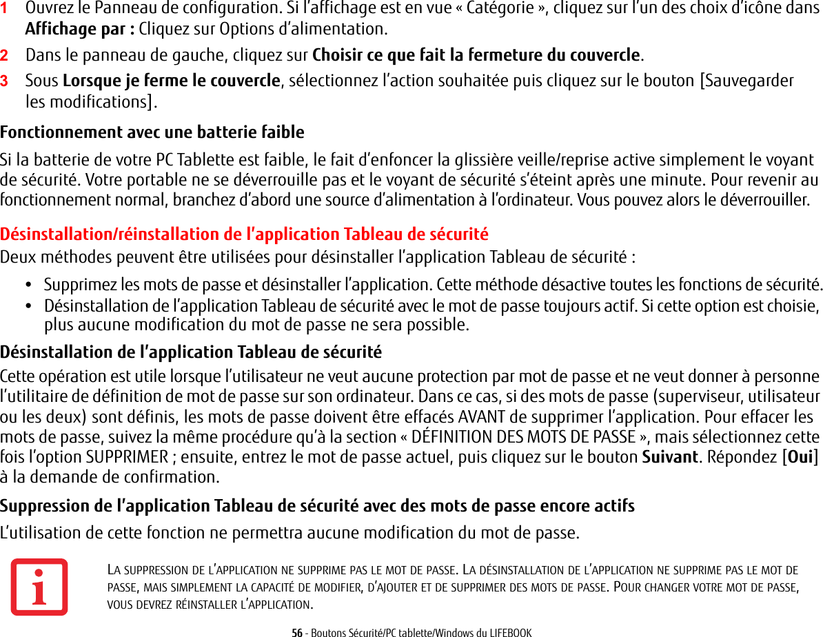 56 - Boutons S&eacute;curit&eacute;/PC tablette/Windows du LIFEBOOK1Ouvrez le Panneau de configuration. Si l&rsquo;affichage est en vue &laquo; Cat&eacute;gorie &raquo;, cliquez sur l&rsquo;un des choix d&rsquo;ic&ocirc;ne dans Affichage par : Cliquez sur Options d&rsquo;alimentation.2Dans le panneau de gauche, cliquez sur Choisir ce que fait la fermeture du couvercle.3Sous Lorsque je ferme le couvercle, s&eacute;lectionnez l&rsquo;action souhait&eacute;e puis cliquez sur le bouton [Sauvegarder les modifications].Fonctionnement avec une batterie faible Si la batterie de votre PC Tablette est faible, le fait d&rsquo;enfoncer la glissi&egrave;re veille/reprise active simplement le voyant de s&eacute;curit&eacute;. Votre portable ne se d&eacute;verrouille pas et le voyant de s&eacute;curit&eacute; s&rsquo;&eacute;teint apr&egrave;s une minute. Pour revenir au fonctionnement normal, branchez d&rsquo;abord une source d&rsquo;alimentation &agrave; l&rsquo;ordinateur. Vous pouvez alors le d&eacute;verrouiller.D&eacute;sinstallation/r&eacute;installation de l&rsquo;application Tableau de s&eacute;curit&eacute;Deux m&eacute;thodes peuvent &ecirc;tre utilis&eacute;es pour d&eacute;sinstaller l&rsquo;application Tableau de s&eacute;curit&eacute;:&bull;Supprimez les mots de passe et d&eacute;sinstaller l&rsquo;application. Cette m&eacute;thode d&eacute;sactive toutes les fonctions de s&eacute;curit&eacute;.&bull;D&eacute;sinstallation de l&rsquo;application Tableau de s&eacute;curit&eacute; avec le mot de passe toujours actif. Si cette option est choisie, plus aucune modification du mot de passe ne sera possible. D&eacute;sinstallation de l&rsquo;application Tableau de s&eacute;curit&eacute; Cette op&eacute;ration est utile lorsque l&rsquo;utilisateur ne veut aucune protection par mot de passe et ne veut donner &agrave; personne l&rsquo;utilitaire de d&eacute;finition de mot de passe sur son ordinateur. Dans ce cas, si des mots de passe (superviseur, utilisateur ou les deux) sont d&eacute;finis, les mots de passe doivent &ecirc;tre effac&eacute;s AVANT de supprimer l&rsquo;application. Pour effacer les mots de passe, suivez la m&ecirc;me proc&eacute;dure qu&rsquo;&agrave; la section &laquo;D&Eacute;FINITION DES MOTS DE PASSE&raquo;, mais s&eacute;lectionnez cette fois l&rsquo;option SUPPRIMER; ensuite, entrez le mot de passe actuel, puis cliquez sur le bouton Suivant. R&eacute;pondez [Oui] &agrave; la demande de confirmation.Suppression de l&rsquo;application Tableau de s&eacute;curit&eacute; avec des mots de passe encore actifs L&rsquo;utilisation de cette fonction ne permettra aucune modification du mot de passe. LA SUPPRESSION DE L&rsquo;APPLICATION NE SUPPRIME PAS LE MOT DE PASSE. LA D&Eacute;SINSTALLATION DE L&rsquo;APPLICATION NE SUPPRIME PAS LE MOT DE PASSE, MAIS SIMPLEMENT LA CAPACIT&Eacute; DE MODIFIER, D&rsquo;AJOUTER ET DE SUPPRIMER DES MOTS DE PASSE. POUR CHANGER VOTRE MOT DE PASSE, VOUS DEVREZ R&Eacute;INSTALLER L&rsquo;APPLICATION.