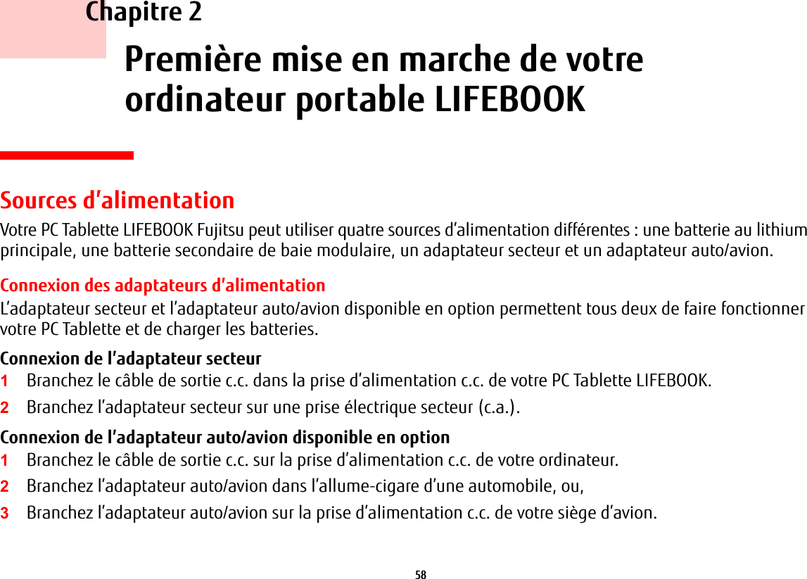 58     Chapitre 2    Premi&egrave;re mise en marche de votreordinateur portable LIFEBOOKSources d&rsquo;alimentationVotre PC Tablette LIFEBOOK Fujitsu peut utiliser quatre sources d&rsquo;alimentation diff&eacute;rentes: une batterie au lithium principale, une batterie secondaire de baie modulaire, un adaptateur secteur et un adaptateur auto/avion.Connexion des adaptateurs d&rsquo;alimentationL&rsquo;adaptateur secteur et l&rsquo;adaptateur auto/avion disponible en option permettent tous deux de faire fonctionner votre PC Tablette et de charger les batteries. Connexion de l&rsquo;adaptateur secteur 1Branchez le c&acirc;ble de sortie c.c. dans la prise d&rsquo;alimentation c.c. de votre PC Tablette LIFEBOOK.2Branchez l&rsquo;adaptateur secteur sur une prise &eacute;lectrique secteur (c.a.). Connexion de l&rsquo;adaptateur auto/avion disponible en option 1Branchez le c&acirc;ble de sortie c.c. sur la prise d&rsquo;alimentation c.c. de votre ordinateur.2Branchez l&rsquo;adaptateur auto/avion dans l&rsquo;allume-cigare d&rsquo;une automobile, ou, 3Branchez l&rsquo;adaptateur auto/avion sur la prise d&rsquo;alimentation c.c. de votre si&egrave;ge d&rsquo;avion.