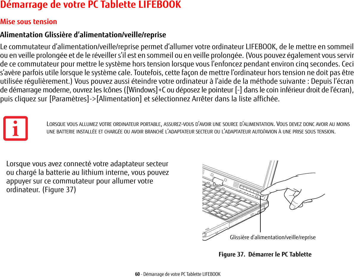 60 - D&eacute;marrage de votre PC Tablette LIFEBOOKD&eacute;marrage de votre PC Tablette LIFEBOOKMise sous tensionAlimentation Glissi&egrave;re d&rsquo;alimentation/veille/reprise Le commutateur d&rsquo;alimentation/veille/reprise permet d&rsquo;allumer votre ordinateur LIFEBOOK, de le mettre en sommeil ou en veille prolong&eacute;e et de le r&eacute;veiller s&rsquo;il est en sommeil ou en veille prolong&eacute;e. (Vous pouvez &eacute;galement vous servir de ce commutateur pour mettre le syst&egrave;me hors tension lorsque vous l&rsquo;enfoncez pendant environ cinq secondes. Ceci s&rsquo;av&egrave;re parfois utile lorsque le syst&egrave;me cale. Toutefois, cette fa&ccedil;on de mettre l&rsquo;ordinateur hors tension ne doit pas &ecirc;tre utilis&eacute;e r&eacute;guli&egrave;rement.) Vous pouvez aussi &eacute;teindre votre ordinateur &agrave; l&rsquo;aide de la m&eacute;thode suivante : Depuis l&rsquo;&eacute;cran de d&eacute;marrage moderne, ouvrez les Ic&ocirc;nes ([Windows]+C ou d&eacute;posez le pointeur [-] dans le coin inf&eacute;rieur droit de l&rsquo;&eacute;cran), puis cliquez sur [Param&egrave;tres]->[Alimentation] et s&eacute;lectionnez Arr&ecirc;ter dans la liste affich&eacute;e. Lorsque vous avez connect&eacute; votre adaptateur secteur ou charg&eacute; la batterie au lithium interne, vous pouvez appuyer sur ce commutateur pour allumer votre ordinateur. (Figure 37)Glissi&egrave;re d&rsquo;alimentation/veille/repriseFigure 37.  D&eacute;marrer le PC Tablette LORSQUE VOUS ALLUMEZ VOTRE ORDINATEUR PORTABLE, ASSUREZ-VOUS D&rsquo;AVOIR UNE SOURCE D&rsquo;ALIMENTATION. VOUS DEVEZ DONC AVOIR AU MOINS UNE BATTERIE INSTALL&Eacute;E ET CHARG&Eacute;E OU AVOIR BRANCH&Eacute; L&rsquo;ADAPTATEUR SECTEUR OU L&rsquo;ADAPTATEUR AUTO/AVION &Agrave; UNE PRISE SOUS TENSION.