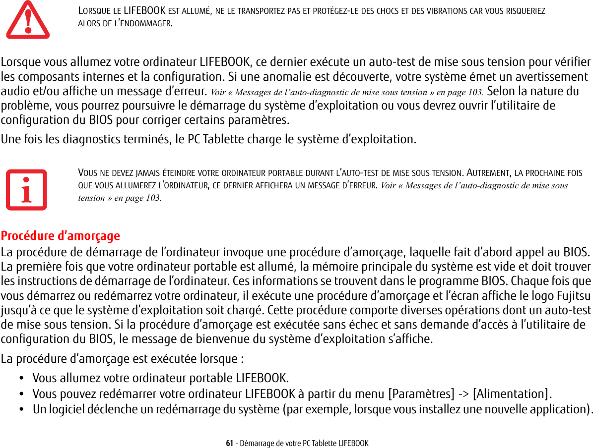 61 - D&eacute;marrage de votre PC Tablette LIFEBOOKLorsque vous allumez votre ordinateur LIFEBOOK, ce dernier ex&eacute;cute un auto-test de mise sous tension pour v&eacute;rifier les composants internes et la configuration. Si une anomalie est d&eacute;couverte, votre syst&egrave;me &eacute;met un avertissement audio et/ou affiche un message d&rsquo;erreur. Voir &laquo; Messages de l&rsquo;auto-diagnostic de mise sous tension &raquo; en page 103. Selon la nature du probl&egrave;me, vous pourrez poursuivre le d&eacute;marrage du syst&egrave;me d&rsquo;exploitation ou vous devrez ouvrir l&rsquo;utilitaire de configuration du BIOS pour corriger certains param&egrave;tres.Une fois les diagnostics termin&eacute;s, le PC Tablette charge le syst&egrave;me d&rsquo;exploitation.Proc&eacute;dure d&rsquo;amor&ccedil;ageLa proc&eacute;dure de d&eacute;marrage de l&rsquo;ordinateur invoque une proc&eacute;dure d&rsquo;amor&ccedil;age, laquelle fait d&rsquo;abord appel au BIOS. La premi&egrave;re fois que votre ordinateur portable est allum&eacute;, la m&eacute;moire principale du syst&egrave;me est vide et doit trouver les instructions de d&eacute;marrage de l&rsquo;ordinateur. Ces informations se trouvent dans le programme BIOS. Chaque fois que vous d&eacute;marrez ou red&eacute;marrez votre ordinateur, il ex&eacute;cute une proc&eacute;dure d&rsquo;amor&ccedil;age et l&rsquo;&eacute;cran affiche le logo Fujitsu jusqu&rsquo;&agrave; ce que le syst&egrave;me d&rsquo;exploitation soit charg&eacute;. Cette proc&eacute;dure comporte diverses op&eacute;rations dont un auto-test de mise sous tension. Si la proc&eacute;dure d&rsquo;amor&ccedil;age est ex&eacute;cut&eacute;e sans &eacute;chec et sans demande d&rsquo;acc&egrave;s &agrave; l&rsquo;utilitaire de configuration du BIOS, le message de bienvenue du syst&egrave;me d&rsquo;exploitation s&rsquo;affiche.La proc&eacute;dure d&rsquo;amor&ccedil;age est ex&eacute;cut&eacute;e lorsque :&bull;Vous allumez votre ordinateur portable LIFEBOOK.&bull;Vous pouvez red&eacute;marrer votre ordinateur LIFEBOOK &agrave; partir du menu [Param&egrave;tres] -> [Alimentation].&bull;Un logiciel d&eacute;clenche un red&eacute;marrage du syst&egrave;me (par exemple, lorsque vous installez une nouvelle application).LORSQUE LE LIFEBOOK EST ALLUM&Eacute;, NE LE TRANSPORTEZ PAS ET PROT&Eacute;GEZ-LE DES CHOCS ET DES VIBRATIONS CAR VOUS RISQUERIEZ ALORS DE L&rsquo;ENDOMMAGER.VOUS NE DEVEZ JAMAIS &Eacute;TEINDRE VOTRE ORDINATEUR PORTABLE DURANT L&rsquo;AUTO-TEST DE MISE SOUS TENSION. AUTREMENT, LA PROCHAINE FOIS QUE VOUS ALLUMEREZ L&rsquo;ORDINATEUR, CE DERNIER AFFICHERA UN MESSAGE D&rsquo;ERREUR. Voir &laquo; Messages de l&rsquo;auto-diagnostic de mise sous tension &raquo; en page 103.