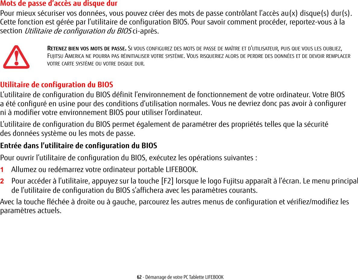 62 - D&eacute;marrage de votre PC Tablette LIFEBOOKMots de passe d&rsquo;acc&egrave;s au disque durPour mieux s&eacute;curiser vos donn&eacute;es, vous pouvez cr&eacute;er des mots de passe contr&ocirc;lant l&rsquo;acc&egrave;s au(x) disque(s) dur(s). Cette fonction est g&eacute;r&eacute;e par l&rsquo;utilitaire de configuration BIOS. Pour savoir comment proc&eacute;der, reportez-vous &agrave; la section Utilitaire de configuration du BIOS ci-apr&egrave;s.Utilitaire de configuration du BIOSL&rsquo;utilitaire de configuration du BIOS d&eacute;finit l&rsquo;environnement de fonctionnement de votre ordinateur. Votre BIOS a &eacute;t&eacute; configur&eacute; en usine pour des conditions d&rsquo;utilisation normales. Vous ne devriez donc pas avoir &agrave; configurer ni &agrave; modifier votre environnement BIOS pour utiliser l&rsquo;ordinateur.L&rsquo;utilitaire de configuration du BIOS permet &eacute;galement de param&eacute;trer des propri&eacute;t&eacute;s telles que la s&eacute;curit&eacute; des donn&eacute;es syst&egrave;me ou les mots de passe.Entr&eacute;e dans l&rsquo;utilitaire de configuration du BIOS Pour ouvrir l&rsquo;utilitaire de configuration du BIOS, ex&eacute;cutez les op&eacute;rations suivantes :1Allumez ou red&eacute;marrez votre ordinateur portable LIFEBOOK.2Pour acc&eacute;der &agrave; l&rsquo;utilitaire, appuyez sur la touche [F2] lorsque le logo Fujitsu appara&icirc;t &agrave; l&rsquo;&eacute;cran. Le menu principal de l&rsquo;utilitaire de configuration du BIOS s&rsquo;affichera avec les param&egrave;tres courants.Avec la touche fl&eacute;ch&eacute;e &agrave; droite ou &agrave; gauche, parcourez les autres menus de configuration et v&eacute;rifiez/modifiez les param&egrave;tres actuels.RETENEZ BIEN VOS MOTS DE PASSE. SI VOUS CONFIGUREZ DES MOTS DE PASSE DE MA&Icirc;TRE ET D&rsquo;UTILISATEUR, PUIS QUE VOUS LES OUBLIEZ, FUJITSU AMERICA NE POURRA PAS R&Eacute;INITIALISER VOTRE SYST&Egrave;ME. VOUS RISQUERIEZ ALORS DE PERDRE DES DONN&Eacute;ES ET DE DEVOIR REMPLACER VOTRE CARTE SYST&Egrave;ME OU VOTRE DISQUE DUR.