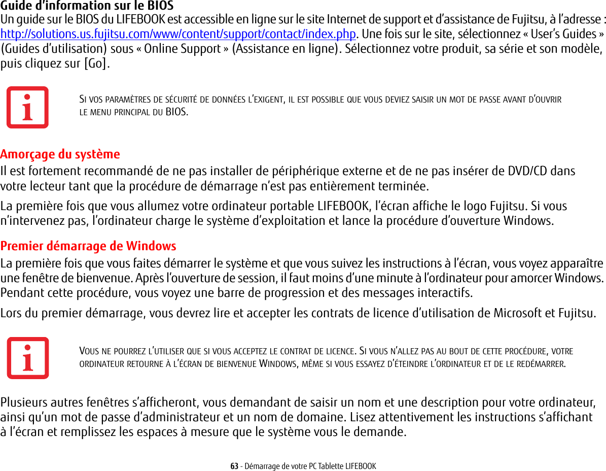 63 - D&eacute;marrage de votre PC Tablette LIFEBOOKGuide d&rsquo;information sur le BIOS Un guide sur le BIOS du LIFEBOOK est accessible en ligne sur le site Internet de support et d&rsquo;assistance de Fujitsu, &agrave; l&rsquo;adresse:http://solutions.us.fujitsu.com/www/content/support/contact/index.php. Une fois sur le site, s&eacute;lectionnez &laquo;User&rsquo;s Guides&raquo; (Guides d&rsquo;utilisation) sous &laquo;Online Support&raquo; (Assistance en ligne). S&eacute;lectionnez votre produit, sa s&eacute;rie et son mod&egrave;le, puis cliquez sur [Go].Amor&ccedil;age du syst&egrave;me Il est fortement recommand&eacute; de ne pas installer de p&eacute;riph&eacute;rique externe et de ne pas ins&eacute;rer de DVD/CD dans votre lecteur tant que la proc&eacute;dure de d&eacute;marrage n&rsquo;est pas enti&egrave;rement termin&eacute;e.La premi&egrave;re fois que vous allumez votre ordinateur portable LIFEBOOK, l&rsquo;&eacute;cran affiche le logo Fujitsu. Si vous n&rsquo;intervenez pas, l&rsquo;ordinateur charge le syst&egrave;me d&rsquo;exploitation et lance la proc&eacute;dure d&rsquo;ouverture Windows.Premier d&eacute;marrage de WindowsLa premi&egrave;re fois que vous faites d&eacute;marrer le syst&egrave;me et que vous suivez les instructions &agrave; l&rsquo;&eacute;cran, vous voyez appara&icirc;tre une fen&ecirc;tre de bienvenue. Apr&egrave;s l&rsquo;ouverture de session, il faut moins d&rsquo;une minute &agrave; l&rsquo;ordinateur pour amorcer Windows. Pendant cette proc&eacute;dure, vous voyez une barre de progression et des messages interactifs.Lors du premier d&eacute;marrage, vous devrez lire et accepter les contrats de licence d&rsquo;utilisation de Microsoft et Fujitsu. Plusieurs autres fen&ecirc;tres s&rsquo;afficheront, vous demandant de saisir un nom et une description pour votre ordinateur, ainsi qu&rsquo;un mot de passe d&rsquo;administrateur et un nom de domaine. Lisez attentivement les instructions s&rsquo;affichant &agrave; l&rsquo;&eacute;cran et remplissez les espaces &agrave; mesure que le syst&egrave;me vous le demande. SI VOS PARAM&Egrave;TRES DE S&Eacute;CURIT&Eacute; DE DONN&Eacute;ES L&rsquo;EXIGENT, IL EST POSSIBLE QUE VOUS DEVIEZ SAISIR UN MOT DE PASSE AVANT D&rsquo;OUVRIR LE MENU PRINCIPAL DU BIOS.VOUS NE POURREZ L&rsquo;UTILISER QUE SI VOUS ACCEPTEZ LE CONTRAT DE LICENCE. SI VOUS N&rsquo;ALLEZ PAS AU BOUT DE CETTE PROC&Eacute;DURE, VOTRE ORDINATEUR RETOURNE &Agrave; L&rsquo;&Eacute;CRAN DE BIENVENUE WINDOWS, M&Ecirc;ME SI VOUS ESSAYEZ D&rsquo;&Eacute;TEINDRE L&rsquo;ORDINATEUR ET DE LE RED&Eacute;MARRER.