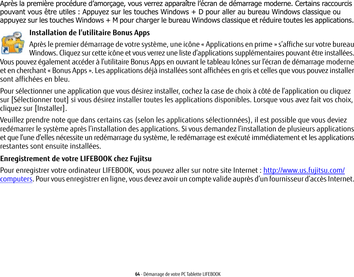 64 - D&eacute;marrage de votre PC Tablette LIFEBOOKApr&egrave;s la premi&egrave;re proc&eacute;dure d&rsquo;amor&ccedil;age, vous verrez appara&icirc;tre l&rsquo;&eacute;cran de d&eacute;marrage moderne. Certains raccourcis pouvant vous &ecirc;tre utiles : Appuyez sur les touches Windows + D pour aller au bureau Windows classique ou appuyez sur les touches Windows + M pour charger le bureau Windows classique et r&eacute;duire toutes les applications. Installation de l&rsquo;utilitaire Bonus Apps Apr&egrave;s le premier d&eacute;marrage de votre syst&egrave;me, une ic&ocirc;ne &laquo; Applications en prime &raquo; s&rsquo;affiche sur votre bureau Windows. Cliquez sur cette ic&ocirc;ne et vous verrez une liste d&rsquo;applications suppl&eacute;mentaires pouvant &ecirc;tre install&eacute;es. Vous pouvez &eacute;galement acc&eacute;der &agrave; l&rsquo;utilitaire Bonus Apps en ouvrant le tableau Ic&ocirc;nes sur l&rsquo;&eacute;cran de d&eacute;marrage moderne et en cherchant &laquo; Bonus Apps &raquo;. Les applications d&eacute;j&agrave; install&eacute;es sont affich&eacute;es en gris et celles que vous pouvez installer sont affich&eacute;es en bleu.Pour s&eacute;lectionner une application que vous d&eacute;sirez installer, cochez la case de choix &agrave; c&ocirc;t&eacute; de l&rsquo;application ou cliquez sur [S&eacute;lectionner tout] si vous d&eacute;sirez installer toutes les applications disponibles. Lorsque vous avez fait vos choix, cliquez sur [Installer].Veuillez prendre note que dans certains cas (selon les applications s&eacute;lectionn&eacute;es), il est possible que vous deviez red&eacute;marrer le syst&egrave;me apr&egrave;s l&rsquo;installation des applications. Si vous demandez l&rsquo;installation de plusieurs applications et que l&rsquo;une d&rsquo;elles n&eacute;cessite un red&eacute;marrage du syst&egrave;me, le red&eacute;marrage est ex&eacute;cut&eacute; imm&eacute;diatement et les applications restantes sont ensuite install&eacute;es. Enregistrement de votre LIFEBOOK chez Fujitsu Pour enregistrer votre ordinateur LIFEBOOK, vous pouvez aller sur notre site Internet: http://www.us.fujitsu.com/computers. Pour vous enregistrer en ligne, vous devez avoir un compte valide aupr&egrave;s d&rsquo;un fournisseur d&rsquo;acc&egrave;s Internet. 