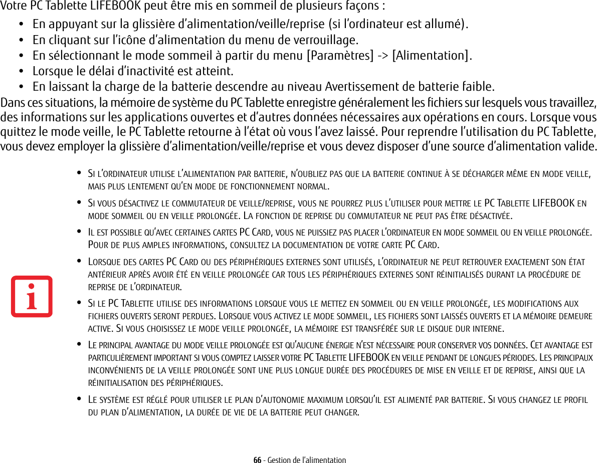 66 - Gestion de l&rsquo;alimentationVotre PC Tablette LIFEBOOK peut &ecirc;tre mis en sommeil de plusieurs fa&ccedil;ons :&bull;En appuyant sur la glissi&egrave;re d&rsquo;alimentation/veille/reprise (si l&rsquo;ordinateur est allum&eacute;).&bull;En cliquant sur l&rsquo;ic&ocirc;ne d&rsquo;alimentation du menu de verrouillage.&bull;En s&eacute;lectionnant le mode sommeil &agrave; partir du menu [Param&egrave;tres] -> [Alimentation].&bull;Lorsque le d&eacute;lai d&rsquo;inactivit&eacute; est atteint.&bull;En laissant la charge de la batterie descendre au niveau Avertissement de batterie faible.Dans ces situations, la m&eacute;moire de syst&egrave;me du PC Tablette enregistre g&eacute;n&eacute;ralement les fichiers sur lesquels vous travaillez, des informations sur les applications ouvertes et d&rsquo;autres donn&eacute;es n&eacute;cessaires aux op&eacute;rations en cours. Lorsque vous quittez le mode veille, le PC Tablette retourne &agrave; l&rsquo;&eacute;tat o&ugrave; vous l&rsquo;avez laiss&eacute;. Pour reprendre l&rsquo;utilisation du PC Tablette, vous devez employer la glissi&egrave;re d&rsquo;alimentation/veille/reprise et vous devez disposer d&rsquo;une source d&rsquo;alimentation valide.&bull;SI L&rsquo;ORDINATEUR UTILISE L&rsquo;ALIMENTATION PAR BATTERIE, N&rsquo;OUBLIEZ PAS QUE LA BATTERIE CONTINUE &Agrave; SE D&Eacute;CHARGER M&Ecirc;ME EN MODE VEILLE, MAIS PLUS LENTEMENT QU&rsquo;EN MODE DE FONCTIONNEMENT NORMAL.&bull;SI VOUS D&Eacute;SACTIVEZ LE COMMUTATEUR DE VEILLE/REPRISE, VOUS NE POURREZ PLUS L&rsquo;UTILISER POUR METTRE LE PC TABLETTE LIFEBOOK EN MODE SOMMEIL OU EN VEILLE PROLONG&Eacute;E. LA FONCTION DE REPRISE DU COMMUTATEUR NE PEUT PAS &Ecirc;TRE D&Eacute;SACTIV&Eacute;E.&bull;IL EST POSSIBLE QU&rsquo;AVEC CERTAINES CARTES PC CARD, VOUS NE PUISSIEZ PAS PLACER L&rsquo;ORDINATEUR EN MODE SOMMEIL OU EN VEILLE PROLONG&Eacute;E. POUR DE PLUS AMPLES INFORMATIONS, CONSULTEZ LA DOCUMENTATION DE VOTRE CARTE PC CARD.&bull;LORSQUE DES CARTES PC CARD OU DES P&Eacute;RIPH&Eacute;RIQUES EXTERNES SONT UTILIS&Eacute;S, L&rsquo;ORDINATEUR NE PEUT RETROUVER EXACTEMENT SON &Eacute;TAT ANT&Eacute;RIEUR APR&Egrave;S AVOIR &Eacute;T&Eacute; EN VEILLE PROLONG&Eacute;E CAR TOUS LES P&Eacute;RIPH&Eacute;RIQUES EXTERNES SONT R&Eacute;INITIALIS&Eacute;S DURANT LA PROC&Eacute;DURE DE REPRISE DE L&rsquo;ORDINATEUR.&bull;SI LE PC TABLETTE UTILISE DES INFORMATIONS LORSQUE VOUS LE METTEZ EN SOMMEIL OU EN VEILLE PROLONG&Eacute;E, LES MODIFICATIONS AUX FICHIERS OUVERTS SERONT PERDUES. LORSQUE VOUS ACTIVEZ LE MODE SOMMEIL, LES FICHIERS SONT LAISS&Eacute;S OUVERTS ET LA M&Eacute;MOIRE DEMEURE ACTIVE. SI VOUS CHOISISSEZ LE MODE VEILLE PROLONG&Eacute;E, LA M&Eacute;MOIRE EST TRANSF&Eacute;R&Eacute;E SUR LE DISQUE DUR INTERNE.&bull;LE PRINCIPAL AVANTAGE DU MODE VEILLE PROLONG&Eacute;E EST QU&rsquo;AUCUNE &Eacute;NERGIE N&rsquo;EST N&Eacute;CESSAIRE POUR CONSERVER VOS DONN&Eacute;ES. CET AVANTAGE EST PARTICULI&Egrave;REMENT IMPORTANT SI VOUS COMPTEZ LAISSER VOTRE PC TABLETTE LIFEBOOK EN VEILLE PENDANT DE LONGUES P&Eacute;RIODES. LES PRINCIPAUX INCONV&Eacute;NIENTS DE LA VEILLE PROLONG&Eacute;E SONT UNE PLUS LONGUE DUR&Eacute;E DES PROC&Eacute;DURES DE MISE EN VEILLE ET DE REPRISE, AINSI QUE LA R&Eacute;INITIALISATION DES P&Eacute;RIPH&Eacute;RIQUES.&bull;LE SYST&Egrave;ME EST R&Eacute;GL&Eacute; POUR UTILISER LE PLAN D&rsquo;AUTONOMIE MAXIMUM LORSQU&rsquo;IL EST ALIMENT&Eacute; PAR BATTERIE. SI VOUS CHANGEZ LE PROFIL DU PLAN D&rsquo;ALIMENTATION, LA DUR&Eacute;E DE VIE DE LA BATTERIE PEUT CHANGER.