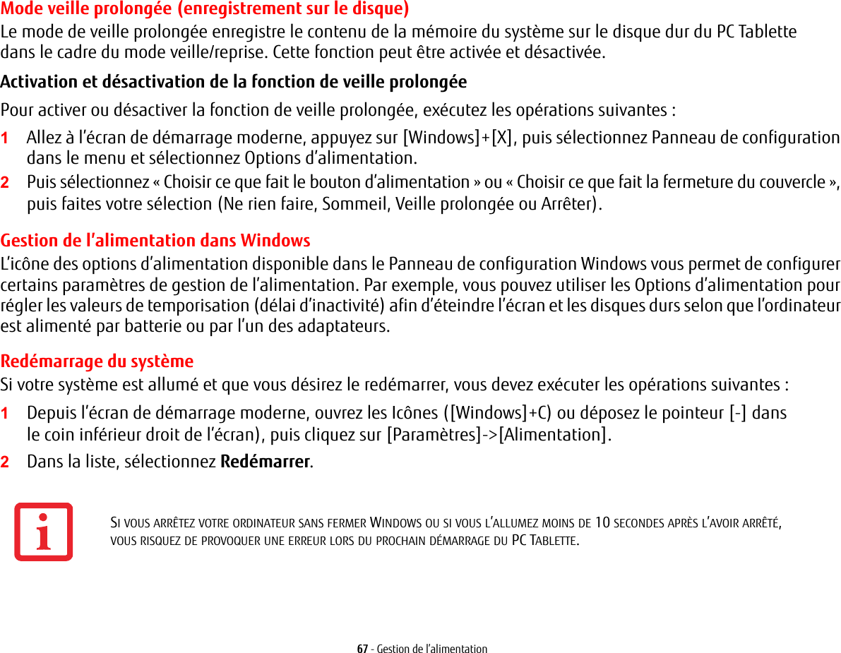 67 - Gestion de l&rsquo;alimentationMode veille prolong&eacute;e (enregistrement sur le disque)Le mode de veille prolong&eacute;e enregistre le contenu de la m&eacute;moire du syst&egrave;me sur le disque dur du PC Tablette dans le cadre du mode veille/reprise. Cette fonction peut &ecirc;tre activ&eacute;e et d&eacute;sactiv&eacute;e. Activation et d&eacute;sactivation de la fonction de veille prolong&eacute;e Pour activer ou d&eacute;sactiver la fonction de veille prolong&eacute;e, ex&eacute;cutez les op&eacute;rations suivantes:1Allez &agrave; l&rsquo;&eacute;cran de d&eacute;marrage moderne, appuyez sur [Windows]+[X], puis s&eacute;lectionnez Panneau de configuration dans le menu et s&eacute;lectionnez Options d&rsquo;alimentation.2Puis s&eacute;lectionnez &laquo;Choisir ce que fait le bouton d&rsquo;alimentation&raquo; ou &laquo;Choisir ce que fait la fermeture du couvercle&raquo;, puis faites votre s&eacute;lection (Ne rien faire, Sommeil, Veille prolong&eacute;e ou Arr&ecirc;ter).Gestion de l&rsquo;alimentation dans Windows L&rsquo;ic&ocirc;ne des options d&rsquo;alimentation disponible dans le Panneau de configuration Windows vous permet de configurer certains param&egrave;tres de gestion de l&rsquo;alimentation. Par exemple, vous pouvez utiliser les Options d&rsquo;alimentation pour r&eacute;gler les valeurs de temporisation (d&eacute;lai d&rsquo;inactivit&eacute;) afin d&rsquo;&eacute;teindre l&rsquo;&eacute;cran et les disques durs selon que l&rsquo;ordinateur est aliment&eacute; par batterie ou par l&rsquo;un des adaptateurs. Red&eacute;marrage du syst&egrave;meSi votre syst&egrave;me est allum&eacute; et que vous d&eacute;sirez le red&eacute;marrer, vous devez ex&eacute;cuter les op&eacute;rations suivantes : 1Depuis l&rsquo;&eacute;cran de d&eacute;marrage moderne, ouvrez les Ic&ocirc;nes ([Windows]+C) ou d&eacute;posez le pointeur [-] dans le coin inf&eacute;rieur droit de l&rsquo;&eacute;cran), puis cliquez sur [Param&egrave;tres]->[Alimentation].2Dans la liste, s&eacute;lectionnez Red&eacute;marrer.SI VOUS ARR&Ecirc;TEZ VOTRE ORDINATEUR SANS FERMER WINDOWS OU SI VOUS L&rsquo;ALLUMEZ MOINS DE 10 SECONDES APR&Egrave;S L&rsquo;AVOIR ARR&Ecirc;T&Eacute;, VOUS RISQUEZ DE PROVOQUER UNE ERREUR LORS DU PROCHAIN D&Eacute;MARRAGE DU PC TABLETTE. 