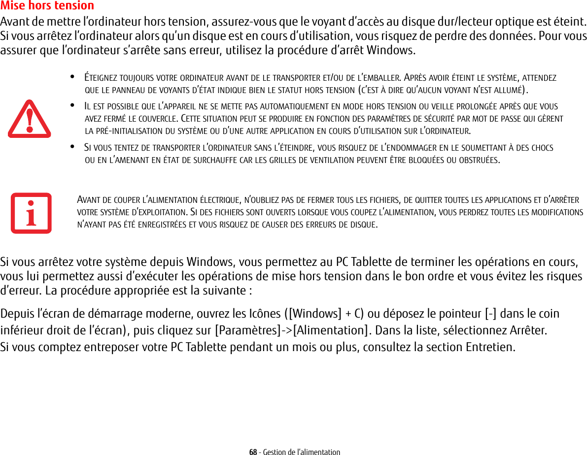 68 - Gestion de l&rsquo;alimentationMise hors tensionAvant de mettre l&rsquo;ordinateur hors tension, assurez-vous que le voyant d&rsquo;acc&egrave;s au disque dur/lecteur optique est &eacute;teint. Si vous arr&ecirc;tez l&rsquo;ordinateur alors qu&rsquo;un disque est en cours d&rsquo;utilisation, vous risquez de perdre des donn&eacute;es. Pour vous assurer que l&rsquo;ordinateur s&rsquo;arr&ecirc;te sans erreur, utilisez la proc&eacute;dure d&rsquo;arr&ecirc;t Windows.Si vous arr&ecirc;tez votre syst&egrave;me depuis Windows, vous permettez au PC Tablette de terminer les op&eacute;rations en cours, vous lui permettez aussi d&rsquo;ex&eacute;cuter les op&eacute;rations de mise hors tension dans le bon ordre et vous &eacute;vitez les risques d&rsquo;erreur. La proc&eacute;dure appropri&eacute;e est la suivante :Depuis l&rsquo;&eacute;cran de d&eacute;marrage moderne, ouvrez les Ic&ocirc;nes ([Windows] + C) ou d&eacute;posez le pointeur [-] dans le coin inf&eacute;rieur droit de l&rsquo;&eacute;cran), puis cliquez sur [Param&egrave;tres]->[Alimentation]. Dans la liste, s&eacute;lectionnez Arr&ecirc;ter.Si vous comptez entreposer votre PC Tablette pendant un mois ou plus, consultez la section Entretien. &bull;&Eacute;TEIGNEZ TOUJOURS VOTRE ORDINATEUR AVANT DE LE TRANSPORTER ET/OU DE L&rsquo;EMBALLER. APR&Egrave;S AVOIR &Eacute;TEINT LE SYST&Egrave;ME, ATTENDEZ QUE LE PANNEAU DE VOYANTS D&rsquo;&Eacute;TAT INDIQUE BIEN LE STATUT HORS TENSION (C&rsquo;EST &Agrave; DIRE QU&rsquo;AUCUN VOYANT N&rsquo;EST ALLUM&Eacute;).&bull;IL EST POSSIBLE QUE L&rsquo;APPAREIL NE SE METTE PAS AUTOMATIQUEMENT EN MODE HORS TENSION OU VEILLE PROLONG&Eacute;E APR&Egrave;S QUE VOUS AVEZ FERM&Eacute; LE COUVERCLE. CETTE SITUATION PEUT SE PRODUIRE EN FONCTION DES PARAM&Egrave;TRES DE S&Eacute;CURIT&Eacute; PAR MOT DE PASSE QUI G&Egrave;RENT LA PR&Eacute;-INITIALISATION DU SYST&Egrave;ME OU D&rsquo;UNE AUTRE APPLICATION EN COURS D&rsquo;UTILISATION SUR L&rsquo;ORDINATEUR. &bull;SI VOUS TENTEZ DE TRANSPORTER L&rsquo;ORDINATEUR SANS L&rsquo;&Eacute;TEINDRE, VOUS RISQUEZ DE L&rsquo;ENDOMMAGER EN LE SOUMETTANT &Agrave; DES CHOCS OU EN L&rsquo;AMENANT EN &Eacute;TAT DE SURCHAUFFE CAR LES GRILLES DE VENTILATION PEUVENT &Ecirc;TRE BLOQU&Eacute;ES OU OBSTRU&Eacute;ES.AVANT DE COUPER L&rsquo;ALIMENTATION &Eacute;LECTRIQUE, N&rsquo;OUBLIEZ PAS DE FERMER TOUS LES FICHIERS, DE QUITTER TOUTES LES APPLICATIONS ET D&rsquo;ARR&Ecirc;TER VOTRE SYST&Egrave;ME D&rsquo;EXPLOITATION. SI DES FICHIERS SONT OUVERTS LORSQUE VOUS COUPEZ L&rsquo;ALIMENTATION, VOUS PERDREZ TOUTES LES MODIFICATIONS N&rsquo;AYANT PAS &Eacute;T&Eacute; ENREGISTR&Eacute;ES ET VOUS RISQUEZ DE CAUSER DES ERREURS DE DISQUE.
