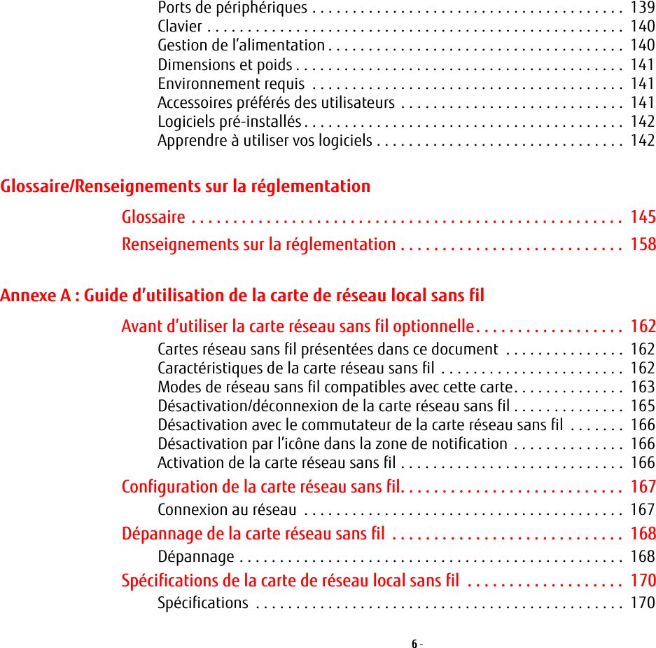 6 - Ports de p&eacute;riph&eacute;riques . . . . . . . . . . . . . . . . . . . . . . . . . . . . . . . . . . . . . . .  139Clavier . . . . . . . . . . . . . . . . . . . . . . . . . . . . . . . . . . . . . . . . . . . . . . . . . . . .  140Gestion de l&rsquo;alimentation . . . . . . . . . . . . . . . . . . . . . . . . . . . . . . . . . . . . .  140Dimensions et poids . . . . . . . . . . . . . . . . . . . . . . . . . . . . . . . . . . . . . . . . .  141Environnement requis  . . . . . . . . . . . . . . . . . . . . . . . . . . . . . . . . . . . . . . .  141Accessoires pr&eacute;f&eacute;r&eacute;s des utilisateurs . . . . . . . . . . . . . . . . . . . . . . . . . . . .  141Logiciels pr&eacute;-install&eacute;s . . . . . . . . . . . . . . . . . . . . . . . . . . . . . . . . . . . . . . . .  142Apprendre &agrave; utiliser vos logiciels . . . . . . . . . . . . . . . . . . . . . . . . . . . . . . .  142Glossaire/Renseignements sur la r&eacute;glementationGlossaire . . . . . . . . . . . . . . . . . . . . . . . . . . . . . . . . . . . . . . . . . . . . . . . . . . . .  145Renseignements sur la r&eacute;glementation . . . . . . . . . . . . . . . . . . . . . . . . . . .  158Annexe A: Guide d&rsquo;utilisation de la carte de r&eacute;seau local sans filAvant d&rsquo;utiliser la carte r&eacute;seau sans fil optionnelle. . . . . . . . . . . . . . . . . .  162Cartes r&eacute;seau sans fil pr&eacute;sent&eacute;es dans ce document  . . . . . . . . . . . . . . .  162Caract&eacute;ristiques de la carte r&eacute;seau sans fil . . . . . . . . . . . . . . . . . . . . . . .  162Modes de r&eacute;seau sans fil compatibles avec cette carte. . . . . . . . . . . . . .  163D&eacute;sactivation/d&eacute;connexion de la carte r&eacute;seau sans fil . . . . . . . . . . . . . .  165D&eacute;sactivation avec le commutateur de la carte r&eacute;seau sans fil  . . . . . . .  166D&eacute;sactivation par l&rsquo;ic&ocirc;ne dans la zone de notification . . . . . . . . . . . . . .  166Activation de la carte r&eacute;seau sans fil . . . . . . . . . . . . . . . . . . . . . . . . . . . .  166Configuration de la carte r&eacute;seau sans fil. . . . . . . . . . . . . . . . . . . . . . . . . . .  167Connexion au r&eacute;seau  . . . . . . . . . . . . . . . . . . . . . . . . . . . . . . . . . . . . . . . .  167D&eacute;pannage de la carte r&eacute;seau sans fil  . . . . . . . . . . . . . . . . . . . . . . . . . . . .  168D&eacute;pannage . . . . . . . . . . . . . . . . . . . . . . . . . . . . . . . . . . . . . . . . . . . . . . . .  168Sp&eacute;cifications de la carte de r&eacute;seau local sans fil  . . . . . . . . . . . . . . . . . . .  170Sp&eacute;cifications  . . . . . . . . . . . . . . . . . . . . . . . . . . . . . . . . . . . . . . . . . . . . . .  170