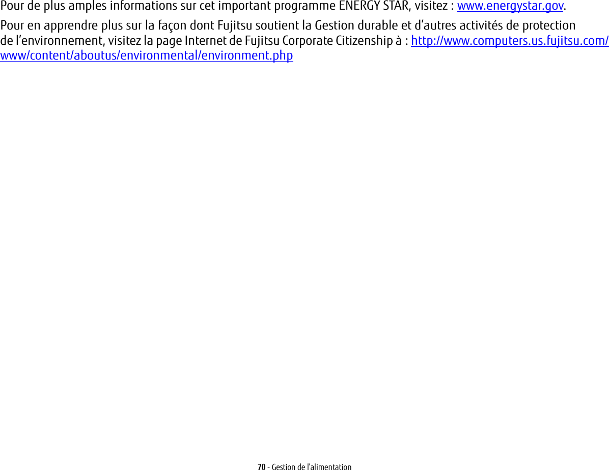 70 - Gestion de l&rsquo;alimentationPour de plus amples informations sur cet important programme ENERGY STAR, visitez : www.energystar.gov.Pour en apprendre plus sur la fa&ccedil;on dont Fujitsu soutient la Gestion durable et d&rsquo;autres activit&eacute;s de protection de l&rsquo;environnement, visitez la page Internet de Fujitsu Corporate Citizenship &agrave; : http://www.computers.us.fujitsu.com/www/content/aboutus/environmental/environment.php