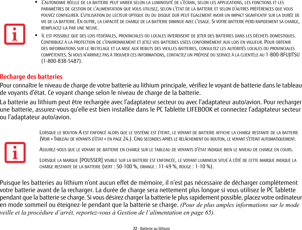 72 - Batterie au lithiumRecharge des batteriesPour conna&icirc;tre le niveau de charge de votre batterie au lithium principale, v&eacute;rifiez le voyant de batterie dans le tableau de voyants d&rsquo;&eacute;tat. Ce voyant change selon le niveau de charge de la batterie.La batterie au lithium peut &ecirc;tre recharg&eacute;e avec l&rsquo;adaptateur secteur ou avec l&rsquo;adaptateur auto/avion. Pour recharger une batterie, assurez-vous qu&rsquo;elle est bien install&eacute;e dans le PC Tablette LIFEBOOK et connectez l&rsquo;adaptateur secteur ou l&rsquo;adaptateur auto/avion.Puisque les batteries au lithium n&rsquo;ont aucun effet de m&eacute;moire, il n&rsquo;est pas n&eacute;cessaire de d&eacute;charger compl&egrave;tement votre batterie avant de la recharger. La dur&eacute;e de charge sera nettement plus longue si vous utilisez le PC Tablette pendant que la batterie se charge. Si vous d&eacute;sirez charger la batterie le plus rapidement possible, placez votre ordinateur en mode sommeil ou &eacute;teignez-le pendant que la batterie se charge. (Pour de plus amples informations sur le mode veille et la proc&eacute;dure d&rsquo;arr&ecirc;t, reportez-vous &agrave; Gestion de l&rsquo;alimentation en page 65).&bull;L&rsquo;AUTONOMIE R&Eacute;ELLE DE LA BATTERIE PEUT VARIER SELON LA LUMINOSIT&Eacute; DE L&rsquo;&Eacute;CRAN, SELON LES APPLICATIONS, LES FONCTIONS ET LES PARAM&Egrave;TRES DE GESTION DE L&rsquo;ALIMENTATION QUE VOUS UTILISEZ, SELON L&rsquo;&Eacute;TAT DE LA BATTERIE ET SELON D&rsquo;AUTRES PR&Eacute;F&Eacute;RENCES QUE VOUS POUVEZ CONFIGURER. L&rsquo;UTILISATION DU LECTEUR OPTIQUE OU DU DISQUE DUR PEUT &Eacute;GALEMENT AVOIR UN IMPACT SIGNIFICATIF SUR LA DUR&Eacute;E DE VIE DE LA BATTERIE. EN OUTRE, LA CAPACIT&Eacute; DE CHARGE DE LA BATTERIE DIMINUE AVEC L&rsquo;USAGE. SI VOTRE BATTERIE PERD RAPIDEMENT SA CHARGE, REMPLACEZ-LA PAR UNE NEUVE.&bull;IL EST POSSIBLE QUE DES LOIS F&Eacute;D&Eacute;RALES, PROVINCIALES OU LOCALES INTERDISENT DE JETER DES BATTERIES DANS LES D&Eacute;CHETS DOMESTIQUES. CONTRIBUEZ &Agrave; LA PROTECTION DE L&rsquo;ENVIRONNEMENT ET JETEZ VOS BATTERIES US&Eacute;ES CONFORM&Eacute;MENT AUX LOIS EN VIGUEUR. POUR OBTENIR DES INFORMATIONS SUR LE RECYCLAGE ET LA MISE AUX REBUTS DES VIEILLES BATTERIES, CONSULTEZ LES AUTORIT&Eacute;S LOCALES OU PROVINCIALES COMP&Eacute;TENTES. SI VOUS N&rsquo;ARRIVEZ PAS &Agrave; TROUVER CES INFORMATIONS, CONTACTEZ UN PR&Eacute;POS&Eacute; DU SERVICE &Agrave; LA CLIENT&Egrave;LE AU 1-800-8FUJITSU (1-800-838-5487).LORSQUE LE BOUTON A EST ENFONC&Eacute; ALORS QUE LE SYST&Egrave;ME EST &Eacute;TEINT, LE VOYANT DE BATTERIE AFFICHE LA CHARGE RESTANTE DE LA BATTERIE (VOIR &laquo;TABLEAU DE VOYANTS D&rsquo;&Eacute;TAT&raquo; EN PAGE 24.). CINQ SECONDES APR&Egrave;S LE REL&Acirc;CHEMENT DU BOUTON, LE VOYANT S&rsquo;&Eacute;TEINT AUTOMATIQUEMENT.ASSUREZ-VOUS QUE LE VOYANT DE BATTERIE EN CHARGE SUR LE TABLEAU DE VOYANTS D&rsquo;&Eacute;TAT INDIQUE BIEN LE NIVEAU DE CHARGE EN COURS.LORSQUE LA MARQUE [POUSSER] VISIBLE SUR LA BATTERIE EST ENFONC&Eacute;E, LE VOYANT LUMINEUX SITU&Eacute; &Agrave; C&Ocirc;T&Eacute; DE CETTE MARQUE INDIQUE LA CHARGE RESTANTE DE LA BATTERIE (VERT : 50-100 %, ORANGE : 11-49 %, ROUGE: 1-10 %).