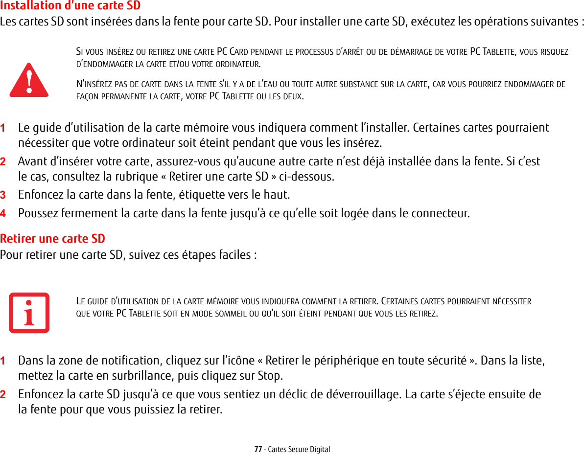 77 - Cartes Secure DigitalInstallation d&rsquo;une carte SDLes cartes SD sont ins&eacute;r&eacute;es dans la fente pour carte SD. Pour installer une carte SD, ex&eacute;cutez les op&eacute;rations suivantes:1Le guide d&rsquo;utilisation de la carte m&eacute;moire vous indiquera comment l&rsquo;installer. Certaines cartes pourraient n&eacute;cessiter que votre ordinateur soit &eacute;teint pendant que vous les ins&eacute;rez.2Avant d&rsquo;ins&eacute;rer votre carte, assurez-vous qu&rsquo;aucune autre carte n&rsquo;est d&eacute;j&agrave; install&eacute;e dans la fente. Si c&rsquo;est le cas, consultez la rubrique &laquo; Retirer une carte SD &raquo; ci-dessous.3Enfoncez la carte dans la fente, &eacute;tiquette vers le haut.4Poussez fermement la carte dans la fente jusqu&rsquo;&agrave; ce qu&rsquo;elle soit log&eacute;e dans le connecteur. Retirer une carte SDPour retirer une carte SD, suivez ces &eacute;tapes faciles:1Dans la zone de notification, cliquez sur l&rsquo;ic&ocirc;ne &laquo;Retirer le p&eacute;riph&eacute;rique en toute s&eacute;curit&eacute;&raquo;. Dans la liste, mettez la carte en surbrillance, puis cliquez sur Stop.2Enfoncez la carte SD jusqu&rsquo;&agrave; ce que vous sentiez un d&eacute;clic de d&eacute;verrouillage. La carte s&rsquo;&eacute;jecte ensuite de la fente pour que vous puissiez la retirer.SI VOUS INS&Eacute;REZ OU RETIREZ UNE CARTE PC CARD PENDANT LE PROCESSUS D&rsquo;ARR&Ecirc;T OU DE D&Eacute;MARRAGE DE VOTRE PC TABLETTE, VOUS RISQUEZ D&rsquo;ENDOMMAGER LA CARTE ET/OU VOTRE ORDINATEUR.N&rsquo;INS&Eacute;REZ PAS DE CARTE DANS LA FENTE S&rsquo;IL Y A DE L&rsquo;EAU OU TOUTE AUTRE SUBSTANCE SUR LA CARTE, CAR VOUS POURRIEZ ENDOMMAGER DE FA&Ccedil;ON PERMANENTE LA CARTE, VOTRE PC TABLETTE OU LES DEUX.LE GUIDE D&rsquo;UTILISATION DE LA CARTE M&Eacute;MOIRE VOUS INDIQUERA COMMENT LA RETIRER. CERTAINES CARTES POURRAIENT N&Eacute;CESSITER QUE VOTRE PC TABLETTE SOIT EN MODE SOMMEIL OU QU&rsquo;IL SOIT &Eacute;TEINT PENDANT QUE VOUS LES RETIREZ.