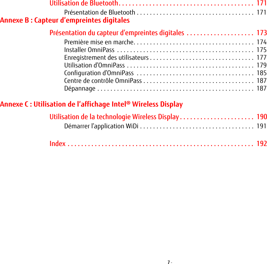 7 - Utilisation de Bluetooth. . . . . . . . . . . . . . . . . . . . . . . . . . . . . . . . . . . . . . . .  171Pr&eacute;sentation de Bluetooth . . . . . . . . . . . . . . . . . . . . . . . . . . . . . . . . . . . .  171Annexe B: Capteur d&rsquo;empreintes digitalesPr&eacute;sentation du capteur d&rsquo;empreintes digitales . . . . . . . . . . . . . . . . . . . .  173Premi&egrave;re mise en marche. . . . . . . . . . . . . . . . . . . . . . . . . . . . . . . . . . . . .  174Installer OmniPass  . . . . . . . . . . . . . . . . . . . . . . . . . . . . . . . . . . . . . . . . . .  175Enregistrement des utilisateurs . . . . . . . . . . . . . . . . . . . . . . . . . . . . . . . .  177Utilisation d&rsquo;OmniPass . . . . . . . . . . . . . . . . . . . . . . . . . . . . . . . . . . . . . . .  179Configuration d&rsquo;OmniPass  . . . . . . . . . . . . . . . . . . . . . . . . . . . . . . . . . . . .  185Centre de contr&ocirc;le OmniPass . . . . . . . . . . . . . . . . . . . . . . . . . . . . . . . . . .  187D&eacute;pannage . . . . . . . . . . . . . . . . . . . . . . . . . . . . . . . . . . . . . . . . . . . . . . . .  187Annexe C: Utilisation de l&rsquo;affichage Intel&reg; Wireless DisplayUtilisation de la technologie Wireless Display . . . . . . . . . . . . . . . . . . . . . .  190D&eacute;marrer l&rsquo;application WiDi . . . . . . . . . . . . . . . . . . . . . . . . . . . . . . . . . . .  191Index . . . . . . . . . . . . . . . . . . . . . . . . . . . . . . . . . . . . . . . . . . . . . . . . . . . . . . .  192