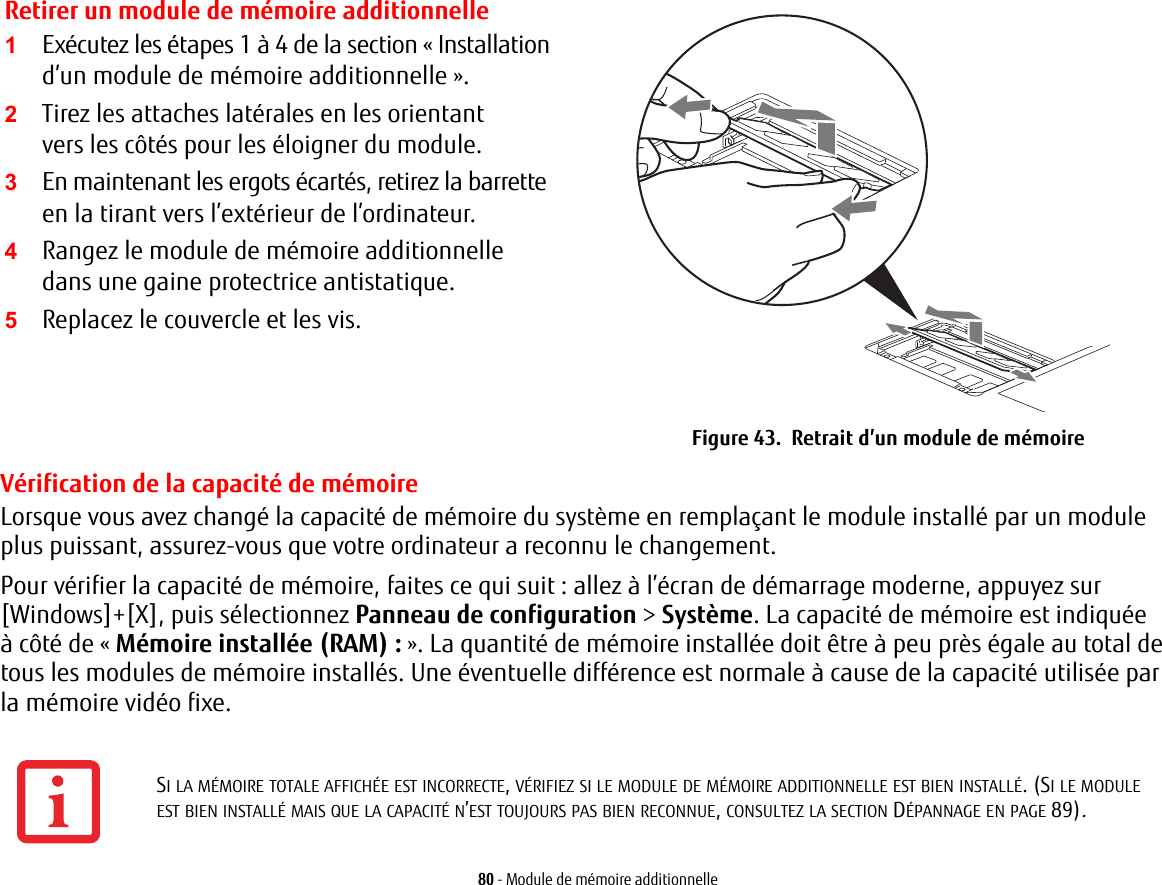 Retirer un module de m&eacute;moire additionnelle2Tirez les attaches lat&eacute;rales en les orientant vers les c&ocirc;t&eacute;s pour les &eacute;loigner du module. 3En maintenant les ergots &eacute;cart&eacute;s, retirez la barrette en la tirant vers l&rsquo;ext&eacute;rieur de l&rsquo;ordinateur. 4Rangez le module de m&eacute;moire additionnelle dans une gaine protectrice antistatique.5Replacez le couvercle et les vis.Figure 43.  Retrait d&rsquo;un module de m&eacute;moire80 - Module de m&eacute;moire additionnelleV&eacute;rification de la capacit&eacute; de m&eacute;moireLorsque vous avez chang&eacute; la capacit&eacute; de m&eacute;moire du syst&egrave;me en rempla&ccedil;ant le module install&eacute; par un module plus puissant, assurez-vous que votre ordinateur a reconnu le changement.Pour v&eacute;rifier la capacit&eacute; de m&eacute;moire, faites ce qui suit: allez &agrave; l&rsquo;&eacute;cran de d&eacute;marrage moderne, appuyez sur [Windows]+[X], puis s&eacute;lectionnez Panneau de configuration > Syst&egrave;me. La capacit&eacute; de m&eacute;moire est indiqu&eacute;e &agrave; c&ocirc;t&eacute; de &laquo; M&eacute;moire install&eacute;e (RAM):&raquo;. La quantit&eacute; de m&eacute;moire install&eacute;e doit &ecirc;tre &agrave; peu pr&egrave;s &eacute;gale au total de tous les modules de m&eacute;moire install&eacute;s. Une &eacute;ventuelle diff&eacute;rence est normale &agrave; cause de la capacit&eacute; utilis&eacute;e par la m&eacute;moire vid&eacute;o fixe.1Ex&eacute;cutez les &eacute;tapes 1 &agrave; 4 de la section &laquo;Installation d&rsquo;un module de m&eacute;moire additionnelle&raquo;.SI LA M&Eacute;MOIRE TOTALE AFFICH&Eacute;E EST INCORRECTE, V&Eacute;RIFIEZ SI LE MODULE DE M&Eacute;MOIRE ADDITIONNELLE EST BIEN INSTALL&Eacute;. (SI LE MODULE EST BIEN INSTALL&Eacute; MAIS QUE LA CAPACIT&Eacute; N&rsquo;EST TOUJOURS PAS BIEN RECONNUE, CONSULTEZ LA SECTION D&Eacute;PANNAGE EN PAGE 89).