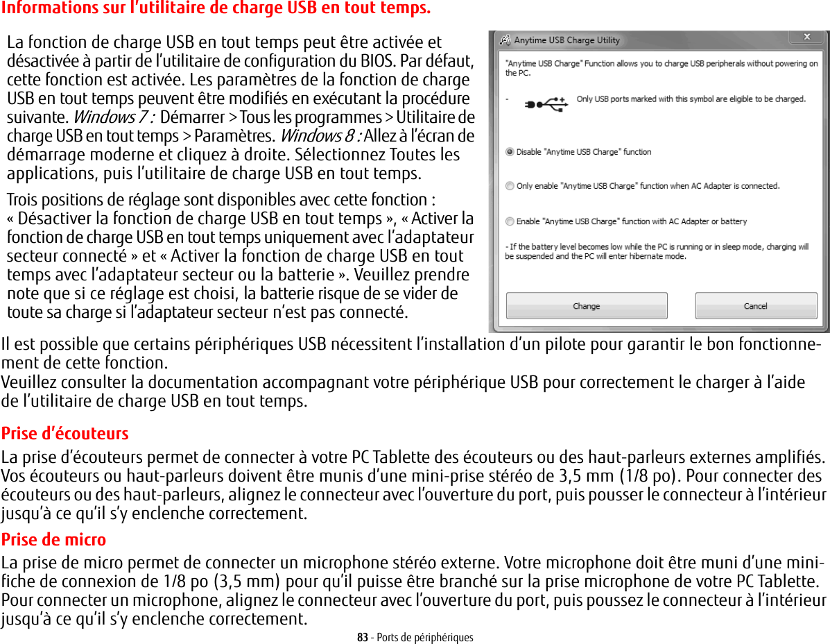83 - Ports de p&eacute;riph&eacute;riquesInformations sur l&rsquo;utilitaire de charge USB en tout tempsLa fonction de charge USB en tout temps peut &ecirc;tre activ&eacute;e et d&eacute;sactiv&eacute;e &agrave; partir de l&rsquo;utilitaire de configuration du BIOS. Par d&eacute;faut, cette fonction est activ&eacute;e. Les param&egrave;tres de la fonction de charge USB en tout temps peuvent &ecirc;tre modifi&eacute;s en ex&eacute;cutant la proc&eacute;dure suivante. Windows 7 :  D&eacute;marrer> Tous les programmes > Utilitaire de charge USB en tout temps> Param&egrave;tres. Windows 8 : Allez &agrave; l&rsquo;&eacute;cran de d&eacute;marrage moderne et cliquez &agrave; droite. S&eacute;lectionnez Toutes les applications, puis l&rsquo;utilitaire de charge USB en tout temps. Trois positions de r&eacute;glage sont disponibles avec cette fonction : &laquo; D&eacute;sactiver la fonction de charge USB en tout temps &raquo;, &laquo; Activer la fonction de charge USB en tout temps uniquement avec l&rsquo;adaptateur secteur connect&eacute; &raquo; et &laquo; Activer la fonction de charge USB en tout temps avec l&rsquo;adaptateur secteur ou la batterie &raquo;. Veuillez prendre note que si ce r&eacute;glage est choisi, la batterie risque de se vider de toute sa charge si l&rsquo;adaptateur secteur n&rsquo;est pas connect&eacute;.Il est possible que certains p&eacute;riph&eacute;riques USB n&eacute;cessitent l&rsquo;installation d&rsquo;un pilote pour garantir le bon fonctionne-ment de cette fonction. Veuillez consulter la documentation accompagnant votre p&eacute;riph&eacute;rique USB pour correctement le charger &agrave; l&rsquo;aide de l&rsquo;utilitaire de charge USB en tout temps..Prise d&rsquo;&eacute;couteursLa prise d&rsquo;&eacute;couteurs permet de connecter &agrave; votre PC Tablette des &eacute;couteurs ou des haut-parleurs externes amplifi&eacute;s. Vos &eacute;couteurs ou haut-parleurs doivent &ecirc;tre munis d&rsquo;une mini-prise st&eacute;r&eacute;o de 3,5 mm (1/8 po). Pour connecter des &eacute;couteurs ou des haut-parleurs, alignez le connecteur avec l&rsquo;ouverture du port, puis pousser le connecteur &agrave; l&rsquo;int&eacute;rieur jusqu&rsquo;&agrave; ce qu&rsquo;il s&rsquo;y enclenche correctement.Prise de microLa prise de micro permet de connecter un microphone st&eacute;r&eacute;o externe. Votre microphone doit &ecirc;tre muni d&rsquo;une mini-fiche de connexion de 1/8 po (3,5 mm) pour qu&rsquo;il puisse &ecirc;tre branch&eacute; sur la prise microphone de votre PC Tablette. Pour connecter un microphone, alignez le connecteur avec l&rsquo;ouverture du port, puis poussez le connecteur &agrave; l&rsquo;int&eacute;rieur jusqu&rsquo;&agrave; ce qu&rsquo;il s&rsquo;y enclenche correctement.
