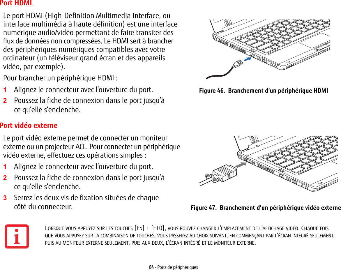 84 - Ports de p&eacute;riph&eacute;riquesPort HDMI.Le port HDMI (High-Definition Multimedia Interface, ou Interface multim&eacute;dia &agrave; haute d&eacute;finition) est une interface num&eacute;rique audio/vid&eacute;o permettant de faire transiter des flux de donn&eacute;es non compress&eacute;es. Le HDMI sert &agrave; brancher des p&eacute;riph&eacute;riques num&eacute;riques compatibles avec votre ordinateur (un t&eacute;l&eacute;viseur grand &eacute;cran et des appareils vid&eacute;o, par exemple).Pour brancher un p&eacute;riph&eacute;rique HDMI:2Poussez la fiche de connexion dans le port jusqu&rsquo;&agrave; ce qu&rsquo;elle s&rsquo;enclenche.Figure 46.  Branchement d&rsquo;un p&eacute;riph&eacute;rique HDMIPort vid&eacute;o externeLe port vid&eacute;o externe permet de connecter un moniteur externe ou un projecteur ACL. Pour connecter un p&eacute;riph&eacute;rique vid&eacute;o externe, effectuez ces op&eacute;rations simples: 2Poussez la fiche de connexion dans le port jusqu&rsquo;&agrave; ce qu&rsquo;elle s&rsquo;enclenche.3Serrez les deux vis de fixation situ&eacute;es de chaque c&ocirc;t&eacute; du connecteur. Figure 47.  Branchement d&rsquo;un p&eacute;riph&eacute;rique vid&eacute;o externe1Alignez le connecteur avec l&rsquo;ouverture du port.1Alignez le connecteur avec l&rsquo;ouverture du port.LORSQUE VOUS APPUYEZ SUR LES TOUCHES [FN] + [F10], VOUS POUVEZ CHANGER L&rsquo;EMPLACEMENT DE L&rsquo;AFFICHAGE VID&Eacute;O. CHAQUE FOIS QUE VOUS APPUYEZ SUR LA COMBINAISON DE TOUCHES, VOUS PASSEREZ AU CHOIX SUIVANT, EN COMMEN&Ccedil;ANT PAR L&rsquo;&Eacute;CRAN INT&Eacute;GR&Eacute; SEULEMENT, PUIS AU MONITEUR EXTERNE SEULEMENT, PUIS AUX DEUX, L&rsquo;&Eacute;CRAN INT&Eacute;GR&Eacute; ET LE MONITEUR EXTERNE.